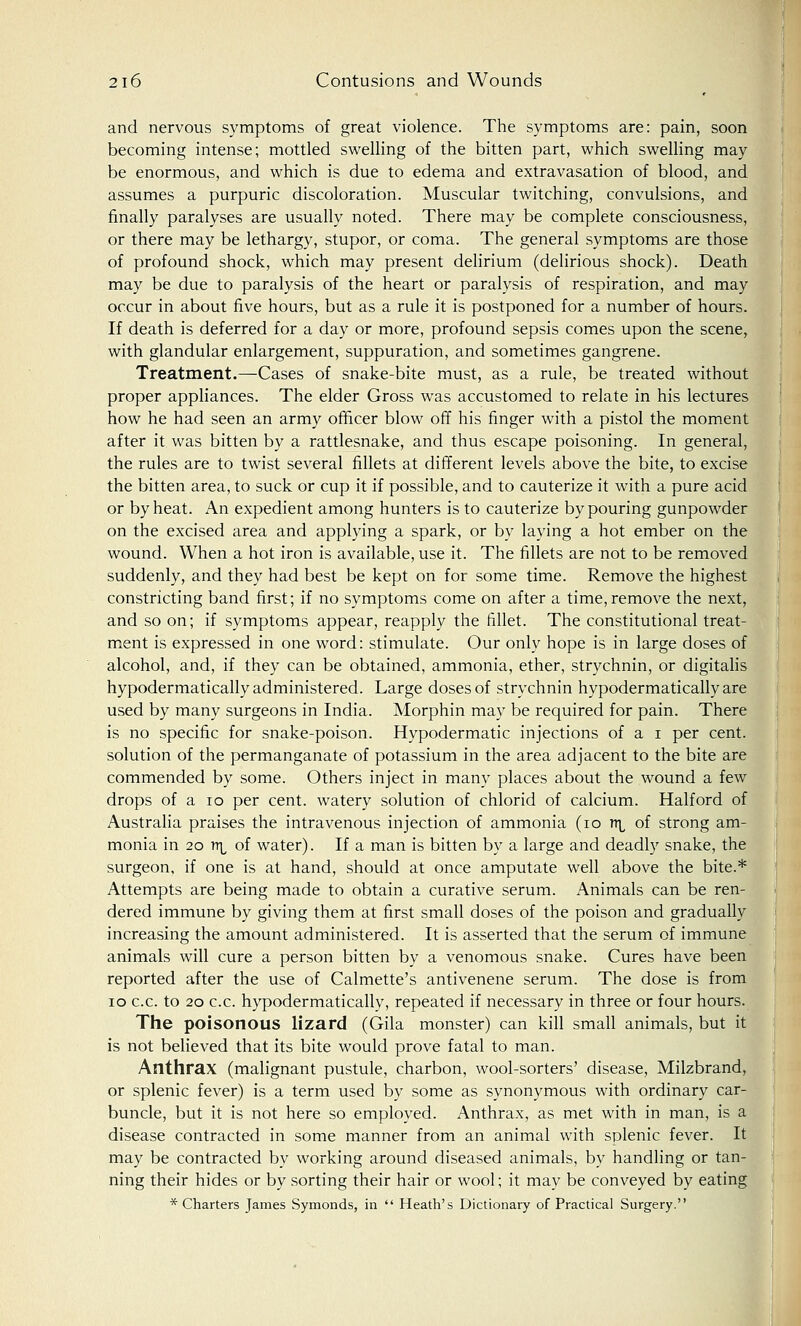 and nervous symptoms of great violence. The symptoms are: pain, soon becoming intense; mottled swelling of the bitten part, which swelling may be enormous, and which is due to edema and extravasation of blood, and assumes a purpuric discoloration. Muscular twitching, convulsions, and finally paralyses are usually noted. There may be complete consciousness, or there may be lethargy, stupor, or coma. The general symptoms are those of profound shock, which may present delirium (delirious shock). Death may be due to paralysis of the heart or paralysis of respiration, and may occur in about five hours, but as a rule it is postponed for a number of hours. If death is deferred for a day or more, profound sepsis comes upon the scene, with glandular enlargement, suppuration, and sometimes gangrene. Treatment.—Cases of snake-bite must, as a rule, be treated without proper appliances. The elder Gross was accustomed to relate in his lectures how he had seen an army officer blow off his finger with a pistol the moment after it was bitten by a rattlesnake, and thus escape poisoning. In general, the rules are to twist several fillets at different levels above the bite, to excise the bitten area, to suck or cup it if possible, and to cauterize it with a pure acid or by heat. An expedient among hunters is to cauterize by pouring gunpowder on the excised area and applying a spark, or by laying a hot ember on the wound. When a hot iron is available, use it. The fillets are not to be removed suddenly, and they had best be kept on for some time. Remove the highest constricting band first; if no symptoms come on after a time, remove the next, and so on; if symptoms appear, reapply the fillet. The constitutional treat- ment is expressed in one word: stimulate. Our only hope is in large doses of alcohol, and, if they can be obtained, ammonia, ether, strychnin, or digitalis hypodermatically administered. Large doses of strychnin hypodermaticallyare used by many surgeons in India. Morphin may be required for pain. There is no specific for snake-poison. Hypodermatic injections of a i per cent, solution of the permanganate of potassium in the area adjacent to the bite are commended by some. Others inject in many places about the wound a few drops of a 10 per cent, watery solution of chlorid of calcium. Halford of Australia praises the intravenous injection of ammonia (10 n^ of strong am- monia in 20 itl of water). If a man is bitten by a large and deadly snake, the surgeon, if one is at hand, should at once amputate well above the bite.* Attempts are being made to obtain a curative serum. Animals can be ren- dered immune by giving them at first small doses of the poison and gradually increasing the amount administered. It is asserted that the serum of immune animals will cure a person bitten by a venomous snake. Cures have been reported after the use of Calmette's antivenene serum. The dose is from 10 c.c. to 20 c.c. hypodermatically, repeated if necessary in three or four hours. The poisonous lizard (Gila monster) can kill small animals, but it is not believed that its bite would prove fatal to man. Anthrax (malignant pustule, charbon, wool-sorters' disease, Milzbrand, or splenic fever) is a term used by some as synonymous with ordinary car- buncle, but it is not here so employed. Anthrax, as met with in man, is a disease contracted in some manner from an animal with splenic fever. It may be contracted by working around diseased animals, by handling or tan- ning their hides or by sorting their hair or wool; it may be conveyed by eating * Charters James Symonds, in  Heath's Dictionary of Practical Surgery.