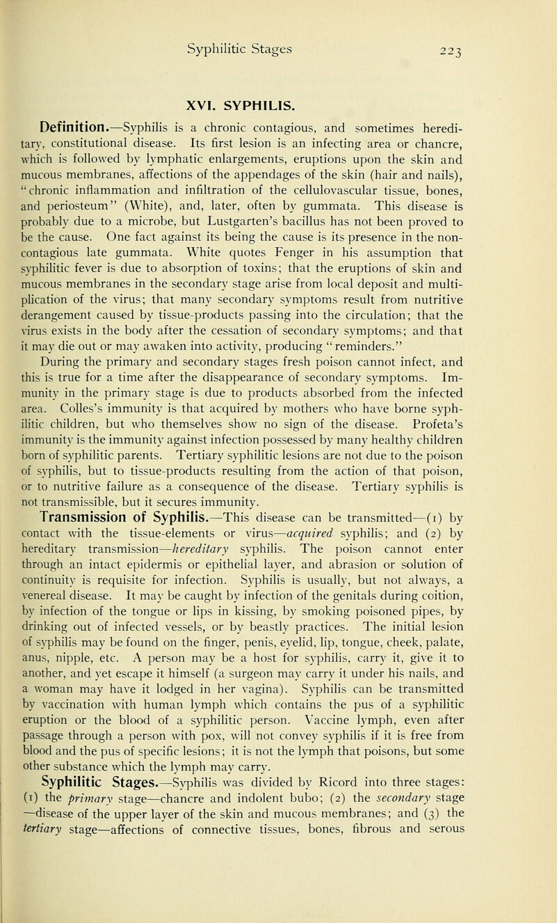 XVI. SYPHILIS. Definition.—Syphilis is a chronic contagious, and sometimes heredi- tary, constitutional disease. Its first lesion is an infecting area or chancre, which is followed by lymphatic enlargements, eruptions upon the skin and mucous membranes, affections of the appendages of the skin (hair and nails), chronic inflammation and infiltration of the cellulovascular tissue, bones, and periosteum (White), and, later, often by gummata. This disease is probably due to a microbe, but Lustgarten's bacillus has not been proved to be the cause. One fact against its being the cause is its presence in the non- contagious late gummata. White quotes Fenger in his assumption that syphilitic fever is due to absorption of toxins; that the eruptions of skin and mucous membranes in the secondary stage arise from local deposit and multi- plication of the virus; that many secondary symptoms result from nutritive derangement caused by tissue-products passing into the circulation; that the virus exists in the body after the cessation of secondary symptoms; and that it may die out or may awaken into activity, producing  reminders. During the primary and secondary stages fresh poison cannot infect, and this is true for a time after the disappearance of secondary symptoms. Im- munity in the primary stage is due to products absorbed from the infected area. Colles's immunity is that acquired by mothers who have borne syph- ilitic children, but who themselves show no sign of the disease. Profeta's immunity is the immunity against infection possessed by many healthy children born of syphilitic parents. Tertiary syphilitic lesions are not due to the poison of syphilis, but to tissue-products resulting from the action of that poison, or to nutritive failure as a consequence of the disease. Tertiary syphilis is not transmissible, but it secures immunity. Transmission of Syphilis.—This disease can be transmitted—(1) by contact with the tissue-elements or virus—acquired syphilis; and (2) by hereditary transmission—hereditary syphilis. The poison cannot enter through an intact epidermis or epithelial layer, and abrasion or solution of continuity is requisite for infection. Syphilis is usually, but not always, a venereal disease. It may be caught by infection of the genitals during coition, by infection of the tongue or lips in kissing, by smoking poisoned pipes, by drinking out of infected vessels, or by beastly practices. The initial lesion of syphilis may be found on the finger, penis, eyelid, lip, tongue, cheek, palate, anus, nipple, etc. A person may be a host for syphilis, carry it, give it to another, and yet escape it himself (a surgeon may carry it under his nails, and a woman may have it lodged in her vagina). Syphilis can be transmitted by vaccination with human lymph which contains the pus of a syphilitic eruption or the blood of a syphilitic person. Vaccine lymph, even after passage through a person with pox, will not convey syphilis if it is free from blood and the pus of specific lesions; it is not the lymph that poisons, but some other substance which the lymph may carry. Syphilitic Stages.—Syphilis was divided by Ricord into three stages: (1) the primary stage—chancre and indolent bubo; (2) the secondary stage —disease of the upper layer of the skin and mucous membranes; and (3) the tertiary stage—affections of connective tissues, bones, fibrous and serous