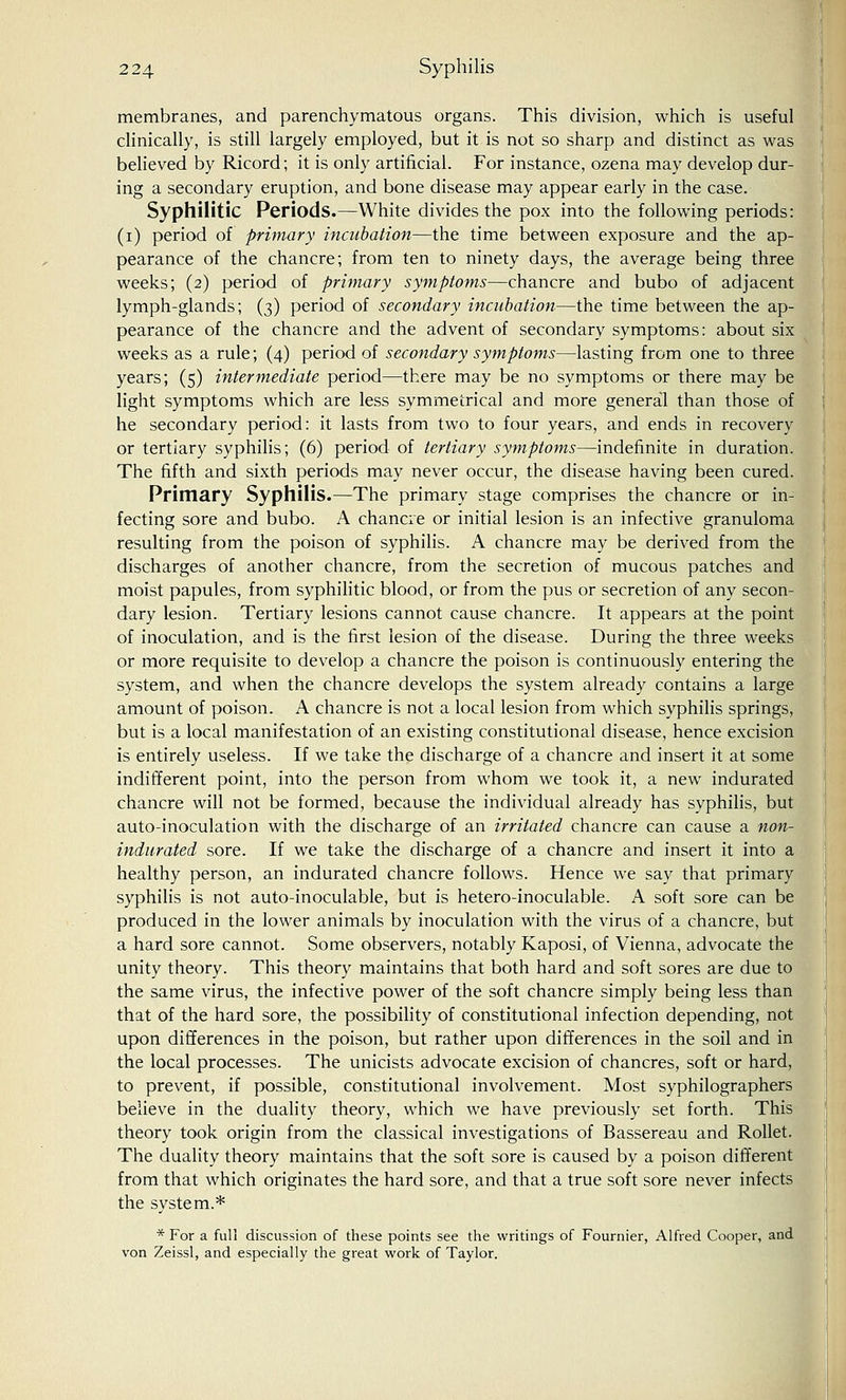membranes, and parenchymatous organs. This division, which is useful clinically, is still largely employed, but it is not so sharp and distinct as was believed by Ricord; it is only artificial. For instance, ozena may develop dur- ing a secondary eruption, and bone disease may appear early in the case. Syphilitic Periods.—White divides the pox into the following periods: (i) period of primary incubation—the time between exposure and the ap- pearance of the chancre; from ten to ninety days, the average being three weeks; (2) period of primary symptoms—chancre and bubo of adjacent lymph-glands; (3) period of secondary incubation—the time between the ap- pearance of the chancre and the advent of secondary symptoms: about six weeks as a rule; (4) period of secondary symptoms—lasting from one to three years; (5) intermediate period—there may be no symptoms or there may be light symptoms which are less symmetrical and more general than those of he secondary period: it lasts from two to four years, and ends in recovery or tertiary syphilis; (6) period of tertiary symptoms—indefinite in duration. The fifth and sixth periods may never occur, the disease having been cured. Primary Syphilis.—The primary stage comprises the chancre or in- fecting sore and bubo. A chancre or initial lesion is an infective granuloma resulting from the poison of syphilis. A chancre may be derived from the discharges of another chancre, from the secretion of mucous patches and moist papules, from syphilitic blood, or from the pus or secretion of any secon- dary lesion. Tertiary lesions cannot cause chancre. It appears at the point of inoculation, and is the first lesion of the disease. During the three weeks or more requisite to develop a chancre the poison is continuously entering the system, and when the chancre develops the system already contains a large amount of poison. A chancre is not a local lesion from which syphilis springs, but is a local manifestation of an existing constitutional disease, hence excision is entirely useless. If we take the discharge of a chancre and insert it at some indifferent point, into the person from whom we took it, a new indurated chancre will not be formed, because the individual already has syphilis, but auto-inoculation with the discharge of an irritated chancre can cause a non- indurated sore. If we take the discharge of a chancre and insert it into a healthy person, an indurated chancre follows. Hence we say that primary syphilis is not auto-inoculable, but is hetero-inoculable. A soft sore can be produced in the lower animals by inoculation with the virus of a chancre, but a hard sore cannot. Some observers, notably Kaposi, of Vienna, advocate the unity theory. This theory maintains that both hard and soft sores are due to the same virus, the infective power of the soft chancre simply being less than that of the hard sore, the possibility of constitutional infection depending, not upon differences in the poison, but rather upon differences in the soil and in the local processes. The unicists advocate excision of chancres, soft or hard, to prevent, if possible, constitutional involvement. Most syphilographers believe in the duality theory, which we have previously set forth. This theory took origin from the classical investigations of Bassereau and Rollet. The duality theory maintains that the soft sore is caused by a poison different from that which originates the hard sore, and that a true soft sore never infects the system.* * For a full discussion of these points see the writings of Fournier, Alfred Cooper, and von Zeissl, and especially the great work of Taylor.