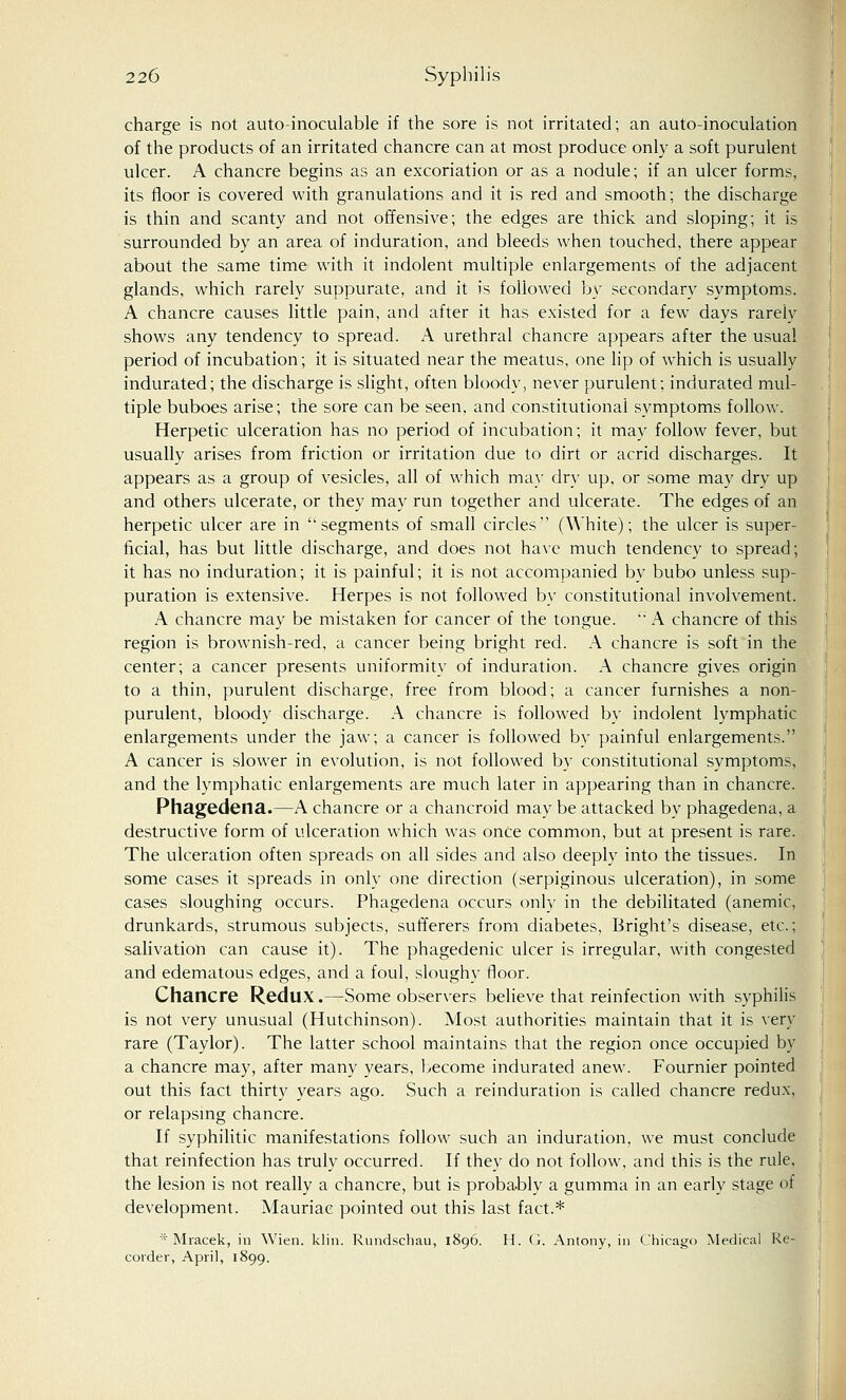 charge is not auto-inoculable if the sore is not irritated; an auto-inoculation of the products of an irritated chancre can at most produce only a soft purulent ulcer. A chancre begins as an excoriation or as a nodule; if an ulcer forms, its floor is covered with granulations and it is red and smooth; the discharge is thin and scanty and not offensive; the edges are thick and sloping; it is surrounded by an area of induration, and bleeds when touched, there appear about the same time with it indolent multiple enlargements of the adjacent glands, which rarely suppurate, and it is followed by secondary symptoms. A chancre causes little pain, and after it has existed for a few days rarely shows any tendency to spread. A urethral chancre appears after the usual period of incubation; it is situated near the meatus, one lip of which is usually indurated; the discharge is slight, often bloody, never purulent; indurated mul- tiple buboes arise; the sore can be seen, and constitutional symptoms follow. Herpetic ulceration has no period of incubation; it may follow fever, but usually arises from friction or irritation due to dirt or acrid discharges. It appears as a group of vesicles, all of which may dry up, or some may dry up and others ulcerate, or they may run together and ulcerate. The edges of an herpetic ulcer are in segments of small circles (White); the ulcer is super- ficial, has but little discharge, and does not have much tendency to spread; it has no induration; it is painful; it is not accompanied by bubo unless sup- puration is extensive. Herpes is not followed by constitutional involvement. A chancre may be mistaken for cancer of the tongue. '; A chancre of this region is brownish-red, a cancer being bright red. A chancre is soft in the center; a cancer presents uniformity of induration. A chancre gives origin to a thin, purulent discharge, free from blood; a cancer furnishes a non- purulent, bloody discharge. A chancre is followed by indolent lymphatic enlargements under the jaw; a cancer is followed by painful enlargements. A cancer is slower in evolution, is not followed by constitutional symptoms, and the lymphatic enlargements are much later in appearing than in chancre. Phagedena.—A chancre or a chancroid may be attacked by phagedena, a destructive form of ulceration which was once common, but at present is rare. The ulceration often spreads on all sides and also deeply into the tissues. In some cases it spreads in only one direction (serpiginous ulceration), in some cases sloughing occurs. Phagedena occurs only in the debilitated (anemic, drunkards, strumous subjects, sufferers from diabetes, Bright's disease, etc.; salivation can cause it). The phagedenic ulcer is irregular, with congested and edematous edges, and a foul, sloughy floor. Chancre Redux.—Some observers believe that reinfection with syphilis is not very unusual (Hutchinson). Most authorities maintain that it is very rare (Taylor). The latter school maintains that the region once occupied by a chancre may, after many years, become indurated anew. Fournier pointed out this fact thirty years ago. Such a reinduration is called chancre redux, or relapsing chancre. If syphilitic manifestations follow such an induration, we must conclude that reinfection has truly occurred. If they do not follow, and this is the rule, the lesion is not really a chancre, but is probably a gumma in an early stage of development. Mauriac pointed out this last fact.* * Mracek, in Wien. klin. Rundschau, 1896. H. G. Antony, in Chicago Medical Re- corder, April, 1899.