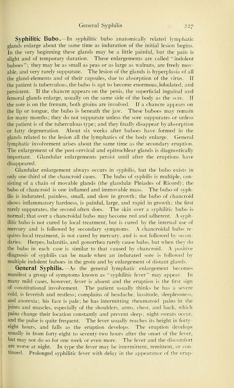 Syphilitic Bubo.—In syphilitic bubo anatomically related lymphatic glands enlarge about the same time as induration of the initial lesion begins. In the very beginning these glands may be a little painful, but the pain is slight and of temporary duration. These enlargements are called  indolent buboes; they may be as small as peas or as large as walnuts, are freely mov- able, and very rarely suppurate. The lesion of the glands is hyperplasia of all the gland-elements and of their capsules, due to absorption of the virus. If the patient is tuberculous, the bubo is apt to become enormous, lobulated, and persistent. If the chancre appears on the penis, the superficial inguinal and femoral glands enlarge, usually on the same side of the body as the sere. If the sore is on the frenum, both groins are involved. If a chancre appears on the lip or tongue, the bubo is beneath the jaw. These buboes may remain for many months; they do not suppurate unless the sore suppurates or unless the patient is of the tuberculous type; and they finally disappear by absorption or fatty degeneration. About six weeks after buboes have formed in the glands related to the lesion all the lymphatics of the body enlarge. General lymphatic involvement arises about the same time as the secondary eruption. The enlargement of the post-cervical and epitrochlear glands is diagnostically important. Glandular enlargements persist until after the eruptions have disappeared. Glandular enlargement always occurs in syphilis, but the bubo exists in only one-third of the chancroid cases. The bubo of syphilis is multiple, con- sisting of a chain of movable glands (the glandulae Pleiades of Ricord); the bubo of chancroid is one inflamed and immovable mass. The bubo of syph- ilis is indurated, painless, small, and slow in growth; the bubo of chancroid shows inflammatory hardness, is painful, large, and rapid in growth; the first rarely suppurates, the second often does. The skin over a syphilitic bubo is normal; that over a chancroidal bubo may become red and adherent. A syph- ilitic bubo is not cured by local treatment, but is cured by the internal use of mercury and is followed by secondary symptoms. A chancroidal bubo re- quires local treatment, is not cured by mercury, and is not followed by secon- daries. Herpes, balanitis, and gonorrhea rarely cause bubo, but when they do the bubo in each case is similar to that caused by chancroid. A positive diagnosis of syphilis can be made when an indurated sore is followed by multiple indolent buboes in the groin and by enlargement of distant glands. General Syphilis.—As the general lymphatic enlargement becomes manifest a group of symptoms known as syphilitic fever may appear. In many mild cases, however, fever is absent and the eruption is the first sign of constitutional involvement. The patient usually thinks he has a severe cold, is feverish and restless; complains of headache, lassitude, sleeplessness, and anorexia; his face is pale; he has intermitting rheumatoid pains in the joints and muscles, especially of the shoulders, arms, chest, and back, which pains change their location constantly and prevent sleep; night-sweats occur, and the pulse is quite frequent. The fever usually reaches its height in forty- eight hours, and falls as the eruption develops. The eruption develops usually in from forty-eight to seventy-two hours after the onset of the fever, but may not do so for one week or even more. The fever and the discomfort are worse at night. In type the fever may be intermittent, remittent, or con- tinued. Prolonged syphilitic fever with delay in the appearance of the erup-