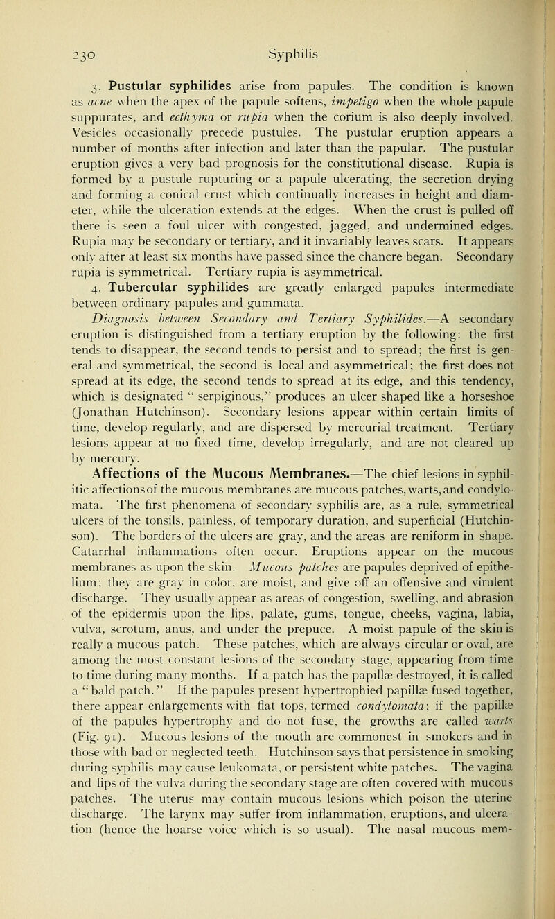 3. Pustular syphilides arise from papules. The condition is known as acne when the apex of the papule softens, impetigo when the whole papule suppurates, and ecthyma or rupia when the corium is also deeply involved. Vesicles occasionally precede pustules. The pustular eruption appears a number of months after infection and later than the papular. The pustular eruption gives a very bad prognosis for the constitutional disease. Rupia is formed by a pustule rupturing or a papule ulcerating, the secretion drying and forming a conical crust which continually increases in height and diam- eter, while the ulceration extends at the edges. When the crust is pulled off there is seen a foul ulcer with congested, jagged, and undermined edges. Rupia may be secondary or tertiary, and it invariably leaves scars. It appears only after at least six months have passed since the chancre began. Secondary rupia is symmetrical. Tertiary rupia is asymmetrical. 4. Tubercular syphilides are greatly enlarged papules intermediate between ordinary papules and gummata. Diagnosis between Secondary and Tertiary Syphilides.—A secondary eruption is distinguished from a tertiary eruption by the following: the first tends to disappear, the second tends to persist and to spread; the first is gen- eral and symmetrical, the second is local and asymmetrical; the first does not spread at its edge, the second tends to spread at its edge, and this tendency, which is designated  serpiginous, produces an ulcer shaped like a horseshoe (Jonathan Hutchinson). Secondary lesions appear within certain limits of time, develop regularly, and are dispersed by mercurial treatment. Tertiary lesions appear at no fixed time, develop irregularly, and are not cleared up by mercury. Affections of the MUCOUS Membranes.—The chief lesions in syphil- itic affections of the mucous membranes are mucous patches, warts,and condylo- mata. The first phenomena of secondary syphilis are, as a rule, symmetrical ulcers of the tonsils, painless, of temporary duration, and superficial (Hutchin- son). The borders of the ulcers are gray, and the areas are reniform in shape. Catarrhal inflammations often occur. Eruptions appear on the mucous membranes as upon the skin. Mucous patches are papules deprived of epithe- lium; they are gray in color, are moist, and give off an offensive and virulent discharge. They usually appear as areas of congestion, swelling, and abrasion of the epidermis upon the lips, palate, gums, tongue, cheeks, vagina, labia, vulva, scrotum, anus, and under the prepuce. A moist papule of the skin is really a mucous patch. These patches, which are always circular or oval, are among the most constant lesions of the secondary stage, appearing from time to time during many months. If a patch has the papillae destroyed, it is called a  bald patch.  If the papules present hypertrophied papillae fused together, there appear enlargements with flat tops, termed condylomata; if the papillae of the papules hypertrophy and do not fuse, the growths are called warts (Fig. 91). Mucous lesions of the mouth are commonest in smokers and in those with bad or neglected teeth. Hutchinson says that persistence in smoking during syphilis may cause leukomata, or persistent white patches. The vagina and lips of the vulva during the secondary stage are often covered with mucous patches. The uterus may contain mucous lesions which poison the uterine discharge. The larynx may suffer from inflammation, eruptions, and ulcera- tion (hence the hoarse voice which is so usual). The nasal mucous mem-