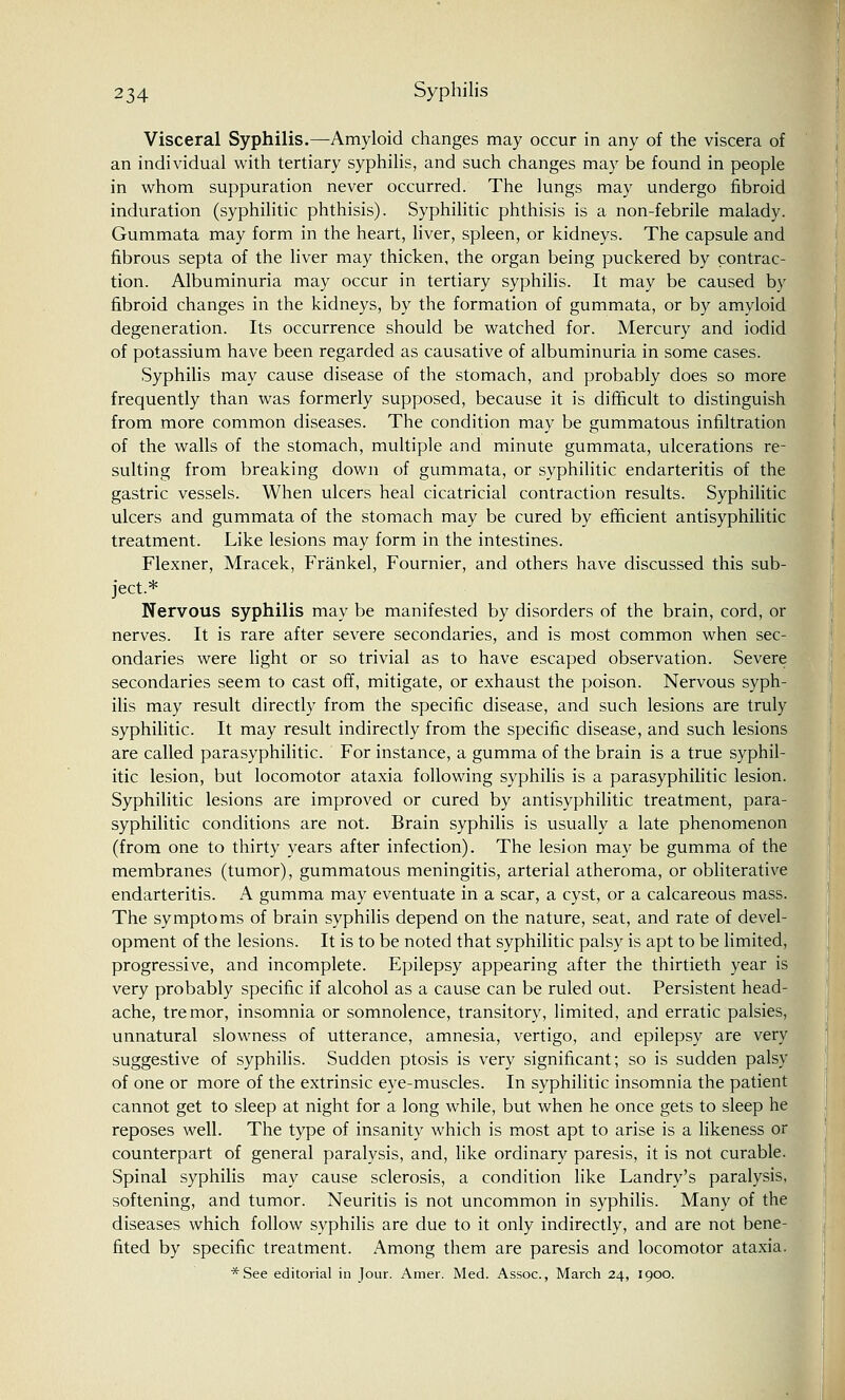 Visceral Syphilis.—Amyloid changes may occur in any of the viscera of an individual with tertiary syphilis, and such changes may be found in people in whom suppuration never occurred. The lungs may undergo fibroid induration (syphilitic phthisis). Syphilitic phthisis is a non-febrile malady. Gummata may form in the heart, liver, spleen, or kidneys. The capsule and fibrous septa of the liver may thicken, the organ being puckered by contrac- tion. Albuminuria may occur in tertiary syphilis. It may be caused by fibroid changes in the kidneys, by the formation of gummata, or by amyloid degeneration. Its occurrence should be watched for. Mercury and iodid of potassium have been regarded as causative of albuminuria in some cases. Syphilis may cause disease of the stomach, and probably does so more frequently than was formerly supposed, because it is difficult to distinguish from more common diseases. The condition may be gummatous infiltration of the walls of the stomach, multiple and minute gummata, ulcerations re- sulting from breaking down of gummata, or syphilitic endarteritis of the gastric vessels. When ulcers heal cicatricial contraction results. Syphilitic ulcers and gummata of the stomach may be cured by efficient antisyphilitic treatment. Like lesions may form in the intestines. Flexner, Mracek, Frankel, Fournier, and others have discussed this sub- ject.* Nervous syphilis may be manifested by disorders of the brain, cord, or nerves. It is rare after severe secondaries, and is most common when sec- ondaries were light or so trivial as to have escaped observation. Severe secondaries seem to cast off, mitigate, or exhaust the poison. Nervous syph- ilis may result directly from the specific disease, and such lesions are truly syphilitic. It may result indirectly from the specific disease, and such lesions are called parasyphilitic. For instance, a gumma of the brain is a true syphil- itic lesion, but locomotor ataxia following syphilis is a parasyphilitic lesion. Syphilitic lesions are improved or cured by antisyphilitic treatment, para- syphilitic conditions are not. Brain syphilis is usually a late phenomenon (from one to thirty years after infection). The lesion may be gumma of the membranes (tumor), gummatous meningitis, arterial atheroma, or obliterative endarteritis. A gumma may eventuate in a scar, a cyst, or a calcareous mass. The symptoms of brain syphilis depend on the nature, seat, and rate of devel- opment of the lesions. It is to be noted that syphilitic palsy is apt to be limited, progressive, and incomplete. Epilepsy appearing after the thirtieth year is very probably specific if alcohol as a cause can be ruled out. Persistent head- ache, tremor, insomnia or somnolence, transitory, limited, and erratic palsies, unnatural slowness of utterance, amnesia, vertigo, and epilepsy are very suggestive of syphilis. Sudden ptosis is very significant; so is sudden palsy of one or more of the extrinsic eye-muscles. In syphilitic insomnia the patient cannot get to sleep at night for a long while, but when he once gets to sleep he reposes well. The type of insanity which is most apt to arise is a likeness or counterpart of general paralysis, and, like ordinary paresis, it is not curable. Spinal syphilis may cause sclerosis, a condition like Landry's paralysis, softening, and tumor. Neuritis is not uncommon in syphilis. Many of the diseases which follow syphilis are due to it only indirectly, and are not bene- fited by specific treatment. Among them are paresis and locomotor ataxia. *See editorial in Jour. Amer. Med. Assoc, March 24, 1900.