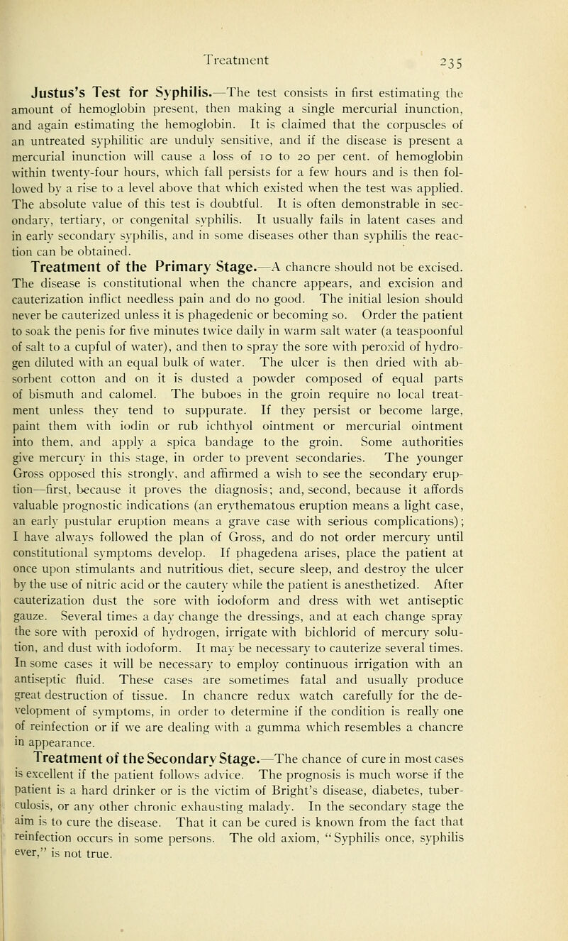 Justus's Test for Syphilis.—The test consists in first estimating the amount of hemoglobin present, then making a single mercurial inunction, and again estimating the hemoglobin. It is claimed that the corpuscles of an untreated syphilitic are unduly sensitive, and if the disease is present a mercurial inunction will cause a loss of 10 to 20 per cent, of hemoglobin within twenty-four hours, which fall persists for a few hours and is then fol- lowed by a rise to a level above that which existed when the test was applied. The absolute value of this test is doubtful. It is often demonstrable in sec- ondary, tertiary, or congenital syphilis. It usually fails in latent cases and in earlv secondary syphilis, and in some diseases other than syphilis the reac- tion can be obtained. Treatment of the Primary Stage.—A chancre should not be excised. The disease is constitutional when the chancre appears, and excision and cauterization inflict needless pain and do no good. The initial lesion should never be cauterized unless it is phagedenic or becoming so. Order the patient to soak the penis for five minutes twice daily in warm salt water (a teaspoonful of salt to a cupful of water), and then to spray the sore with peroxid of hydro- gen diluted with an equal bulk of water. The ulcer is then dried with ab- sorbent cotton and on it is dusted a powder composed of equal parts of bismuth and calomel. The buboes in the groin require no local treat- ment unless they tend to suppurate. If they persist or become large, paint them with iodin or rub ichthvol ointment or mercurial ointment into them, and apply a spica bandage to the groin. Some authorities give mercury in this stage, in order to prevent secondaries. The younger Gross opposed this strongly, and affirmed a wish to see the secondary erup- tion—first, because it proves the diagnosis; and, second, because it affords valuable prognostic indications (an erythematous eruption means a light case, an early pustular eruption means a grave case with serious complications); I have always followed the plan of Gross, and do not order mercury until constitutional symptoms develop. If phagedena arises, place the patient at once upon stimulants and nutritious diet, secure sleep, and destroy the ulcer by the use of nitric acid or the cautery while the patient is anesthetized. After cauterization dust the sore with iodoform and dress with wet antiseptic gauze. Several times a day change the dressings, and at each change spray the sore with peroxid of hydrogen, irrigate with bichlorid of mercury solu- tion, and dust with iodoform. It may be necessary to cauterize several times. In some cases it will be necessary to employ continuous irrigation with an antiseptic fluid. These cases are sometimes fatal and usually produce great destruction of tissue. In chancre redux watch carefully for the de- velopment of symptoms, in order to determine if the condition is really one of reinfection or if we are dealing with a gumma which resembles a chancre in appearance. Treatment of the Secondary Stage.—The chance of cure in most cases is excellent if the patient follows advice. The prognosis is much worse if the patient is a hard drinker or is the victim of Bright's disease, diabetes, tuber- culosis, or any other chronic exhausting malady. In the secondary stage the aim is to cure the disease. That it can be cured is known from the fact that reinfection occurs in some persons. The old axiom, Syphilis once, syphilis ever, is not true.