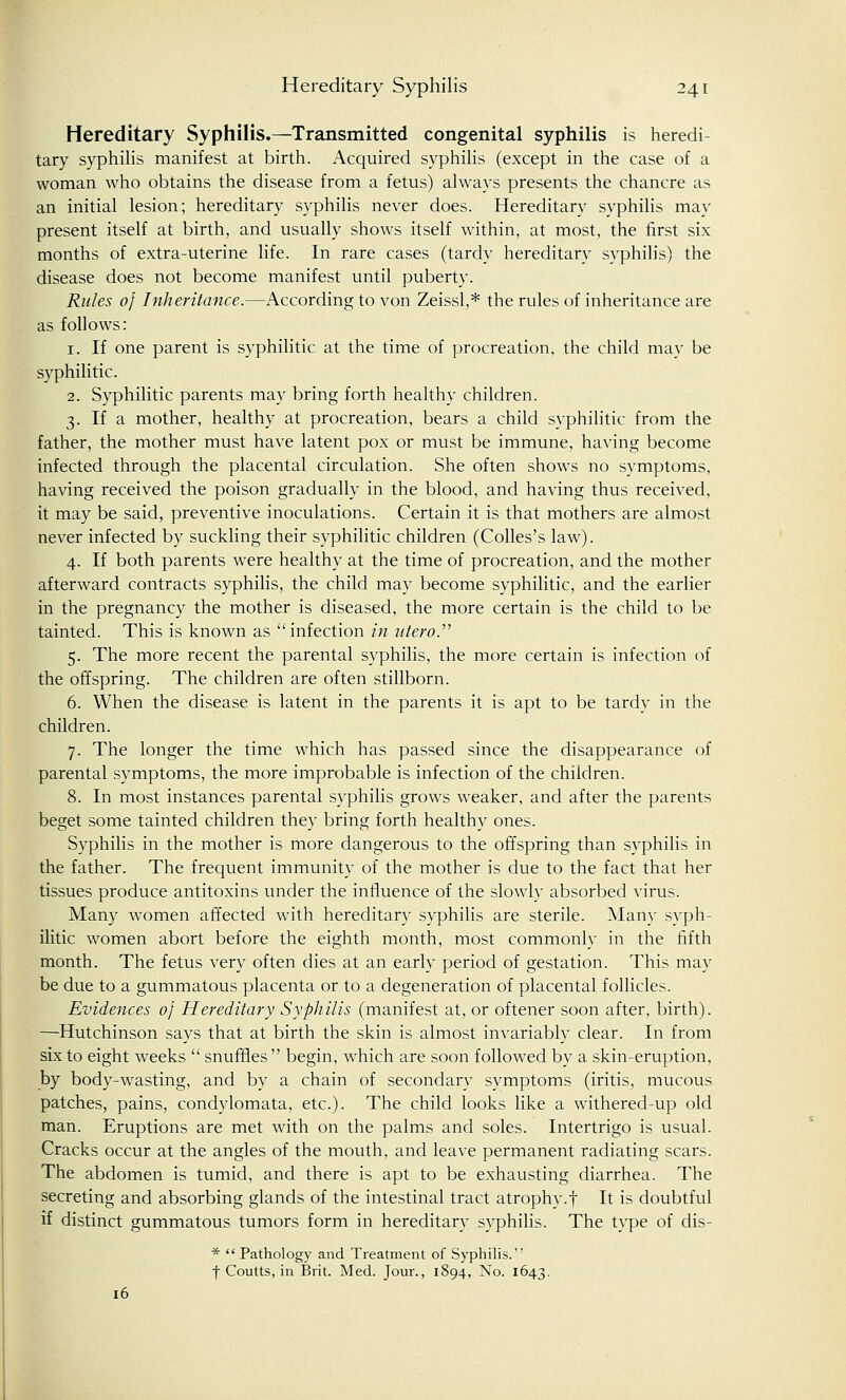 Hereditary Syphilis.—Transmitted congenital syphilis is heredi- tary syphilis manifest at birth. Acquired syphilis (except in the case of a woman who obtains the disease from a fetus) always presents the chancre as an initial lesion; hereditary syphilis never does. Hereditary syphilis may present itself at birth, and usually shows itself within, at most, the first six months of extra-uterine life. In rare cases (tardy hereditary syphilis) the disease does not become manifest until puberty. Rules of Inheritance.—According to von Zeissl,* the rules of inheritance are as follows: 1. If one parent is syphilitic at the time of procreation, the child may be syphilitic. 2. Syphilitic parents may bring forth healthy children. 3. If a mother, healthy at procreation, bears a child syphilitic from the father, the mother must have latent pox or must be immune, having become infected through the placental circulation. She often shows no symptoms, having received the poison gradually in the blood, and having thus received, it may be said, preventive inoculations. Certain it is that mothers are almost never infected by suckling their syphilitic children (Colles's law). 4. If both parents were healthy at the time of procreation, and the mother afterward contracts syphilis, the child may become syphilitic, and the earlier in the pregnancy the mother is diseased, the more certain is the child to be tainted. This is known as infection in utero. 5. The more recent the parental syphilis, the more certain is infection of the offspring. The children are often stillborn. 6. When the disease is latent in the parents it is apt to be tardy in the children. 7. The longer the time which has passed since the disappearance of parental symptoms, the more improbable is infection of the children. 8. In most instances parental syphilis grows weaker, and after the parents beget some tainted children they bring forth healthy ones. Syphilis in the mother is more dangerous to the offspring than syphilis in the father. The frequent immunity of the mother is due to the fact that her tissues produce antitoxins under the influence of the slowly absorbed virus. Many women affected with hereditary syphilis are sterile. Man}- syph- ilitic women abort before the eighth month, most commonly in the fifth month. The fetus very often dies at an early period of gestation. This may be due to a gummatous placenta or to a degeneration of placental follicles. Evidences of Hereditary Syphilis (manifest at, or oftener soon after, birth). —Hutchinson says that at birth the skin is almost invariably clear. In from six to eight weeks  snuffles begin, which are soon followed by a skin-eruption, by body-wasting, and by a chain of secondary symptoms (iritis, mucous patches, pains, condylomata, etc.). The child looks like a withered-up old man. Eruptions are met with on the palms and soles. Intertrigo is usual. Cracks occur at the angles of the mouth, and leave permanent radiating scars. The abdomen is tumid, and there is apt to be exhausting diarrhea. The secreting and absorbing glands of the intestinal tract atrophy.f It is doubtful if distinct gummatous tumors form in hereditary syphilis. The type of dis- *  Pathology and Treatment of Syphilis. f Coutts, in Brit. Med. Jour., 1894, No. 1643. 16