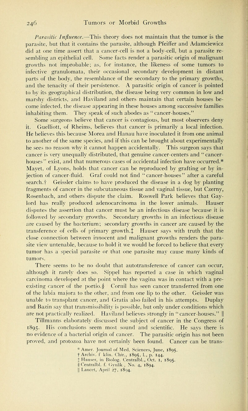 Parasitic Influence.—This theory does not maintain that the tumor is the parasite, but that it contains the parasite, although Pfeiffer and Adamciewicz did at one time assert that a cancer-cell is not a body-cell, but a parasite re- sembling an epithelial cell. Some facts render a parasitic origin of malignant growths not improbable; as, for instance, the likeness of some tumors to infective granulomata, their occasional secondary development in distant parts of the body, the resemblance of the secondary to the primary growths, and the tenacity of their persistence. A parasitic origin of cancer is pointed to bv its geographical distribution, the disease being very common in low and marshy districts, and Haviland and others maintain that certain houses be- come infected, the disease appearing in these houses among successive families inhabiting them. They speak of such abodes as  cancer-houses. Some surgeons believe that cancer is contagious, but most observers deny it. Guelliott, of Rheims, believes that cancer is primarily a local infection. He believes this because Morea and Hanau have inoculated it from one animal to another of the same species, and if this can be brought about experimentally he sees no reason why it cannot happen accidentally. This surgeon says that cancer is very unequally distributed, that genuine cancer-centers and  cancer- houses exist, and that numerous cases of accidental infection have occurred.* Mayet, of Lyons, holds that cancer can be reproduced by grafting or by in- jection of cancer-fluid. Graf could not find cancer-houses after a careful search.y Geissler claims to have produced the disease in a dog by planting fragments of cancer in the subcutaneous tissue and vaginal tissue, but Czerny, Rosenbach, and others dispute the claim. Roswell Park believes that Gay- lord has really produced adenocarcinoma in the lower animals. Hauser disputes the assertion that cancer must be an infectious disease because it is followed by secondary growths. Secondary growths in an infectious disease are caused by the bacterium; secondary growths in cancer are caused by the transference of cells of primary growth.% Hauser says with truth that the close connection between innocent and malignant growths renders the para- site view untenable, because to hold it we would be forced to believe that every tumor has a special parasite or that one parasite may cause many kinds of tumors. There seems to be no doubt that autotransference of cancer can occur, although it rarely does so. Sippel has reported a case in which vaginal carcinoma developed at the point where the vagina was in contact with a pre- existing cancer of the portio.§ Cornil has seen cancer transferred from one of the labia majora to the other, and from one lip to the other. Geissler was unable to transplant cancer, and Gratia also failed in his attempts. Duplay and Bazin say that transmissibility is possible, but only under conditions which are not practically realized. Haviland believes strongly in  cancer-houses. || Tillmanns elaborately discussed the subject of cancer in the Congress of 1895. His conclusions seem most sound and scientific. He says there is no evidence of a bacterial origin of cancer. The parasitic origin has not been proved, and protozoa have not certainly been found. Cancer can be trans- * Amer. Journal of Med. Sciences, June, 1895. | Archiv. f klin. Chir., 1895. 1., p. 144. X Hauser, in Biolog. Centralbl., Oct. I, 1895. I Centralbl. f. Gynak., No. 4, 1894. || Lancet, April 27, 1894.