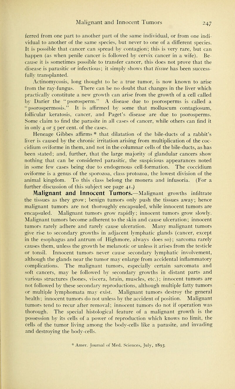 Malignant and Innocent Tumors 24; ferred from one part to another part of the same individual, or from one indi- vidual to another of the same species, but never to one of a different species. It is possible that cancer can spread by contagion; this is very rare, but can happen (as when penile cancer is followed by cervix cancer in a wife). Be- cause it is sometimes possible to transfer cancer, this does not prove that the disease is parasitic or infectious; it simply shows that tissue has been success- fully transplanted. Actinomycosis, long thought to be a true tumor, is now known to arise from the ray-fungus. There can be no doubt that changes in the liver which practically constitute a new growth can arise from the growth of a cell called by Darier the psorosperm. A disease due to psorosperms is called a psorospermosis. It is affirmed by some that molluscum contagiosum, follicular keratosis, cancer, and Paget's disease are due to psorosperms. Some claim to find the parasite in all cases of cancer, while others can find it in only 4 or 5 per cent, of the cases. Heneage Gibbes affirms * that dilatation of the bile-ducts of a rabbit's liver is caused by the chronic irritation arising from multiplication of the coc- cidium oviforme in them, and not in the columnar cells of the bile-ducts, as has been stated; and, further, that the large majority of glandular cancers show nothing that can be considered parasitic, the suspicious appearances noted in some few cases being due to endogenous cell-formation. The coccidium oviforme is a genus of the sporozoa, class-protozoa, the lowest division of the animal kingdom. To this class belong the monera and infusoria. (For a further discussion of this subject see page 41.) Malignant and Innocent Tumors.—Malignant growths infiltrate the tissues as they grow; benign tumors only push the tissues away; hence malignant tumors are not thoroughly encapsuled, while innocent tumors are encapsuled. Malignant tumors grow rapidly; innocent tumors grow slowly. Malignant tumors become adherent to the skin and cause ulceration; innocent tumors rarely adhere and rarely cause ulceration. Many malignant tumors give rise to secondary growths in adjacent lymphatic glands (cancer, except in the esophagus and antrum of Highmore, always does so); sarcoma rarely causes them, unless the growth be melanotic or unless it arises from the testicle or tonsil. Innocent tumors never cause secondary lymphatic involvement, although the glands near the tumor may enlarge from accidental inflammatory complications. The malignant tumors, especially certain sarcomata and soft cancers, may be followed by secondary growths in distant parts and various structures (bones, viscera, brain, muscles, etc.); innocent tumors are not followed by these secondary reproductions, although multiple fatty tumors or multiple lymphomata may exist. Malignant tumors destroy the general health; innocent tumors do not unless by the accident of position. Malignant tumors tend to recur after removal; innocent tumors do not if operation was thorough. The special histological feature of a malignant growth is the possession by its cells of a power of reproduction which knows no limit, the cells of the tumor living among the body-cells like a parasite, and invading and destroying the body-cells. * Amev. Journal of Med. Sciences, July, 1893.
