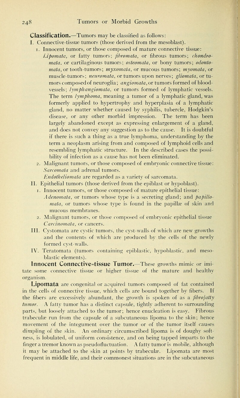 Classification.—Tumors may be classified as follows: I. Connective-tissue tumors (those derived from the mesoblast). 1. Innocent tumors, or those composed of mature connective tissue: Lipomata, or fatty tumors; fibromata, or fibrous tumors; chondro- mata, or cartilaginous tumors; osteomata, or bony tumors; odonto- mata, or tooth-tumors; myxomata, or mucous tumors; myomata, or muscle-tumors; neuromata, or tumors upon nerves; gliomata, or tu- mors composed of neuroglia; angiomata, or tumors formed of blood- vessels; lymphangiomata, or tumors formed of lymphatic vessels. The term lymphoma, meaning a tumor of a lymphatic gland, was formerly applied to hypertrophy and hyperplasia of a lymphatic gland, no matter whether caused by syphilis, tubercle, Hodgkin's disease, or any other morbid impression. The term has been largely abandoned except as expressing enlargement of a gland, and does not convey any suggestion as to the cause. It is doubtful if there is such a thing as a true lymphoma, understanding by the term a neoplasm arising from and composed of lymphoid cells and resembling lymphatic structure. In the described cases the possi- bility of infection as a cause has not been eliminated. 2. Malignant tumors, or those composed of embryonic connective tissue: Sarcomata and adrenal tumors. Endotheliomata are regarded as a variety of sarcomata. II. Epithelial tumors (those derived from the epiblast or hypoblast). 1. Innocent tumors, or those composed of mature epithelial tissue: Adenomata, or tumors whose type is a secreting gland; and papillo- mata, or tumors whose type is found in the papilla? of skin and mucous membranes. 2. Malignant tumors, or those composed of embryonic epithelial tissue Carcinomata, or cancers. III. Cystomata are cystic tumors, the cyst-walls of which are new growths and the contents of which are produced by the cells of the newly formed cyst-walls. IV. Teratomata (tumors containing epiblastic, hypoblastic, and meso- blastic elements). Innocent Connective=tissue Tumor.—These growths mimic or imi tate some connective tissue or higher tissue of the mature and healthy organism. Lipomata are congenital or acquired tumors composed of fat contained in the cells of connective tissue, which cells are bound together by fibers. If the fibers are excessively abundant, the growth is spoken of as a fibrojatty tumor. A fatty tumor has a distinct capsule, tightly adherent to surrounding parts, but loosely attached to the tumor; hence enucleation is easy. Fibrous trabecular run from the capsule of a subcutaneous lipoma to the skin; hence movement of the integument over the tumor or of the tumor itself causes dimpling of the skin. An ordinary circumscribed lipoma is of doughy soft- ness, is lobulated, of uniform consistence, and on being tapped imparts to the finger a tremor known as pseudorluctuation. A fatty tumor is mobile, although it may be attached to the skin at points by trabecular. Lipomata are most frequent in middle life, and their commonest situations are in the subcutaneous