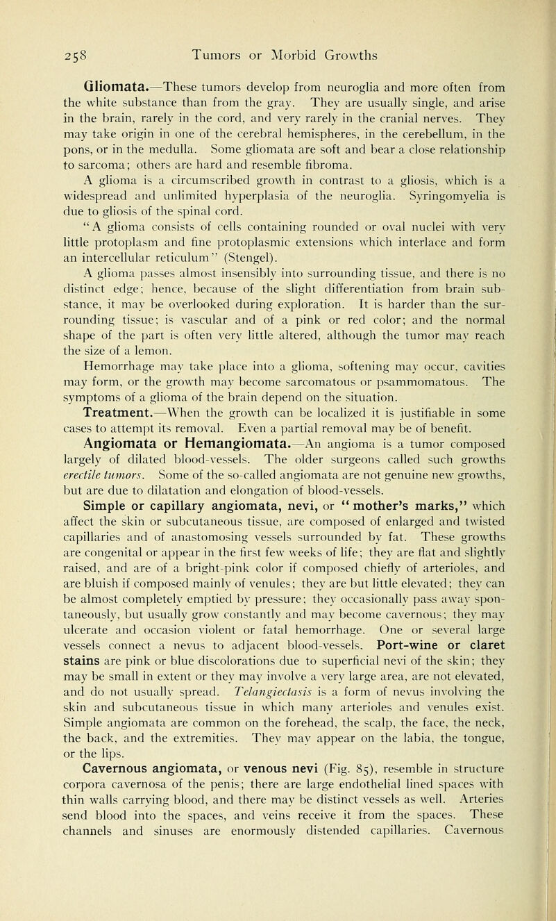 Gliomata.—These tumors develop from neuroglia and more often from the white substance than from the gray. They are usually single, and arise in the brain, rarely in the cord, and very rarely in the cranial nerves. They may take origin in one of the cerebral hemispheres, in the cerebellum, in the pons, or in the medulla. Some gliomata are soft and bear a close relationship to sarcoma; others are hard and resemble fibroma. A glioma is a circumscribed growth in contrast to a gliosis, which is a widespread and unlimited hyperplasia of the neuroglia. Syringomyelia is due to gliosis of the spinal cord. A glioma consists of cells containing rounded or oval nuclei with very little protoplasm and fine protoplasmic extensions which interlace and form an intercellular reticulum (Stengel). A glioma passes almost insensibly into surrounding tissue, and there is no distinct edge; hence, because of the slight differentiation from brain sub- stance, it may be overlooked during exploration. It is harder than the sur- rounding tissue; is vascular and of a pink or red color; and the normal shape of the part is often very little altered, although the tumor may reach the size of a lemon. Hemorrhage may take place into a glioma, softening may occur, cavities may form, or the growth may become sarcomatous or psammomatous. The symptoms of a glioma of the brain depend on the situation. Treatment.—When the growth can be localized it is justifiable in some cases to attempt its removal. Even a partial removal may be of benefit. Angiomata or Hemangiomata.—An angioma is a tumor composed largely of dilated blood-vessels. The older surgeons called such growths erectile tumors. Some of the so-called angiomata are not genuine new growths, but are due to dilatation and elongation of blood-vessels. Simple or capillary angiomata, nevi, or mother's marks, which affect the skin or subcutaneous tissue, are composed of enlarged and twisted capillaries and of anastomosing vessels surrounded by fat. These growths are congenital or appear in the first few weeks of life; they are flat and slightly raised, and are of a bright-pink color if composed chiefly of arterioles, and are bluish if composed mainly of venules; they are but little elevated; they can be almost completely emptied by pressure; they occasionally pass away spon- taneously, but usually grow constantly and may become cavernous; they may ulcerate and occasion violent or fatal hemorrhage. One or several large vessels connect a nevus to adjacent blood-vessels. Port-wine or claret stains are pink or blue discolorations due to superficial nevi of the skin; they may be small in extent or they may involve a very large area, are not elevated, and do not usually spread. Telangiectasis is a form of nevus involving the skin and subcutaneous tissue in which many arterioles and venules exist. Simple angiomata are common on the forehead, the scalp, the face, the neck, the back, and the extremities. They may appear on the labia, the tongue, or the lips. Cavernous angiomata, or venous nevi (Fig. 85), resemble in structure corpora cavernosa of the penis; there are large endothelial lined spaces with thin walls carrying blood, and there may be distinct vessels as well. Arteries send blood into the spaces, and veins receive it from the spaces. These channels and sinuses are enormously distended capillaries. Cavernous