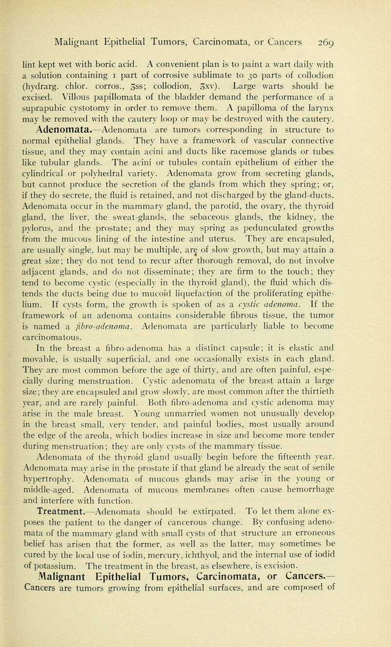 lint kept wet with boric acid. A convenient plan is to paint a wart daily with a solution containing 1 part of corrosive sublimate to 30 parts of collodion (hydrarg. chlor. corros., 3ss; collodion, 3xv). Large warts should be excised. Villous papillomata of the bladder demand the performance of a suprapubic cystotomy in order to remove them. A papilloma of the larynx may be removed with the cautery loop or may be destroyed with the cautery. Adenomata.—Adenomata are tumors corresponding in structure to normal epithelial glands. They have a framework of vascular connective tissue, and they may contain acini and ducts like racemose glands or tubes like tubular glands. The acini or tubules contain epithelium of either the cylindrical or polyhedral variety. Adenomata grow from secreting glands, but cannot produce the secretion of the glands from which they spring; or, if they do secrete, the fluid is retained, and not discharged by the gland-ducts. Adenomata occur in the mammary gland, the parotid, the ovary, the thyroid gland, the liver, the sweat-glands, the sebaceous glands, the kidney, the pylorus, and the prostate; and they may spring as pedunculated growths from the mucous lining of the intestine and uterus. They are encapsuled, are usually single, but may be multiple, are of slow growth, but may attain a great size; they do not tend to recur after thorough removal, do not involve adjacent glands, and do not disseminate; they are firm to the touch; they tend to become cystic (especially in the thyroid gland), the fluid which dis- tends the ducts being due to mucoid liquefaction of the proliferating epithe- lium. If cysts form, the growth is spoken of as a cystic adenoma. If the framework of an adenoma contains considerable fibrous tissue, the tumor is named a fibro-adenoma. Adenomata are particularly liable to become carcinomatous. In the breast a fibro-adenoma has a distinct capsule; it is elastic and movable, is usually superficial, and one occasionally exists in each gland. They are most common before the age of thirty, and are often painful, espe- cially during menstruation. Cystic adenomata of the breast attain a large size; they are encapsuled and grow slowly, are most common after the thirtieth year, and are rarely painful. Both fibro-adenoma and cystic adenoma may arise in the male breast. Young unmarried women not unusually develop in the breast small, very tender, and painful bodies, most usually around the edge of the areola, which bodies increase in size and become more tender during menstruation; they are only cysts of the mammary tissue. Adenomata of the thyroid gland usually begin before the fifteenth year. Adenomata may arise in the prostate if that gland be already the seat of senile hypertrophy. Adenomata of mucous glands may arise in the young or middle-aged. Adenomata of mucous membranes often cause hemorrhage and interfere with function. Treatment.—Adenomata should be extirpated. To let them alone ex- poses the patient to the danger of cancerous change. By confusing adeno- mata of the mammary gland with small cysts of that structure an erroneous belief has arisen that the former, as well as the latter, may sometimes be cured by the local use of iodin, mercury, ichthyol, and the internal use of iodid of potassium. The treatment in the breast, as elsewhere, is excision. Malignant Epithelial Tumors, Carcinomata, or Cancers.— Cancers are tumors growing from epithelial surfaces, and are composed of