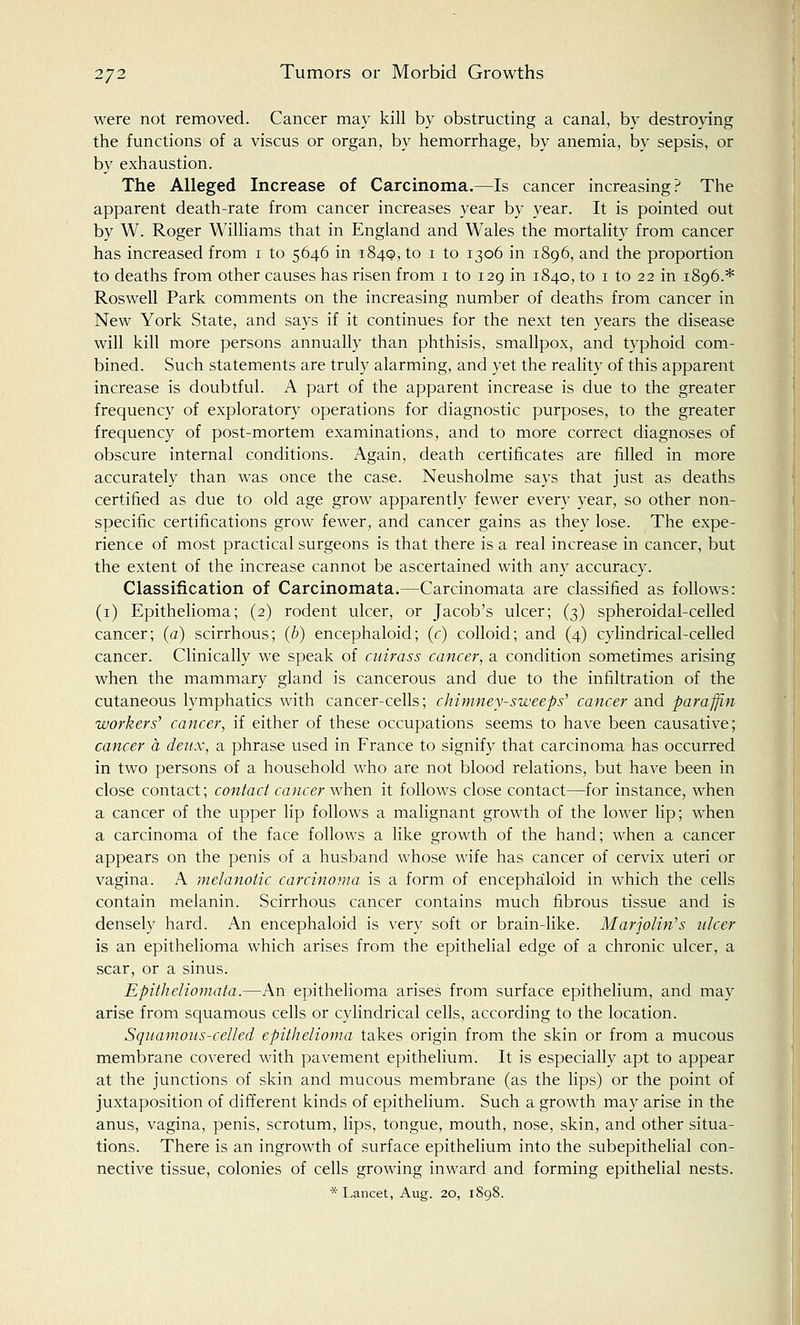 were not removed. Cancer may kill by obstructing a canal, by destroying the functions of a viscus or organ, by hemorrhage, by anemia, by sepsis, or by exhaustion. The Alleged Increase of Carcinoma.—Is cancer increasing? The apparent death-rate from cancer increases year by year. It is pointed out by W. Roger Williams that in England and Wales the mortality from cancer has increased from 1 to 5646 in 1849, to 1 to 1306 in 1896, and the proportion to deaths from other causes has risen from 1 to 129 in 1840, to 1 to 22 in 1896.* Roswell Park comments on the increasing number of deaths from cancer in New York State, and says if it continues for the next ten years the disease will kill more persons annually than phthisis, smallpox, and typhoid com- bined. Such statements are truly alarming, and yet the reality of this apparent increase is doubtful. A part of the apparent increase is due to the greater frequency of exploratory operations for diagnostic purposes, to the greater frequency of post-mortem examinations, and to more correct diagnoses of obscure internal conditions. Again, death certificates are filled in more accurately than was once the case. Neusholme says that just as deaths certified as due to old age grow apparently fewer every year, so other non- specific certifications grow fewer, and cancer gains as they lose. The expe- rience of most practical surgeons is that there is a real increase in cancer, but the extent of the increase cannot be ascertained with any accuracy. Classification of Carcinomata.—Carcinomata are classified as follows: (1) Epithelioma; (2) rodent ulcer, or Jacob's ulcer; (3) spheroidal-celled cancer; (a) scirrhous; (b) encephaloid; (r) colloid; and (4) cylindrical-celled cancer. Clinically we speak of cuirass cancer, a condition sometimes arising when the mammary gland is cancerous and due to the infiltration of the cutaneous lymphatics with cancer-cells; chimney-sweeps'1 cancer and paraffin workers' cancer, if either of these occupations seems to have been causative; cancer a deux, a phrase used in France to signify that carcinoma has occurred in two persons of a household who are not blood relations, but have been in close contact; contact cancer when it follows close contact—for instance, when a cancer of the upper lip follows a malignant growth of the lower lip; when a carcinoma of the face follows a like growth of the hand; when a cancer appears on the penis of a husband whose wife has cancer of cervix uteri or vagina. A melanotic carcinoma is a form of encephaloid in which the cells contain melanin. Scirrhous cancer contains much fibrous tissue and is densely hard. An encephaloid is very soft or brain-like. Mar John's ulcer is an epithelioma which arises from the epithelial edge of a chronic ulcer, a scar, or a sinus. Epitheliomata.—An epithelioma arises from surface epithelium, and may arise from squamous cells or cylindrical cells, according to the location. Squamous-celled epithelioma takes origin from the skin or from a mucous membrane covered with pavement epithelium. It is especially apt to appear at the junctions of skin and mucous membrane (as the lips) or the point of juxtaposition of different kinds of epithelium. Such a growth may arise in the anus, vagina, penis, scrotum, lips, tongue, mouth, nose, skin, and other situa- tions. There is an ingrowth of surface epithelium into the subepithelial con- nective tissue, colonies of cells growing inward and forming epithelial nests. * Lancet, Aug. 20, 1898.