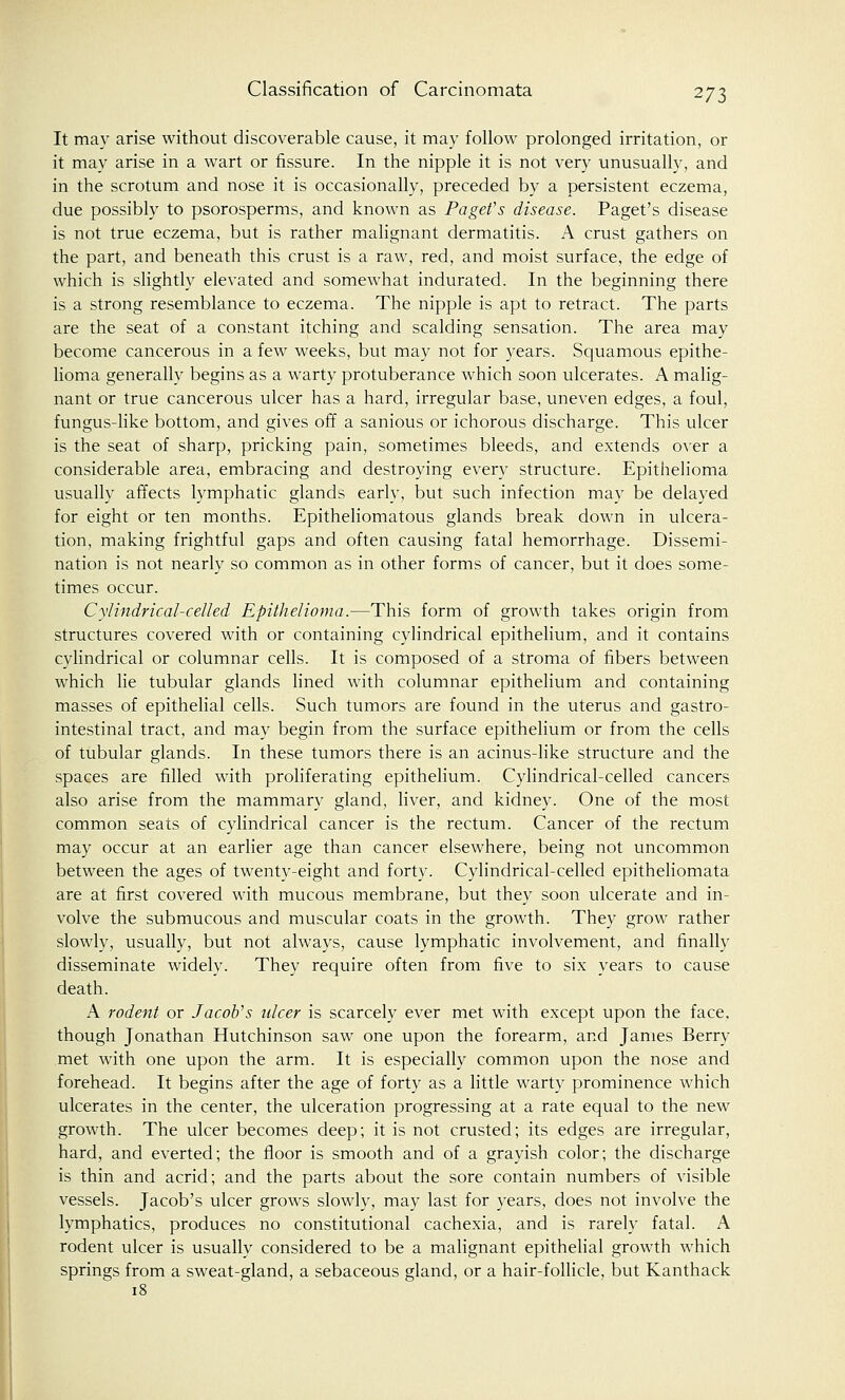 It may arise without discoverable cause, it may follow prolonged irritation, or it may arise in a wart or fissure. In the nipple it is not very unusually, and in the scrotum and nose it is occasionally, preceded by a persistent eczema, due possibly to psorosperms, and known as Pa get's disease. Paget's disease is not true eczema, but is rather malignant dermatitis. A crust gathers on the part, and beneath this crust is a raw, red, and moist surface, the edge of which is slightly elevated and somewhat indurated. In the beginning there is a strong resemblance to eczema. The nipple is apt to retract. The parts are the seat of a constant itching and scalding sensation. The area may become cancerous in a few weeks, but may not for years. Squamous epithe- lioma generally begins as a warty protuberance which soon ulcerates. A malig- nant or true cancerous ulcer has a hard, irregular base, uneven edges, a foul, fungus-like bottom, and gives off a sanious or ichorous discharge. This ulcer is the seat of sharp, pricking pain, sometimes bleeds, and extends over a considerable area, embracing and destroying every structure. Epithelioma usually affects lymphatic glands early, but such infection may be delayed for eight or ten months. Epitheliomatous glands break down in ulcera- tion, making frightful gaps and often causing fatal hemorrhage. Dissemi- nation is not nearly so common as in other forms of cancer, but it does some- times occur. Cylindrical-celled Epithelioma.—This form of growth takes origin from structures covered with or containing cylindrical epithelium, and it contains cylindrical or columnar cells. It is composed of a stroma of fibers between which lie tubular glands lined with columnar epithelium and containing masses of epithelial cells. Such tumors are found in the uterus and gastro- intestinal tract, and may begin from the surface epithelium or from the cells of tubular glands. In these tumors there is an acinus-like structure and the spaces are filled with proliferating epithelium. Cylindrical-celled cancers also arise from the mammary gland, liver, and kidney. One of the most common seats of cylindrical cancer is the rectum. Cancer of the rectum may occur at an earlier age than cancer elsewhere, being not uncommon between the ages of twenty-eight and forty. Cylindrical-celled epitheliomata are at first covered with mucous membrane, but they soon ulcerate and in- volve the submucous and muscular coats in the growth. They grow rather slowly, usually, but not always, cause lymphatic involvement, and finally disseminate widely. They require often from five to six years to cause death. A rodent or Jacob's ulcer is scarcely ever met with except upon the face, though Jonathan Hutchinson saw one upon the forearm, and James Bern- met with one upon the arm. It is especially common upon the nose and forehead. It begins after the age of forty as a little warty prominence which ulcerates in the center, the ulceration progressing at a rate equal to the new growth. The ulcer becomes deep; it is not crusted; its edges are irregular, hard, and everted; the floor is smooth and of a grayish color; the discharge is thin and acrid; and the parts about the sore contain numbers of visible vessels. Jacob's ulcer grows slowly, may last for years, does not involve the lymphatics, produces no constitutional cachexia, and is rarely fatal. A rodent ulcer is usually considered to be a malignant epithelial growth which springs from a sweat-gland, a sebaceous gland, or a hair-follicle, but Kanthack