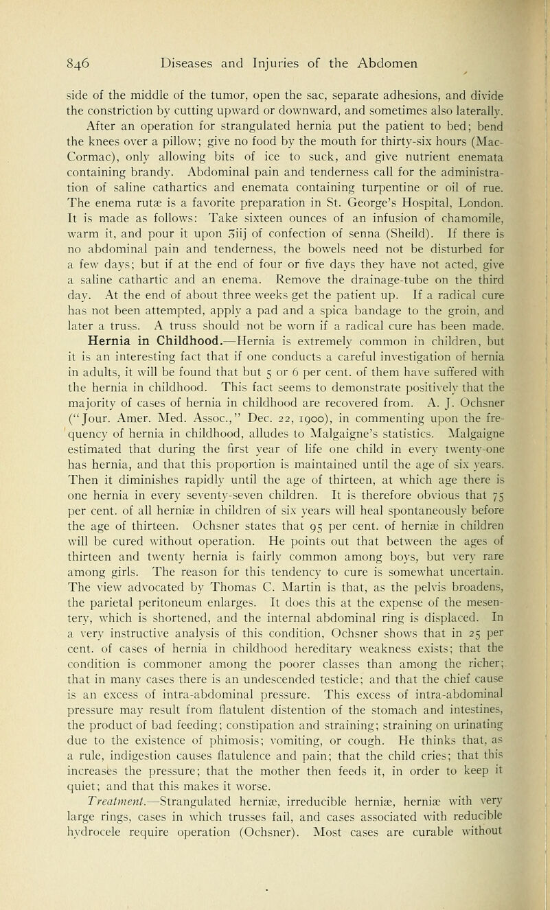 side of the middle of the tumor, open the sac, separate adhesions, and divide the constriction by cutting upward or downward, and sometimes also laterally. After an operation for strangulated hernia put the patient to bed; bend the knees over a pillow; give no food by the mouth for thirty-six hours (Mac- Cormac), only allowing bits of ice to suck, and give nutrient enemata containing brandy. Abdominal pain and tenderness call for the administra- tion of saline cathartics and enemata containing turpentine or oil of rue. The enema rutas is a favorite preparation in St. George's Hospital, London. It is made as follows: Take sixteen ounces of an infusion of chamomile, warm it, and pour it upon giij of confection of senna (Sheild). If there is no abdominal pain and tenderness, the bowels need not be disturbed for a few days; but if at the end of four or five days they have not acted, give a saline cathartic and an enema. Remove the drainage-tube on the third day. At the end of about three weeks get the patient up. If a radical cure has not been attempted, apply a pad and a spica bandage to the groin, and later a truss. A truss should not be worn if a radical cure has been made. Hernia in Childhood.—Hernia is extremely common in children, but it is an interesting fact that if one conducts a careful investigation of hernia in adults, it will be found that but 5 or 6 per cent, of them have suffered with the hernia in childhood. This fact seems to demonstrate positively that the majority of cases of hernia in childhood are recovered from. A. J. Ochsner (Jour. Amer. Med. Assoc, Dec. 22, 1900), in commenting upon the fre- quency of hernia in childhood, alludes to Malgaigne's statistics. Malgaigne estimated that during the first year of life one child in every twenty-one has hernia, and that this proportion is maintained until the age of six years. Then it diminishes rapidly until the age of thirteen, at which age there is one hernia in every seventy-seven children. It is therefore obvious that 75 per cent, of all herniae in children of six years will heal spontaneously before the age of thirteen. Ochsner states that 95 per cent, of hernias in children will be cured without operation. He points out that between the ages of thirteen and twenty hernia is fairly common among boys, but very rare among girls. The reason for this tendency to cure is somewhat uncertain. The view advocated by Thomas C. Martin is that, as the pelvis broadens, the parietal peritoneum enlarges. It does this at the expense of the mesen- tery, which is shortened, and the internal abdominal ring is displaced. In a very instructive analysis of this condition, Ochsner shows that in 25 per cent, of cases of hernia in childhood hereditary weakness exists; that the condition is commoner among the poorer classes than among the richer;, that in many cases there is an undescended testicle; and that the chief cause is an excess of intra-abdominal pressure. This excess of intra-abdominal pressure may result from flatulent distention of the stomach and intestines, the product of bad feeding; constipation and straining; straining on urinating due to the existence of phimosis; vomiting, or cough. He thinks that, as a rule, indigestion causes flatulence and pain; that the child cries; that this increases the pressure; that the mother then feeds it, in order to keep it quiet; and that this makes it worse. Treatment.—Strangulated herniae, irreducible hernias, hernias with very large rings, cases in which trusses fail, and cases associated with reducible hydrocele require operation (Ochsner). Most cases are curable without