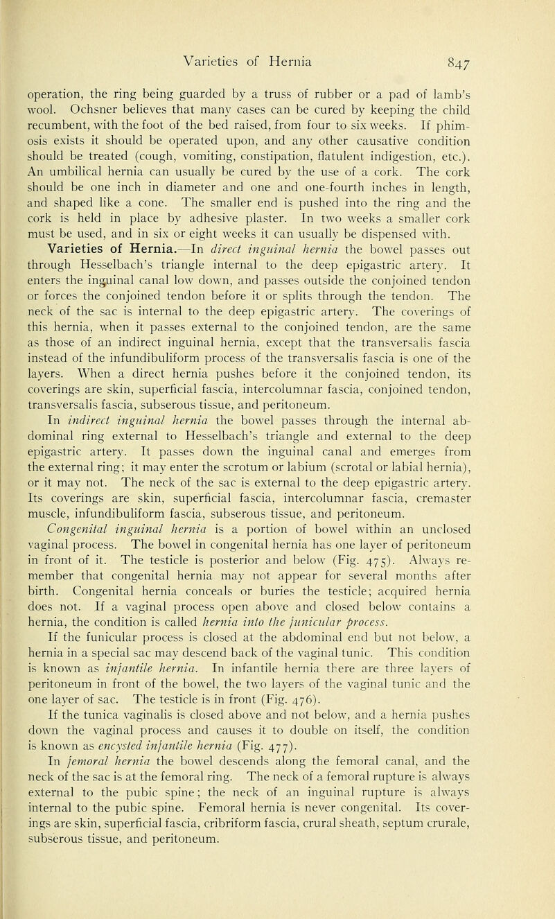 operation, the ring being guarded by a truss of rubber or a pad of lamb's wool. Ochsner believes that many cases can be cured by keeping the child recumbent, with the foot of the bed raised, from four to six weeks. If phim- osis exists it should be operated upon, and any other causative condition should be treated (cough, vomiting, constipation, flatulent indigestion, etc.). An umbilical hernia can usually be cured by the use of a cork. The cork should be one inch in diameter and one and one-fourth inches in length, and shaped like a cone. The smaller end is pushed into the ring and the cork is held in place by adhesive plaster. In two weeks a smaller cork must be used, and in six or eight weeks it can usually be dispensed with. Varieties of Hernia.—In direct inguinal hernia the bowel passes out through Hesselbach's triangle internal to the deep epigastric artery. It enters the inguinal canal low down, and passes outside the conjoined tendon or forces the conjoined tendon before it or splits through the tendon. The neck of the sac is internal to the deep epigastric artery. The coverings of this hernia, when it passes external to the conjoined tendon, are the same as those of an indirect inguinal hernia, except that the transversalis fascia instead of the infundibuliform process of the transversalis fascia is one of the layers. When a direct hernia pushes before it the conjoined tendon, its coverings are skin, superficial fascia, intercolumnar fascia, conjoined tendon, transversalis fascia, subserous tissue, and peritoneum. In indirect inguinal hernia the bowel passes through the internal ab- dominal ring external to Hesselbach's triangle and external to the deep epigastric artery. It passes down the inguinal canal and emerges from the external ring; it may enter the scrotum or labium (scrotal or labial hernia), or it may not. The neck of the sac is external to the deep epigastric artery. Its coverings are skin, superficial fascia, intercolumnar fascia, cremaster muscle, infundibuliform fascia, subserous tissue, and peritoneum. Congenital inguinal hernia is a portion of bowel within an unclosed vaginal process. The bowel in congenital hernia has one layer of peritoneum in front of it. The testicle is posterior and below (Fig. 475). Always re- member that congenital hernia may not appear for several months after birth. Congenital hernia conceals or buries the testicle; acquired hernia does not. If a vaginal process open above and closed below contains a hernia, the condition is called hernia into the funicular process. If the funicular process is closed at the abdominal end but not below, a hernia in a special sac may descend back of the vaginal tunic. This condition is known as infantile hernia. In infantile hernia there are three layers of peritoneum in front of the bowel, the two layers of the vaginal tunic and the one layer of sac. The testicle is in front (Fig. 476). If the tunica vaginalis is closed above and not below, and a hernia pushes down the vaginal process and causes it to double on itself, the condition is known as encysted infantile hernia (Fig. 477). In femoral hernia the bowel descends along the femoral canal, and the neck of the sac is at the femoral ring. The neck of a femoral rupture is always external to the pubic spine; the neck of an inguinal rupture is always internal to the pubic spine. Femoral hernia is never congenital. Its cover- ings are skin, superficial fascia, cribriform fascia, crural sheath, septum crurale, subserous tissue, and peritoneum.