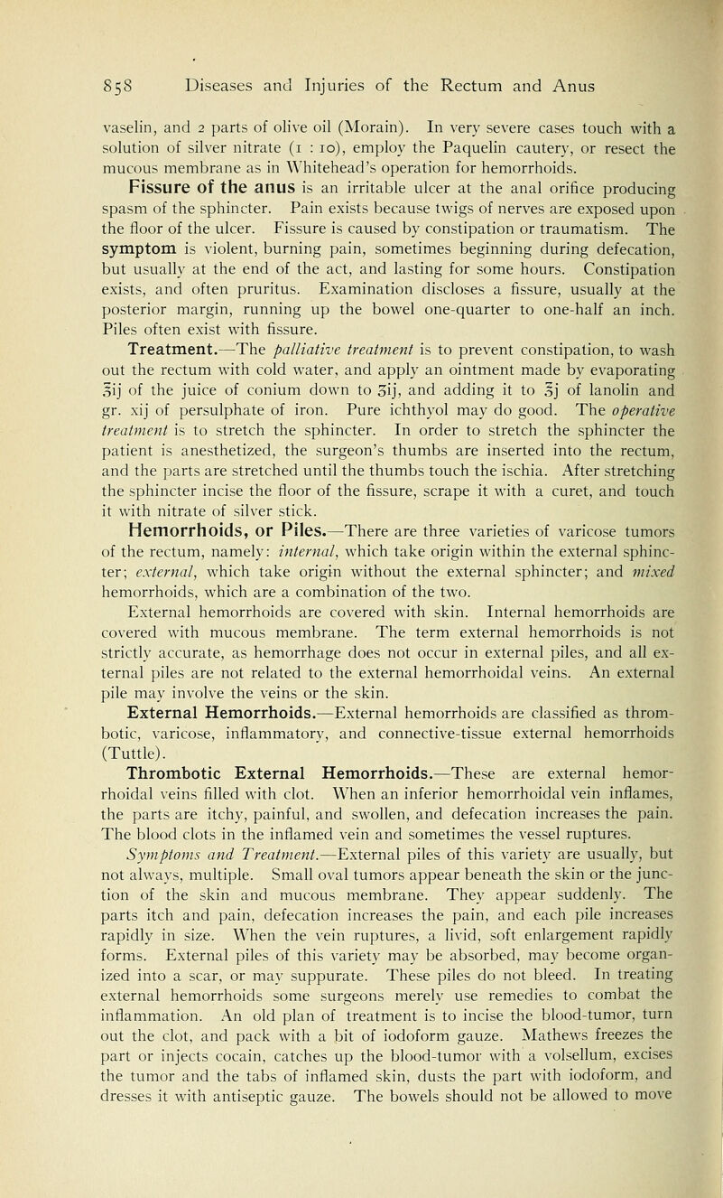 vaselin, and 2 parts of olive oil (Morain). In very severe cases touch with a solution of silver nitrate (1 : 10), employ the Paquelin cautery, or resect the mucous membrane as in Whitehead's operation for hemorrhoids. Fissure of the anus is an irritable ulcer at the anal orifice producing spasm of the sphincter. Pain exists because twigs of nerves are exposed upon the floor of the ulcer. Fissure is caused by constipation or traumatism. The symptom is violent, burning pain, sometimes beginning during defecation, but usually at the end of the act, and lasting for some hours. Constipation exists, and often pruritus. Examination discloses a fissure, usually at the posterior margin, running up the bowel one-quarter to one-half an inch. Piles often exist with fissure. Treatment.—The palliative treatment is to prevent constipation, to wash out the rectum with cold water, and apply an ointment made by evaporating 3ij of the juice of conium down to 3ij, and adding it to £j of lanolin and gr. xij of persulphate of iron. Pure ichthyol may do good. The operative treatment is to stretch the sphincter. In order to stretch the sphincter the patient is anesthetized, the surgeon's thumbs are inserted into the rectum, and the parts are stretched until the thumbs touch the ischia. After stretching the sphincter incise the floor of the fissure, scrape it with a curet, and touch it with nitrate of silver stick. Hemorrhoids, or Piles.—There are three varieties of varicose tumors of the rectum, namely: internal, which take origin within the external sphinc- ter; external, which take origin without the external sphincter; and mixed hemorrhoids, which are a combination of the two. External hemorrhoids are covered with skin. Internal hemorrhoids are covered with mucous membrane. The term external hemorrhoids is not strictly accurate, as hemorrhage does not occur in external piles, and all ex- ternal piles are not related to the external hemorrhoidal veins. An external pile may involve the veins or the skin. External Hemorrhoids.—External hemorrhoids are classified as throm- botic, varicose, inflammatory, and connective-tissue external hemorrhoids (Tuttle). Thrombotic External Hemorrhoids.—These are external hemor- rhoidal veins filled with clot. When an inferior hemorrhoidal vein inflames, the parts are itchy, painful, and swollen, and defecation increases the pain. The blood clots in the inflamed vein and sometimes the vessel ruptures. Symptoms and Treatment.—External piles of this variety are usually, but not always, multiple. Small oval tumors appear beneath the skin or the junc- tion of the skin and mucous membrane. They appear suddenly. The parts itch and pain, defecation increases the pain, and each pile increases rapidly in size. When the vein ruptures, a livid, soft enlargement rapidly forms. External piles of this variety may be absorbed, may become organ- ized into a scar, or may suppurate. These piles do not bleed. In treating external hemorrhoids some surgeons merely use remedies to combat the inflammation. An old plan of treatment is to incise the blood-tumor, turn out the clot, and pack with a bit of iodoform gauze. Mathews freezes the part or injects cocain, catches up the blood-tumor with a volsellum, excises the tumor and the tabs of inflamed skin, dusts the part with iodoform, and dresses it with antiseptic gauze. The bowels should not be allowed to move