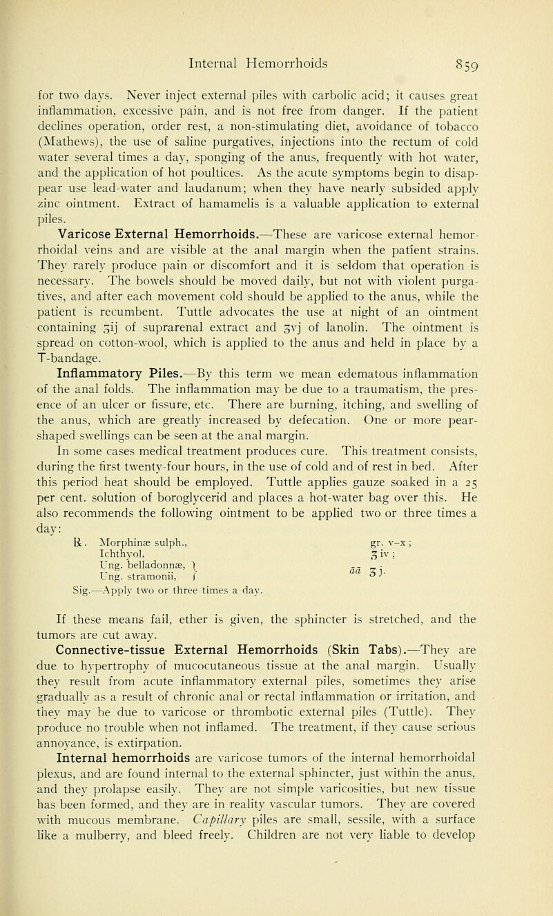 for two days. Never inject external piles with carbolic acid; it causes great inflammation, excessive pain, and is not free from danger. If the patient declines operation, order rest, a non-stimulating diet, avoidance of tobacco (Mathews), the use of saline purgatives, injections into the rectum of cold water several times a day, sponging of the anus, frequently with hot water, and the application of hot poultices. As the acute symptoms begin to disap- pear use lead-water and laudanum; when they have nearly subsided apply zinc ointment. Extract of hamamelis is a valuable application to external piles. Varicose External Hemorrhoids.—These are varicose external hemor- rhoidal veins and are visible at the anal margin when the patient strains. They rarely produce pain or discomfort and it is seldom that operation is necessary. The bowels should be moved daily, but not with violent purga- tives, and after each movement cold should be applied to the anus, while the patient is recumbent. Tuttle advocates the use at night of an ointment containing 31J of suprarenal extract and gvj of lanolin. The ointment is spread on cotton-wool, which is applied to the anus and held in place by a T-bandage. Inflammatory Piles.—By this term we mean edematous inflammation of the anal folds. The inflammation may be due to a traumatism, the pres- ence of an ulcer or fissure, etc. There are burning, itching, and swelling of the anus, which are greatly increased by defecation. One or more pear- shaped swellings can be seen at the anal margin. In some cases medical treatment produces cure. This treatment consists, during the first twenty-four hours, in the use of cold and of rest in bed. After this period heat should be employed. Tuttle applies gauze soaked in a 25 per cent, solution of boroglycerid and places a hot-water bag over this. He also recommends the following ointment to be applied two or three times a day: R . Morphinse sulph., gr. v-x ; Ichthyol, 3 iv ; Ung. belladonnse, 1 — _ • I ng. stramonn, ( «J J Sig.—Apply two or three times a day. If these means fail, ether is given, the sphincter is stretched, and the tumors are cut away. Connective-tissue External Hemorrhoids (Skin Tabs).—They are due to hypertrophy of mucocutaneous tissue at the anal margin. Usually they result from acute inflammatory external piles, sometimes they arise gradually as a result of chronic anal or rectal inflammation or irritation, and they may be due to varicose or thrombotic external piles (Tuttle). They produce no trouble when not inflamed. The treatment, if they cause serious annoyance, is extirpation. Internal hemorrhoids are varicose tumors of the internal hemorrhoidal plexus, and are found internal to the external sphincter, just within the anus, and they prolapse easily. They are not simple varicosities, but new tissue has been formed, and they are in reality vascular tumors. They are covered with mucous membrane. Capillary piles are small, sessile, with a surface like a mulberry, and bleed freely. Children are not very liable to develop
