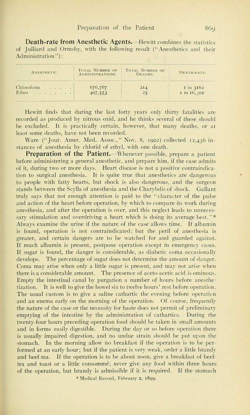 Death=rate from Anesthetic Agents.—Hewitt combines the statistics of Julliard and Ormsby, with the following result (Anesthetics and their Administration ): Anesthetic. Total Number of Administrations. Total Number of ! ^ Deaths. Death-rate. Chloroform Ether 676,767 407,553 214 25 1 in 3162 1 in 16,302 Hewitt finds that during the last forty years only thirty fatalities are recorded as produced by nitrous oxid, and he thinks several of these should be excluded. It is practically certain, however, that many deaths, or at least some deaths, have not been recorded. Ware (Jour. Amer. Med. Assoc, Nov. 8, 1902) collected 12,436 in- stances of anesthesia by chlorid of ethyl, with one death. Preparation of the Patient.—Whenever possible, prepare a patient before administering a general anesthetic, and prepare him, if the case admits of it, during two or more days. Heart disease is not a positive contraindica- tion to surgical anesthesia. It is quite true that anesthetics are dangerous to people with fatty hearts, but shock is also dangerous, and the surgeon stands between the Scylla of anesthesia and the Charybdis of shock. Gallant truly says that not enough attention is paid to the character of the pulse and action of the heart before operation, by which to compare its work during anesthesia, and after the operation is over, and this neglect leads to unneces- sary stimulation and overdriving a heart which is doing its average best.''* Always examine the urine if the nature of the case allows time. If albumin is found, operation is not contraindicated; but the peril of anesthesia is greater, and certain dangers are to be watched for and guarded against. If much albumin is present, postpone operation except in emergency cases. If sugar is found, the danger is considerable, as diabetic coma occasionally develops. The percentage of sugar does not determine the amount of danger. Coma may arise when only a little sugar is present, and may not arise when there is a considerable amount. The presence of aceto-acetic acid is ominous. Empty the intestinal canal by purgation a number of hours before anesthe- tization. It is well to give the bowel six to twelve hours' rest before operation. The usual custom is to give a saline cathartic the evening before operation and an enema early on the morning of the operation. Of course, frequently the nature of the case or the necessity for haste does not permit of preliminary emptying of the intestine by the administration of cathartics. During the twenty-four hours preceding operation food should be taken in small amounts and in forms easily digestible. During the day or so before operation there is usually impaired digestion, and no undue strain should be put upon the stomach. In the morning allow no breakfast if the operation is to be per- formed at an early hour; but if the patient is very weak, order a little brandy and beef-tea. If the operation is to be about noon, give a breakfast of beef- tea and toast or a little consomme; never give any food within three hours of the operation, but brandy is admissible if it is required. If the stomach * Medical Record, February 2, 1899.