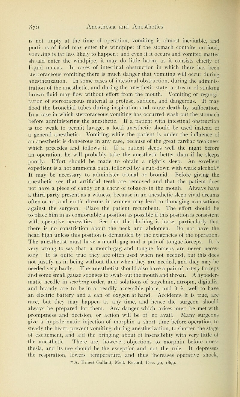 is not /mpty at the time of operation, vomiting is almost inevitable, and portL is of food may enter the windpipe; if the stomach contains no food, vom* dng is far less likely to happen; and even if it occurs and vomited matter sh .; aid enter the windpipe, it may do little harm, as it consists chiefly of liquid mucus. In cases of intestinal obstruction in which there has been stercoraceous vomiting there is much danger that vomiting will occur during anesthetization. In some cases of intestinal obstruction, during the adminis- tration of the anesthetic, and during the anesthetic state, a stream of stinking brown fluid may flow without effort from the mouth. Vomiting or regurgi- tation of stercoraceous material is profuse, sudden, and dangerous. It may flood the bronchial tubes during inspiration and cause death by suffocation. In a case in which stercoraceous vomiting has occurred wash out the stomach before administering the anesthetic. If a patient with intestinal obstruction is too weak to permit lavage, a local anesthetic should be used instead of a general anesthetic. Vomiting while the patient is under the influence of an anesthetic is dangerous in any case, because of the great cardiac weakness which precedes and follows it. If a patient sleeps well the night before an operation, he will probably take the anesthetic better than if he sleeps poorly. Effort should be made to obtain a night's sleep. An excellent expedient is a hot ammonia bath, followed by a rub-down with weak alcohol.* It may be necessary to administer trional or bromid. Before giving the anesthetic see that artificial teeth are removed and that the patient does not have a piece of candy or a chew of tobacco in the mouth. Always have a third party present as a witness, because in an anesthetic sleep vivid dreams often occur, and erotic dreams in women may lead to damaging accusations against the surgeon. Place the patient recumbent. The effort should be to place him in as comfortable a position as possible if this position is consistent with operative necessities. See that the clothing is loose, particularly that there is no constriction about the neck and abdomen. Do not have the head high unless this position is demanded by the exigencies of the operation. The anesthetist must have a mouth-gag and a pair of tongue forceps. It is very wrong to say that a mouth-gag and tongue forceps are never neces- sary. It is quite true they are often used when not needed, but this does not justify us in being without them when they are needed, and they may be needed very badly. The anesthetist should also have a pair of artery forceps and 'some small gauze sponges to swab out the mouth and throat. A hypoder- matic needle in working order, and solutions of strychnin, atropin, digitalis, and brandy are to be in a readily accessible place, and it is well to have an electric battery and a can of oxygen at hand. Accidents, it is true, are rare, but they may happen at any time, and hence the surgeon should always be prepared for them. Any danger which arises must be met with promptness and decision, or action will be of no avail. Many surgeons give a hypodermatic injection of morphin a short time before operation, to steady the heart, prevent vomiting during anesthetization, to shorten the stage of excitement, and aid the bringing about of insensibility with very little of the anesthetic. There are, however, objections to morphin before anes- thesia, and its use should be the exception and not the rule. It depresses the respiration, lowers temperature, and thus increases operative shock, * A. Ernest Gallant, Med. Record, Dec. 30, 1899.