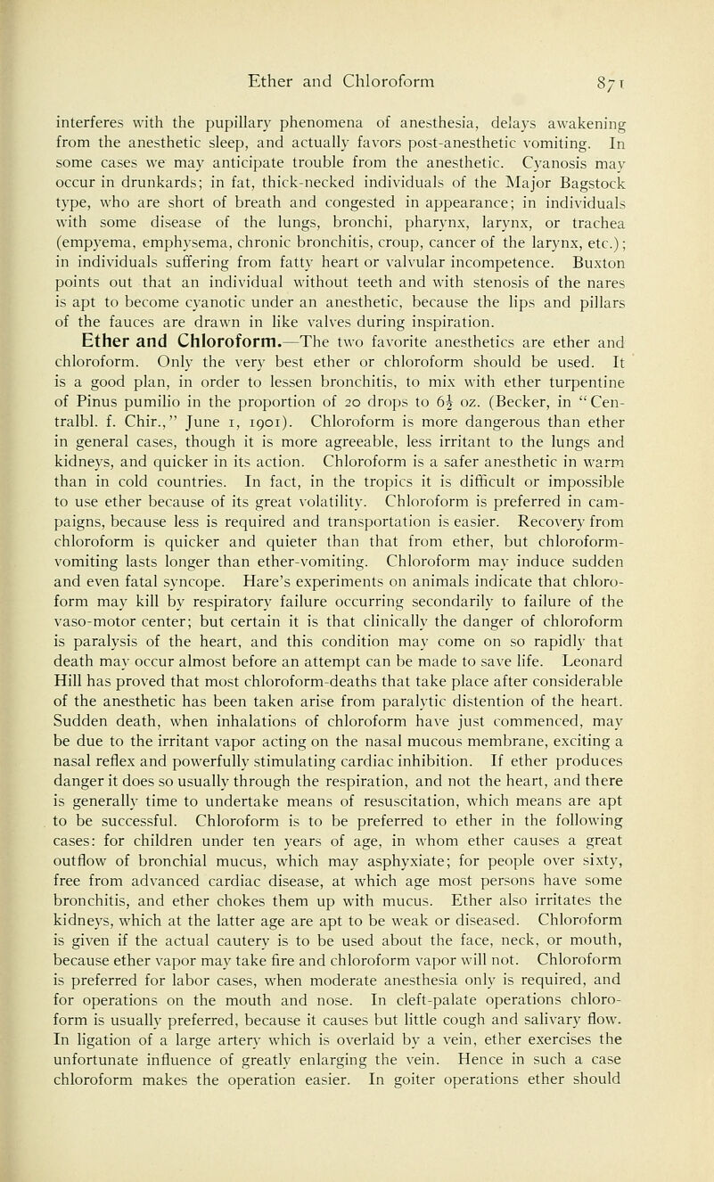 Ether and Chloroform 87 t interferes with the pupillary phenomena of anesthesia, delays awakening from the anesthetic sleep, and actually favors post-anesthetic vomiting. In some cases we may anticipate trouble from the anesthetic. Cyanosis may occur in drunkards; in fat, thick-necked individuals of the Major Bagstock type, who are short of breath and congested in appearance; in individuals with some disease of the lungs, bronchi, pharynx, larynx, or trachea (empyema, emphysema, chronic bronchitis, croup, cancer of the larynx, etc.); in individuals suffering from fatty heart or valvular incompetence. Buxton points out that an individual without teeth and with stenosis of the nares is apt to become cyanotic under an anesthetic, because the lips and pillars of the fauces are drawn in like valves during inspiration. Ether and Chloroform.—The two favorite anesthetics are ether and chloroform. Only the very best ether or chloroform should be used. It is a good plan, in order to lessen bronchitis, to mix with ether turpentine of Pinus pumilio in the proportion of 20 drops to 6^ oz. (Becker, in  Cen- tralbl. f. Chir., June 1, 1901). Chloroform is more dangerous than ether in general cases, though it is more agreeable, less irritant to the lungs and kidneys, and quicker in its action. Chloroform is a safer anesthetic in warm than in cold countries. In fact, in the tropics it is difficult or impossible to use ether because of its great volatility. Chloroform is preferred in cam- paigns, because less is required and transportation is easier. Recovery from chloroform is quicker and quieter than that from ether, but chloroform- vomiting lasts longer than ether-vomiting. Chloroform may induce sudden and even fatal syncope. Hare's experiments on animals indicate that chloro- form may kill by respiratory failure occurring secondarily to failure of the vaso-motor center; but certain it is that clinically the danger of chloroform is paralysis of the heart, and this condition may come on so rapidly that death may occur almost before an attempt can be made to save life. Leonard Hill has proved that most chloroform-deaths that take place after considerable of the anesthetic has been taken arise from paralytic distention of the heart. Sudden death, when inhalations of chloroform have just commenced, may be due to the irritant vapor acting on the nasal mucous membrane, exciting a nasal reflex and powerfully stimulating cardiac inhibition. If ether produces danger it does so usually through the respiration, and not the heart, and there is generally time to undertake means of resuscitation, which means are apt to be successful. Chloroform is to be preferred to ether in the following cases: for children under ten years of age, in whom ether causes a great outflow of bronchial mucus, which may asphyxiate; for people over sixty, free from advanced cardiac disease, at which age most persons have some bronchitis, and ether chokes them up with mucus. Ether also irritates the kidneys, which at the latter age are apt to be weak or diseased. Chloroform is given if the actual cautery is to be used about the face, neck, or mouth, because ether vapor may take fire and chloroform vapor will not. Chloroform is preferred for labor cases, when moderate anesthesia only is required, and for operations on the mouth and nose. In cleft-palate operations chloro- form is usually preferred, because it causes but little cough and salivary flow. In ligation of a large artery which is overlaid by a vein, ether exercises the unfortunate influence of greatly enlarging the vein. Hence in such a case chloroform makes the operation easier. In goiter operations ether should