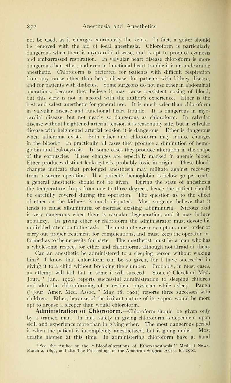 not be used, as it enlarges enormously the veins. In fact, a goiter should be removed with the aid of local anesthesia. Chloroform is particularly dangerous when there is myocardial disease, and is apt to produce cyanosis and embarrassed respiration. In valvular heart disease chloroform is more dangerous than ether, and even in functional heart trouble it is an undesirable anesthetic. Chloroform is preferred for patients with difficult respiration from any cause other than heart disease, for patients with kidney disease, and for patients with diabetes. Some surgeons do not use ether in abdominal operations, because they believe it may cause persistent oozing of blood, but this view is not in accord with the author's experience. Ether is the best and safest anesthetic for general use. It is much safer than chloroform in valvular disease and functional heart trouble. It is dangerous in myo- cardial disease, but not nearly so dangerous as chloroform. In valvular disease without heightened arterial tension it is reasonably safe, but in valvular disease with heightened arterial tension it is dangerous. Ether is dangerous when atheroma exists. Both ether and chloroform may induce changes in the blood.* In practically all cases they produce a diminution of hemo- globin and leukocytosis. In some cases they produce alteration in the shape of the corpuscles. These changes are especially marked in anemic blood. Ether produces distinct leukocytosis, probably toxic in origin. These blood- changes indicate that prolonged anesthesia may militate against recovery from a severe operation. If a patient's hemoglobin is below 30 per cent., a general anesthetic should not be given. During the state of anesthesia the temperature drops from one to three degrees, hence the patient should be carefully covered during the operation. The question as to the effect of ether on the kidneys is much disputed. Most surgeons believe that it tends to cause albuminuria or increase existing albuminuria. Nitrous oxid is very dangerous when there is vascular degeneration, and it may induce apoplexy. In giving ether or chloroform the administrator must devote his undivided attention to the task. He must note every symptom, must order or carry out proper treatment for complications, and must keep the operator in- formed as to the necessity for haste. The anesthetist must be a man who has a wholesome respect for ether and chloroform, although not afraid of them. Can an anesthetic be administered to a sleeping person without waking him? I know that chloroform can be so given, for I have succeeded in giving it to a child without breaking the slumber. Probably, in most cases, an attempt will fail, but in some it will succeed. Stone ( Cleveland Med. Jour., Jan., 1902) reports successful administration to sleeping children and also the chloroforming of a resident physician while asleep. Paugh (Jour. Amer. Med. Assoc, May 18, 1901) reports three successes with children. Ether, because of the irritant nature of its vapor, would be more apt to arouse a sleeper than would chloroform. Administration of Chloroform.—Chloroform should be given only by a trained man. In fact, safety in giving chloroform is dependent upon skill and experience more than in giving ether. The most dangerous period is when the patient is incompletely anesthetized, but is going under. Most deaths happen at this time. In administering chloroform have at hand * See the Author on the Blood-alterations of Ether-anesthesia, Medical News, March 2, 1895, and also The Proceedings of the American Surgical Assoc, for 1901.