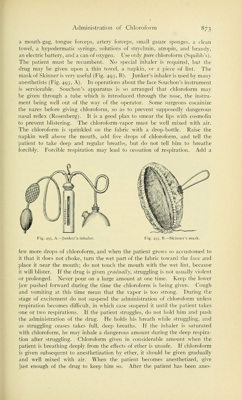 a mouth-gag, tongue forceps, artery forceps, small gauze sponges, a clean towel, a hypodermatic syringe, solutions of strychnin, atropin, and brandy, an electric battery, and a can of oxygen. Use only pure chloroform (Squibb's). The patient must be recumbent. No special inhaler is required, but the drug may be given upon a thin towel, a napkin, or a piece of lint. The mask of Skinner is very useful (Fig. 493, B). Junker's inhaler is used by many anesthetists (Fig. 493, A). In operations about the face Souchon's instrument is serviceable. Souchon's apparatus is so arranged that chloroform may be given through a tube which is introduced through the nose, the instru- ment being well out of the way of the operator. Some surgeons cocainize the nares before giving chloroform, so as to prevent supposedly dangerous nasal reflex (Rosenberg). It is a good plan to smear the lips with cosmolin to prevent blistering. The chloroform-vapor must be well mixed with air. The chloroform is sprinkled on the fabric with a drop-bottle. Raise the napkin well above the mouth, add five drops of chloroform, and tell the patient to take deep and regular breaths, but do not tell him to breathe forcibly. Forcible respiration may lead to cessation of respiration. Add a Fig. 493, A.—Junker's inhaler. Fig. 493, B.—Skinner's mask. few more drops of chloroform, and when the patient grows so accustomed to it that it does not choke, turn the wet part of the fabric toward the face and place it near the mouth; do not touch the mouth with the wet lint, because it will blister. If the drug is given gradually, struggling is not usually violent or prolonged. Never pour on a large amount at one time. Keep the lower jaw pushed forward during the time the chloroform is being given. Cough and vomiting at this time mean that the vapor is too strong. During the stage of excitement do not suspend the administration of chloroform unless respiration becomes difficult, in which case suspend it until the patient takes one or two respirations. If the patient struggles, do not hold him and push the administration of the drug. He holds his breath while struggling, and as struggling ceases takes full, deep breaths. If the inhaler is saturated with chloroform, he may inhale a dangerous amount during the deep respira- tion after struggling. Chloroform given in considerable amount when the patient is breathing deeply from the effects of ether is unsafe. If chloroform is given subsequent to anesthetization by ether, it should be given gradually and well mixed with air. When the patient becomes anesthetized, give just enough of the drug to keep him so. After the patient has been anes-