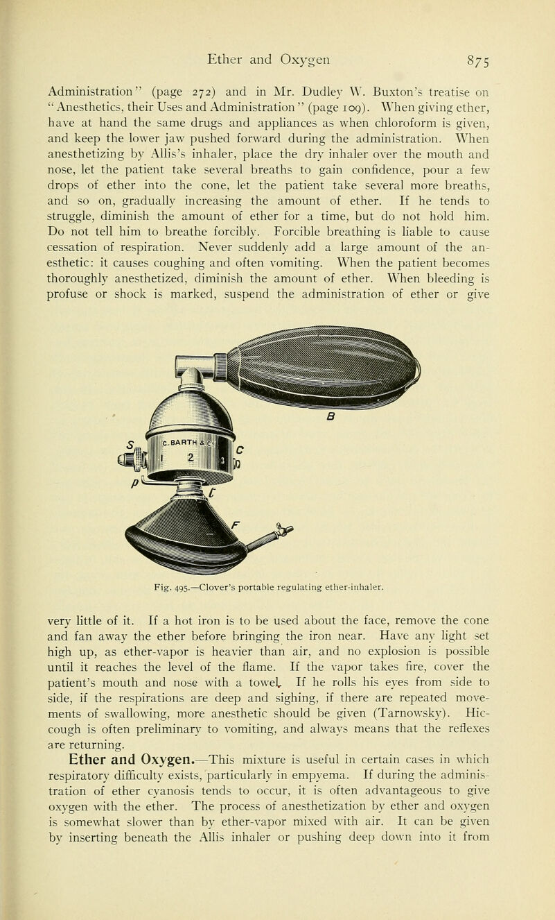 Administration (page 272) and in Mr. Dudley W. Buxton's treatise on  Anesthetics, their Uses and Administration  (page 109). When giving ether, have at hand the same drugs and appliances as when chloroform is given, and keep the lower jaw pushed forward during the administration. When anesthetizing by Allis's inhaler, place the dry inhaler over the mouth and nose, let the patient take several breaths to gain confidence, pour a few drops of ether into the cone, let the patient take several more breaths, and so on, gradually increasing the amount of ether. If he tends to struggle, diminish the amount of ether for a time, but do not hold him. Do not tell him to breathe forcibly. Forcible breathing is liable to cause cessation of respiration. Never suddenly add a large amount of the an- esthetic: it causes coughing and often vomiting. When the patient becomes thoroughly anesthetized, diminish the amount of ether. When bleeding is profuse or shock is marked, suspend the administration of ether or give Fig. 495.—Clover's portable regulating ether-inhaler. very little of it. If a hot iron is to be used about the face, remove the cone and fan away the ether before bringing the iron near. Have any light set high up, as ether-vapor is heavier than air, and no explosion is possible until it reaches the level of the flame. If the vapor takes fire, cover the patient's mouth and nose with a towel If he rolls his eyes from side to side, if the respirations are deep and sighing, if there are repeated move- ments of swallowing, more anesthetic should be given (Tarnowsky). Hic- cough is often preliminary to vomiting, and always means that the reflexes are returning. Ether and Oxygen.—This mixture is useful in certain cases in which respiratory difficulty exists, particularly in empyema. If during the adminis- tration of ether cyanosis tends to occur, it is often advantageous to give oxygen with the ether. The process of anesthetization by ether and oxygen is somewhat slower than by ether-vapor mixed with air. It can be given by inserting beneath the Allis inhaler or pushing deep down into it from