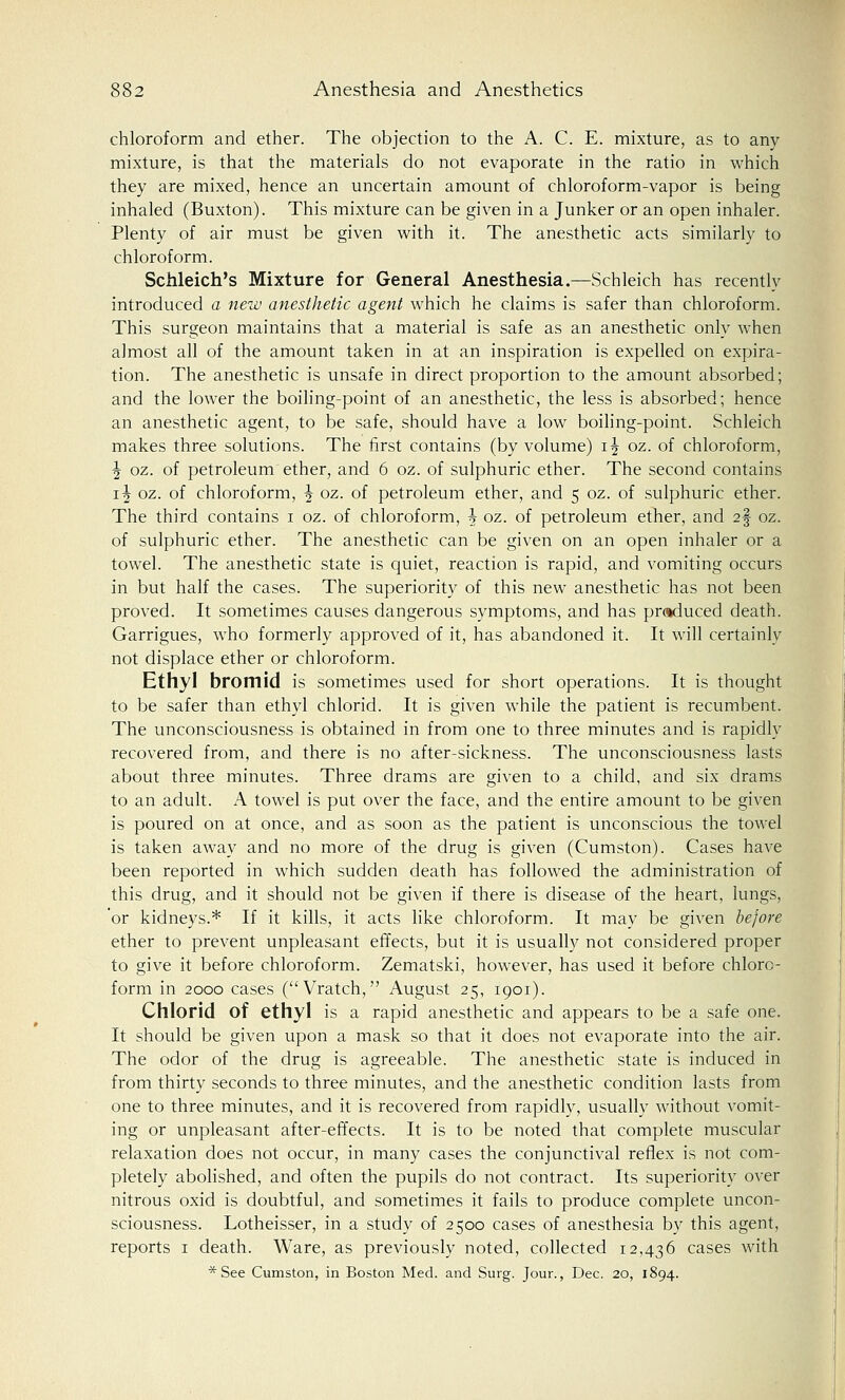 chloroform and ether. The objection to the A. C. E. mixture, as to any mixture, is that the materials do not evaporate in the ratio in which they are mixed, hence an uncertain amount of chloroform-vapor is being inhaled (Buxton). This mixture can be given in a Junker or an open inhaler. Plenty of air must be given with it. The anesthetic acts similarly to chloroform. Schleich's Mixture for General Anesthesia.—Schleich has recently introduced a new anesthetic agent which he claims is safer than chloroform. This surgeon maintains that a material is safe as an anesthetic only when almost all of the amount taken in at an inspiration is expelled on expira- tion. The anesthetic is unsafe in direct proportion to the amount absorbed; and the lower the boiling-point of an anesthetic, the less is absorbed; hence an anesthetic agent, to be safe, should have a low boiling-point. Schleich makes three solutions. The first contains (by volume) i^ oz. of chloroform, \ oz. of petroleum ether, and 6 oz. of sulphuric ether. The second contains i^ oz. of chloroform, \ oz. of petroleum ether, and 5 oz. of sulphuric ether. The third contains 1 oz. of chloroform, \ oz. of petroleum ether, and 2§ oz. of sulphuric ether. The anesthetic can be given on an open inhaler or a towel. The anesthetic state is quiet, reaction is rapid, and vomiting occurs in but half the cases. The superiority of this new anesthetic has not been proved. It sometimes causes dangerous symptoms, and has produced death. Garrigues, who formerly approved of it, has abandoned it. It will certainly not displace ether or chloroform. Ethyl bromid is sometimes used for short operations. It is thought to be safer than ethyl chlorid. It is given while the patient is recumbent. The unconsciousness is obtained in from one to three minutes and is rapidly recovered from, and there is no after-sickness. The unconsciousness lasts about three minutes. Three drams are given to a child, and six drams to an adult. A towel is put over the face, and the entire amount to be given is poured on at once, and as soon as the patient is unconscious the towel is taken away and no more of the drug is given (Cumston). Cases have been reported in which sudden death has followed the administration of this drug, and it should not be given if there is disease of the heart, lungs, 'or kidneys.* If it kills, it acts like chloroform. It may be given before ether to prevent unpleasant effects, but it is usually not considered proper to give it before chloroform. Zematski, however, has used it before chloro- form in 2000 cases ( Vratch, August 25, 1901). Chlorid of ethyl is a rapid anesthetic and appears to be a safe one. It should be given upon a mask so that it does not evaporate into the air. The odor of the drug is agreeable. The anesthetic state is induced in from thirty seconds to three minutes, and the anesthetic condition lasts from one to three minutes, and it is recovered from rapidly, usually without vomit- ing or unpleasant after-effects. It is to be noted that complete muscular relaxation does not occur, in many cases the conjunctival reflex is not com- pletely abolished, and often the pupils do not contract. Its superiority over nitrous oxid is doubtful, and sometimes it fails to produce complete uncon- sciousness. Lotheisser, in a study of 2500 cases of anesthesia by this agent, reports 1 death. Ware, as previously noted, collected 12,436 cases with *See Cumston, in Boston Med. and Surg. Jour., Dec. 20, 1894.