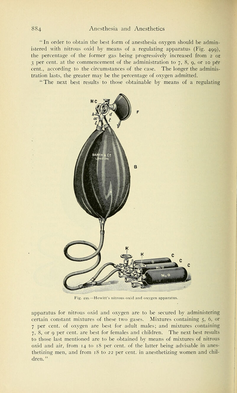 In order to obtain the best form of anesthesia oxygen should be admin- istered with nitrous oxid by means of a regulating apparatus (Fig. 499), the percentage of the former gas being progressively increased from 2 or 3 per cent, at the commencement of the administration to 7, 8, 9, or 10 p6r cent., according to the circumstances of the case. The longer the adminis- tration lasts, the greater may be the percentage of oxygen admitted. The next best results to those obtainable by means of a regulating UN ocm\t Fig. 499.—Hewitt's nitrous oxid and oxygen apparatus. apparatus for nitrous oxid and oxygen are to be secured by administering certain constant mixtures of these two gases. Mixtures containing 5, 6, or 7 per cent, of oxygen are best for adult males; and mixtures containing 7, 8, or 9 per cent, are best for females and children. The next best results to those last mentioned are to be obtained by means of mixtures of nitrous oxid and air, from 14 to 18 per cent, of the latter being advisable in anes- thetizing men, and from 18 to 22 per cent, in anesthetizing women and chil- dren. 
