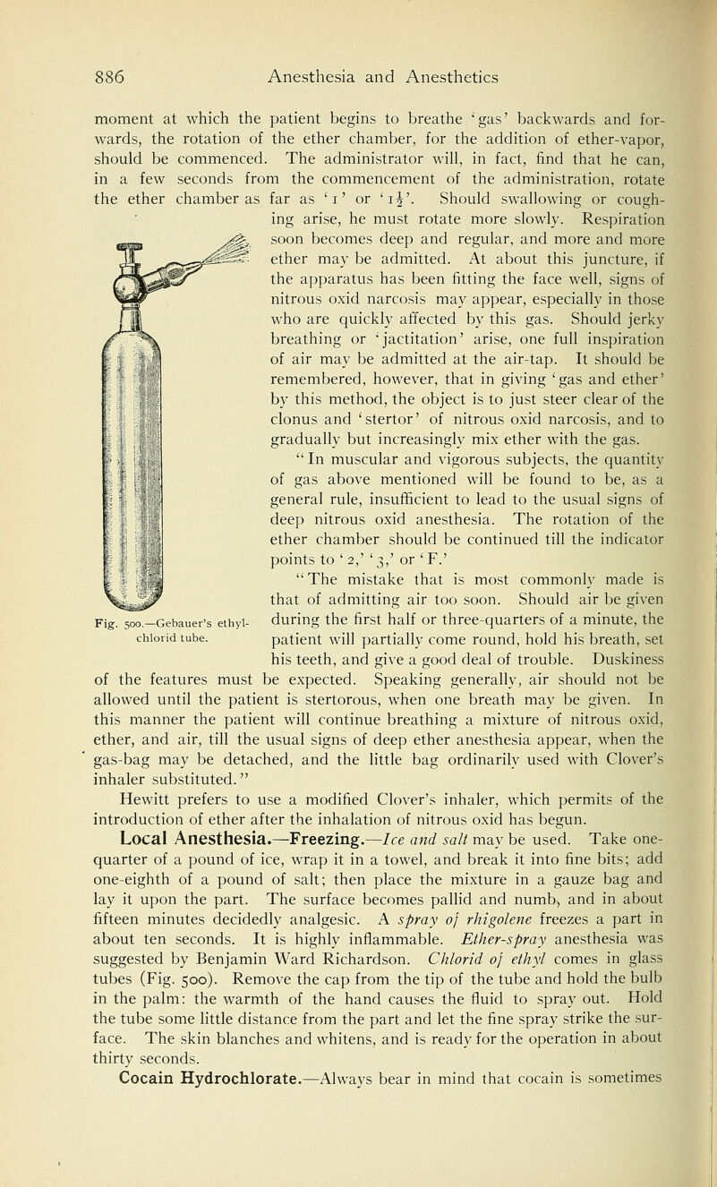 moment at which the patient begins to breathe 'gas' backwards and for- wards, the rotation of the ether chamber, for the addition of ether-vapor, should be commenced. The administrator will, in fact, find that he can, in a few seconds from the commencement of the administration, rotate the ether chamber as far as 'i' or 'ij'. Should swallowing or cough- ing arise, he must rotate more slowly. Respiration soon becomes deep and regular, and more and more ether may be admitted. At about this juncture, if the apparatus has been fitting the face well, signs of nitrous oxid narcosis may appear, especially in those who are quickly affected by this gas. Should jerky breathing or 'jactitation' arise, one full inspiration of air may be admitted at the air-tap. It should be remembered, however, that in giving 'gas and ether' by this method, the object is to just steer clear of the clonus and 'stertor' of nitrous oxid narcosis, and to gradually but increasingly mix ether with the gas. In muscular and vigorous subjects, the quantity of gas above mentioned will be found to be, as a general rule, insufficient to lead to the usual signs of deep nitrous oxid anesthesia. The rotation of the ether chamber should be continued till the indicator points to ' 2,' '3,' or 'F.'  The mistake that is most commonly made is that of admitting air too soon. Should air be given during the first half or three-quarters of a minute, the patient will partially come round, hold his breath, set his teeth, and give a good deal of trouble. Duskiness of the features must be expected. Speaking generally, air should not be allowed until the patient is stertorous, when one breath may be given. In this manner the patient will continue breathing a mixture of nitrous oxid, ether, and air, till the usual signs of deep ether anesthesia appear, when the gas-bag may be detached, and the little bag ordinarily used with Clover's inhaler substituted. Hewitt prefers to use a modified Clover's inhaler, which permits of the introduction of ether after the inhalation of nitrous oxid has begun. Local Anesthesia.—Freezing.—Ice and salt may be used. Take one- quarter of a pound of ice, wrap it in a towel, and break it into fine bits; add one-eighth of a pound of salt; then place the mixture in a gauze bag and lay it upon the part. The surface becomes pallid and numb, and in about fifteen minutes decidedly analgesic. A spray of rhigolene freezes a part in about ten seconds. It is highly inflammable. Ether-spray anesthesia was suggested by Benjamin Ward Richardson. Chlorid of ethyl comes in glass tubes (Fig. 500). Remove the cap from the tip of the tube and hold the bulb in the palm: the warmth of the hand causes the fluid to spray out. Hold the tube some little distance from the part and let the fine spray strike the sur- face. The skin blanches and whitens, and is ready for the operation in about thirty seconds. Cocain Hydrochlorate.—Always bear in mind that cocain is sometimes Fig. 500.—Gebauer's ethyl- chlorid tube.