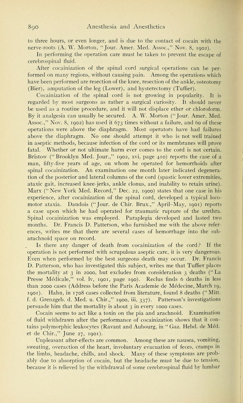 to three hours, or even longer, and is due to the contact of cocain with the nerve-roots (A. W. Morton, Jour. Amer. Med. Assoc, Nov. 8, 1902). In performing the operation care must be taken to prevent the escape of cerebrospinal fluid. After cocainization of the spinal cord surgical operations can be per- formed on many regions, without causing pain. Among the operations which have been performed are resection of the knee, resection of the ankle, osteotomy (Bier), amputation of the leg (Lower), and hysterectomy (Tuffier). Cocainization of the spinal cord is not growing in popularity. It is regarded by most surgeons as rather a surgical curiosity. It should never be used as a routine procedure, and it will not displace ether or chloroform. By it analgesia can usually be secured. A. W. Morton (Jour. Amer. Med. Assoc, Nov. 8, 1902) has used it 673 times without a failure, and 60 of these operations were above the diaphragm. Most operators have had failures above the diaphragm. No one should attempt it who is not well trained in aseptic methods, because infection of the cord or its membranes will prove fatal. Whether or not ultimate harm ever comes to the cord is not certain. Bristow (Brooklyn Med. Jour., 1902, xvi, page 410) reports the case of a man, fifty-five years of age, on whom he operated for hemorrhoids after spinal cocainization. An examination one month later indicated degenera- tion of the posterior and lateral columns of the cord (spastic lower extremities, ataxic gait, increased knee-jerks, ankle clonus, and inability to retain urine). Marx (New York Med. Record, Dec 22, 1900) states that one case in his experience, after cocainization of the spinal cord, developed a typical loco- motor ataxia. Dandois (Jour, de Chir. Brux., April-May, 1901) reports a case upon which he had operated for traumatic rupture of the urethra. Spinal cocainization was employed. Paraplegia developed and lasted two months. Dr. Francis D. Patterson, who furnished me with the above refer- ences, writes me that there are several cases of hemorrhage into the sub- arachnoid space on record. Is there any danger of death from cocainization of the cord? If the operation is not performed with scrupulous aseptic care, it is very dangerous. Even when performed by the best surgeons death may occur. Dr. Francis D. Patterson, who has investigated this subject, writes me that Tuffier places the mortality at 3 in 2000, but excludes from consideration 3 deaths (La Presse Medicale, vol. lv, 1901, page 190). Reclus finds 6 deaths in less than 2000 cases (Address before the Paris Academie de Medecine, March 19, 1901). Hahn, in 1708 cases collected from literature, found 8 deaths (Mitt. f. d. Grenzgeb. d. Med. u. Chir., 1900, iii, 337). Patterson's investigations persuade him that the mortality is about 3 in every 1000 cases. Cocain seems to act like a toxin on the pia and arachnoid. Examination of fluid withdrawn after the performance of cocainization shows that it con- tains polymorphic leukocytes (Ravant and Aubourg, in  Gaz. Hebd. de Med. et de Chir., June 27, 1901). Unpleasant after-effects are common. Among these are nausea, vomiting, sweating, overaction of the heart, involuntary evacuation of feces, cramps in the limbs, headache, chills, and shock. Many of these symptoms are prob- ably due to absorption of cocain, but the headache must be due to tension, because it is relieved by the withdrawal of some cerebrospinal fluid by lumbar