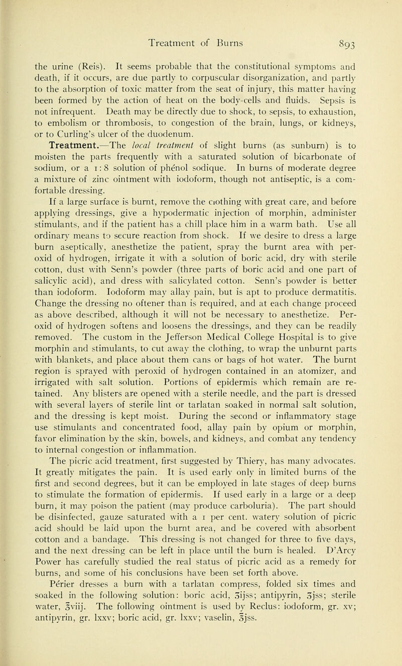 the urine (Reis). It seems probable that the constitutional symptoms and death, if it occurs, are due partly to corpuscular disorganization, and partly to the absorption of toxic matter from the seat of injury, this matter having been formed by the action of heat on the body-cells and fluids. Sepsis is not infrequent. Death may be directly due to shock, to sepsis, to exhaustion, to embolism or thrombosis, to congestion of the brain, lungs, or kidneys, or to Curling's ulcer of the duodenum. Treatment.—The local treatment of slight burns (as sunburn) is to moisten the parts frequently with a saturated solution of bicarbonate of sodium, or a 1:8 solution of phenol sodique. In burns of moderate degree a mixture of zinc ointment with iodoform, though not antiseptic, is a com- fortable dressing. If a large surface is burnt, remove the aothing with great care, and before applying dressings, give a hypodermatic injection of morphin, administer stimulants, and if the patient has a chill place him in a warm bath. Use all ordinary means to secure reaction from shock. If we desire to dress a large burn aseptically, anesthetize the patient, spray the burnt area with per- oxid of hydrogen, irrigate it with a solution of boric acid, dry with sterile cotton, dust with Senn's powder (three parts of boric acid and one part of salicylic acid), and dress with salicylated cotton. Senn's powder is better than iodoform. Iodoform may allay pain, but is apt to produce dermatitis. Change the dressing no oftener than is required, and at each change proceed as above described, although it will not be necessary to anesthetize. Per- oxid of hydrogen softens and loosens the dressings, and they can be readily removed. The custom in the Jefferson Medical College Hospital is to give morphin and stimulants, to cut away the clothing, to wrap the unburnt parts with blankets, and place about them cans or bags of hot water. The burnt region is sprayed with peroxid of hydrogen contained in an atomizer, and irrigated with salt solution. Portions of epidermis which remain are re- tained. Any blisters are opened with a sterile needle, and the part is dressed with several layers of sterile lint or tarlatan soaked in normal salt solution, and the dressing is kept moist. During the second or inflammatory stage use stimulants and concentrated food, allay pain by opium or morphin, favor elimination by the skin, bowels, and kidneys, and combat any tendency to internal congestion or inflammation. The picric acid treatment, first suggested by Thiery, has many advocates. It greatly mitigates the pain. It is used early only in limited burns of the first and second degrees, but it can be employed in late stages of deep burns to stimulate the formation of epidermis. If used early in a large or a deep burn, it may poison the patient (may produce carboluria). The part should be disinfected, gauze saturated with a 1 per cent, watery solution of picric acid should be laid upon the burnt area, and be covered with absorbent cotton and a bandage. This dressing is not changed for three to five days, and the next dressing can be left in place until the burn is healed. D'Arcy Power has carefully studied the real status of picric acid as a remedy for burns, and some of his conclusions have been set forth above. Perier dresses a burn with a tarlatan compress, folded six times and soaked in the following solution: boric acid, Sijss; antipyrin, 3jss; sterile water, Sviij. The following ointment is used by Reclus: iodoform, gr. xv; antipyrin, gr. lxxv; boric acid, gr. lxxv; vaselin, ojss.