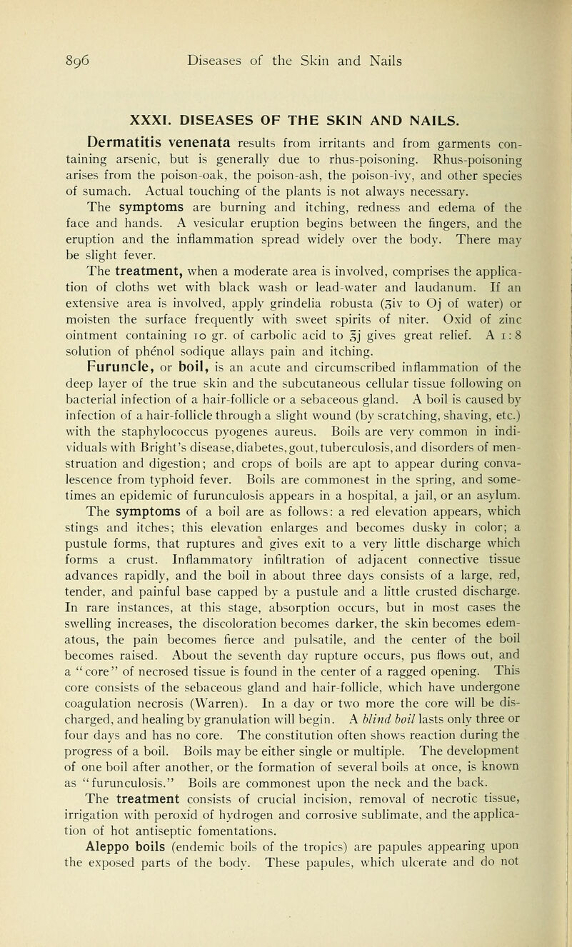 XXXI. DISEASES OF THE SKIN AND NAILS. Dermatitis venenata results from irritants and from garments con- taining arsenic, but is generally due to rhus-poisoning. Rhus-poisoning arises from the poison-oak, the poison-ash, the poison-ivy, and other species of sumach. Actual touching of the plants is not always necessary. The symptoms are burning and itching, redness and edema of the face and hands. A vesicular eruption begins between the fingers, and the eruption and the inflammation spread widely over the body. There may be slight fever. The treatment, when a moderate area is involved, comprises the applica- tion of cloths wet with black wash or lead-water and laudanum. If an extensive area is involved, apply grindelia robusta (3iv to Oj of water) or moisten the surface frequently with sweet spirits of niter. Oxid of zinc ointment containing 10 gr. of carbolic acid to 3J gives great relief. A 1:8 solution of phenol sodique allays pain and itching. Furuncle, or boil, is an acute and circumscribed inflammation of the deep layer of the true skin and the subcutaneous cellular tissue following on bacterial infection of a hair-follicle or a sebaceous gland. A boil is caused by infection of a hair-follicle through a slight wound (by scratching, shaving, etc.) with the staphylococcus pyogenes aureus. Boils are very common in indi- viduals with Bright's disease, diabetes, gout, tuberculosis, and disorders of men- struation and digestion; and crops of boils are apt to appear during conva- lescence from typhoid fever. Boils are commonest in the spring, and some- times an epidemic of furunculosis appears in a hospital, a jail, or an asylum. The symptoms of a boil are as follows: a red elevation appears, which stings and itches; this elevation enlarges and becomes dusky in color; a pustule forms, that ruptures and gives exit to a very little discharge which forms a crust. Inflammatory infiltration of adjacent connective tissue advances rapidly, and the boil in about three days consists of a large, red, tender, and painful base capped by a pustule and a little crusted discharge. In rare instances, at this stage, absorption occurs, but in most cases the swelling increases, the discoloration becomes darker, the skin becomes edem- atous, the pain becomes fierce and pulsatile, and the center of the boil becomes raised. About the seventh day rupture occurs, pus flows out, and a core of necrosed tissue is found in the center of a ragged opening. This core consists of the sebaceous gland and hair-follicle, which have undergone coagulation necrosis (Warren). In a day or two more the core will be dis- charged, and healing by granulation will begin. A blind boil lasts only three or four days and has no core. The constitution often shows reaction during the progress of a boil. Boils may be either single or multiple. The development of one boil after another, or the formation of several boils at once, is known as furunculosis. Boils are commonest upon the neck and the back. The treatment consists of crucial incision, removal of necrotic tissue, irrigation with peroxid of hydrogen and corrosive sublimate, and the applica- tion of hot antiseptic fomentations. Aleppo boils (endemic boils of the tropics) are papules appearing upon the exposed parts of the body. These papules, which ulcerate and do not