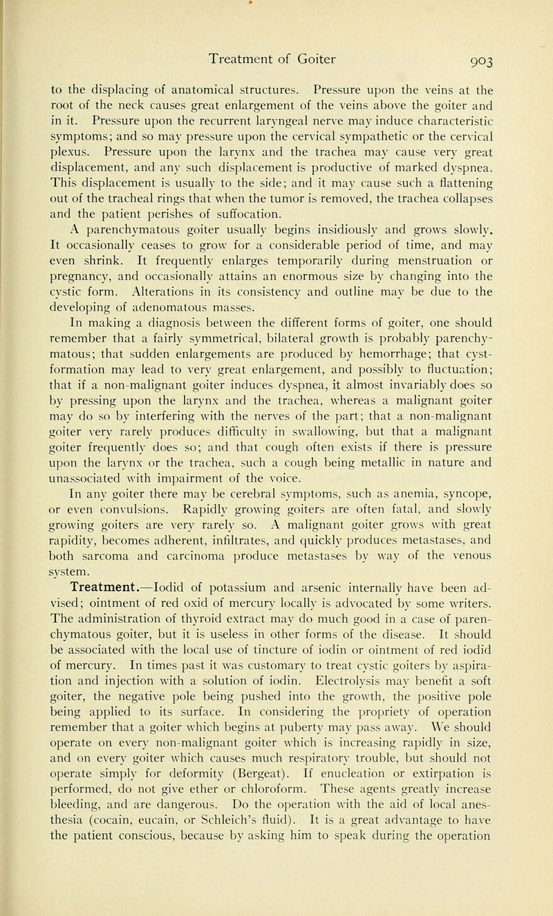 Treatment of Goiter to the displacing of anatomical structures. Pressure upon the veins at the root of the neck causes great enlargement of the veins above the goiter and in it. Pressure upon the recurrent laryngeal nerve may induce characteristic symptoms; and so may pressure upon the cervical sympathetic or the cervical plexus. Pressure upon the larynx and the trachea may cause very great displacement, and any such displacement is productive of marked dyspnea. This displacement is usually to the side; and it may cause such a flattening out of the tracheal rings that when the tumor is removed, the trachea collapses and the patient perishes of suffocation. A parenchymatous goiter usually begins insidiously and grows slowly. It occasionally ceases to grow for a considerable period of time, and may even shrink. It frequently enlarges temporarily during menstruation or pregnancy, and occasionally attains an enormous size by changing into the cystic form. Alterations in its consistency and outline may be due to the developing of adenomatous masses. In making a diagnosis between the different forms of goiter, one should remember that a fairly symmetrical, bilateral growth is probably parenchy- matous; that sudden enlargements are produced by hemorrhage; that cyst- formation may lead to very great enlargement, and possibly to fluctuation; that if a non-malignant goiter induces dyspnea, it almost invariably does so by pressing upon the larynx and the trachea, whereas a malignant goiter may do so by interfering with the nerves of the part; that a non-malignant goiter very rarely produces difficulty in swallowing, but that a malignant goiter frequently does so; and that cough often exists if there is pressure upon the larynx or the trachea, such a cough being metallic in nature and unassociated with impairment of the voice. In any goiter there may be cerebral symptoms, such as anemia, syncope, or even convulsions. Rapidly growing goiters are often fatal, and slowly growing goiters are very rarely so. A malignant goiter grows with great rapidity, becomes adherent, infiltrates, and quickly produces metastases, and both sarcoma and carcinoma produce metastases by way of the venous system. Treatment.—Iodid of potassium and arsenic internally have been ad- vised; ointment of red oxid of mercury locally is advocated by some writers. The administration of thyroid extract may do much good in a case of paren- chymatous goiter, but it is useless in other forms of the disease. It should be associated with the local use of tincture of iodin or ointment of red iodid of mercury. In times past it was customary to treat cystic goiters by aspira- tion and injection with a solution of iodin. Electrolysis may benefit a soft goiter, the negative pole being pushed into the growth, the positive pole being applied to its surface. In considering the propriety of operation remember that a goiter which begins at puberty may pass away. We should operate on every non-malignant goiter which is increasing rapidly in size, and on every goiter which causes much respiratory trouble, but should not operate simply for deformity (Bergeat). If enucleation or extirpation is performed, do not give ether or chloroform. These agents greatly increase bleeding, and are dangerous. Do the operation with the aid of local anes- thesia (cocain, eucain, or Schleich's fluid). It is a great advantage to have the patient conscious, because by asking him to speak during the operation