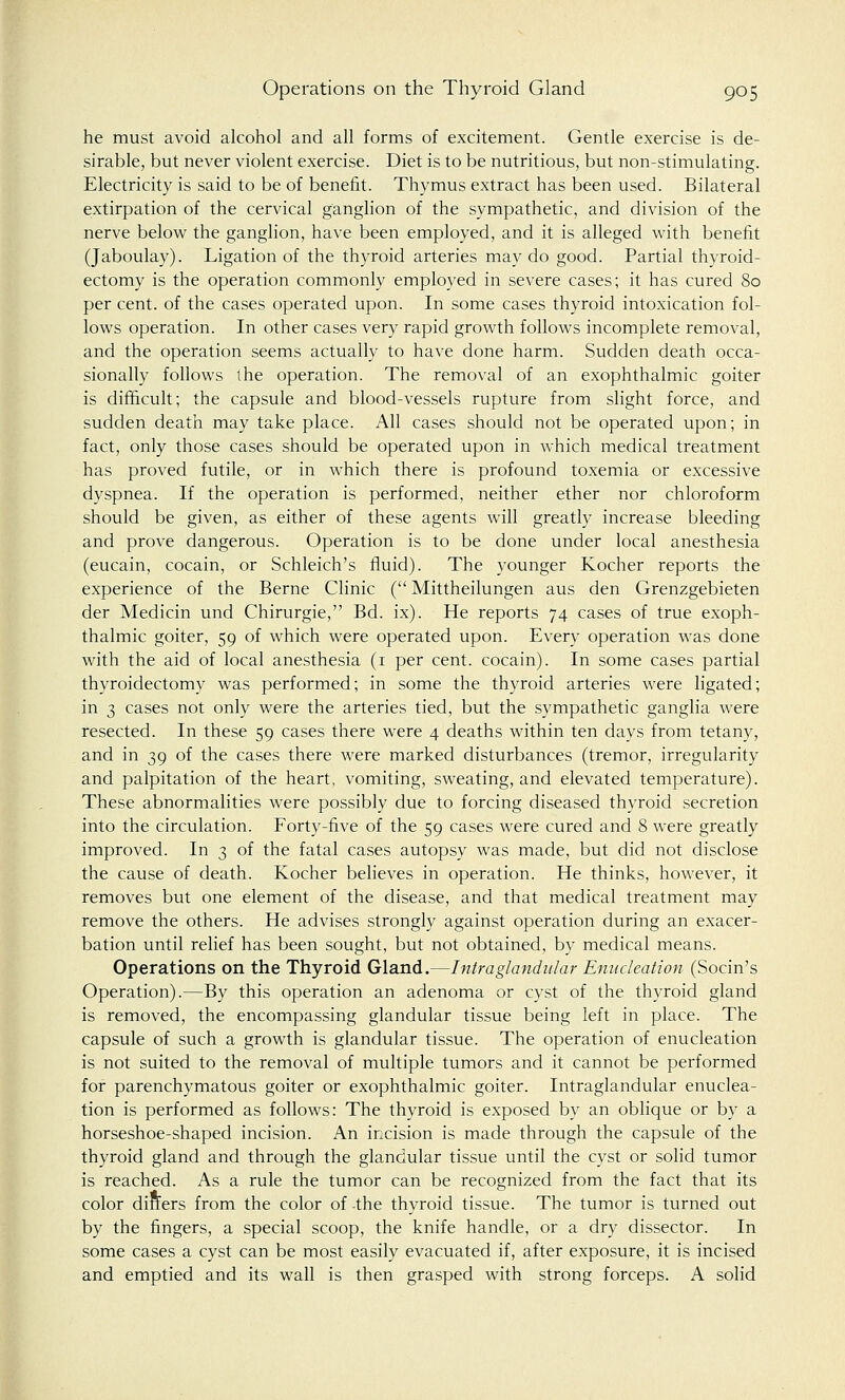 he must avoid alcohol and all forms of excitement. Gentle exercise is de- sirable, but never violent exercise. Diet is to be nutritious, but non-stimulating. Electricity is said to be of benefit. Thymus extract has been used. Bilateral extirpation of the cervical ganglion of the sympathetic, and division of the nerve below the ganglion, have been employed, and it is alleged with benefit (Jaboulay). Ligation of the thyroid arteries may do good. Partial thyroid- ectomy is the operation commonly employed in severe cases; it has cured 80 per cent, of the cases operated upon. In some cases thyroid intoxication fol- lows operation. In other cases very rapid growth follows incomplete removal, and the operation seems actually to have done harm. Sudden death occa- sionally follows the operation. The removal of an exophthalmic goiter is difficult; the capsule and blood-vessels rupture from slight force, and sudden death may take place. All cases should not be operated upon; in fact, only those cases should be operated upon in which medical treatment has proved futile, or in which there is profound toxemia or excessive dyspnea. If the operation is performed, neither ether nor chloroform should be given, as either of these agents will greatly increase bleeding and prove dangerous. Operation is to be done under local anesthesia (eucain, cocain, or Schleich's fluid). The younger Kocher reports the experience of the Berne Clinic ( Mittheilungen aus den Grenzgebieten der Medicin und Chirurgie, Bd. ix). He reports 74 cases of true exoph- thalmic goiter, 59 of which were operated upon. Every operation was done with the aid of local anesthesia (1 per cent, cocain). In some cases partial thyroidectomy was performed; in some the thyroid arteries were ligated; in 3 cases not only were the arteries tied, but the sympathetic ganglia were resected. In these 59 cases there were 4 deaths within ten days from tetany, and in 39 of the cases there were marked disturbances (tremor, irregularity and palpitation of the heart, vomiting, sweating, and elevated temperature). These abnormalities were possibly due to forcing diseased thyroid secretion into the circulation. Forty-five of the 59 cases were cured and 8 were greatly improved. In 3 of the fatal cases autopsy was made, but did not disclose the cause of death. Kocher believes in operation. He thinks, however, it removes but one element of the disease, and that medical treatment may remove the others. He advises strongly against operation during an exacer- bation until relief has been sought, but not obtained, by medical means. Operations on the Thyroid Gland.—Intra glandular Enucleation (Socin's Operation).—By this operation an adenoma or cyst of the thyroid gland is removed, the encompassing glandular tissue being left in place. The capsule of such a growth is glandular tissue. The operation of enucleation is not suited to the removal of multiple tumors and it cannot be performed for parenchymatous goiter or exophthalmic goiter. Intraglandular enuclea- tion is performed as follows: The thyroid is exposed by an oblique or by a horseshoe-shaped incision. An incision is made through the capsule of the thyroid gland and through the glandular tissue until the cyst or solid tumor is reached. As a rule the tumor can be recognized from the fact that its color diners from the color of the thyroid tissue. The tumor is turned out by the fingers, a special scoop, the knife handle, or a dry dissector. In some cases a cyst can be most easily evacuated if, after exposure, it is incised and emptied and its wall is then grasped with strong forceps. A solid
