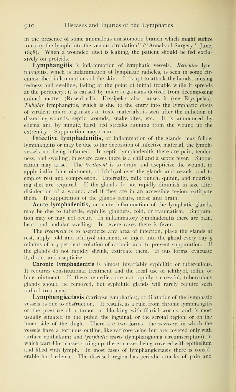 in the presence of some anomalous anastomotic branch which might suffice to carry the lymph into the venous circulation (Annals of Surgery, June, 1898). When a wounded duct is leaking, the patient should be fed exclu- sively on proteids. Lymphangitis is inflammation of lymphatic vessels. Reticular lym- phangitis, which is inflammation of lymphatic radicles, is seen in some cir- cumscribed inflammations of the skin. It is apt to attack the hands, causing redness and swelling, fading at the point of initial trouble while it spreads at the periphery; it is caused by micro-organisms derived from decomposing animal matter (Rosenbach). Erysipelas also causes it (see Erysipelas). Tubular lymphangitis, which is due to the entry into the lymphatic ducts of virulent micro-organisms or toxic materials, is seen after the infliction of dissecting-wounds, septic wounds, snake-bites, etc. It is announced by edema and by minute, hard, red streaks running from the wound up the extremity. Suppuration may occur. Infective lymphadenitis, or inflammation of the glands, may follow lymphangitis or may be due to the deposition of infective material, the lymph- vessels not being inflamed. In septic lymphadenitis there are pain, tender- ness, and swelling; in severe cases there is a chill and a septic fever. Suppu- ration may arise. The treatment is to drain and asepticize the wound, to apply iodin, blue ointment, or ichthyol over the glands and vessels, and to employ rest and compression. Internally, milk punch, quinin, and nourish- ing diet are required. If the glands do not rapidly diminish in size after disinfection of a wound, and if they are in an accessible region, extirpate them. If suppuration of the glands occurs, incise and drain. Acute lymphadenitis, or acute inflammation of the lymphatic glands, may be due to tubercle, syphilis, glanders, cold, or traumatism. Suppura- tion may or may not occur. In inflammatory lymphadenitis there are pain, heat, and nodular swelling. In severe cases there is fever. The treatment is to asepticize any area of infection, place the glands at rest, apply cold and ichthyol ointment, or inject into the gland every day 5 minims of a 3 per cent, solution of carbolic acid to prevent suppuration. If the glands do not rapidly shrink, extirpate them. If pus forms, evacuate it, drain, and asepticize. Chronic lymphadenitis is almost invariably syphilitic or tuberculous. It requires constitutional treatment and the local use of ichthyol, iodin, or blue ointment. If these remedies are not rapidly successful, tuberculous glands should be removed, but syphilitic glands will rarely require such radical treatment. Lymphangiectasis (varicose lymphatics), or dilatation of the lymphatic vessels, is due to obstruction. It results, as a rule, from chronic lymphangitis or the pressure of a tumor, or blocking with filarial worms, and is most usually situated in the pubic, the inguinal, or the scrotal region, or on the inner side of the thigh. There are two forms: the varicose, in which the vessels have a tortuous outline, like varicose veins, but are covered only with surface epithelium; and lymphatic warts (lymphangioma circumscriptum), in which wart-like masses spring up, these masses being covered with epithelium and filled with lymph. In most cases of lymphangiectasis there is consid- erable hard edema. The diseased region has periodic attacks of pain and