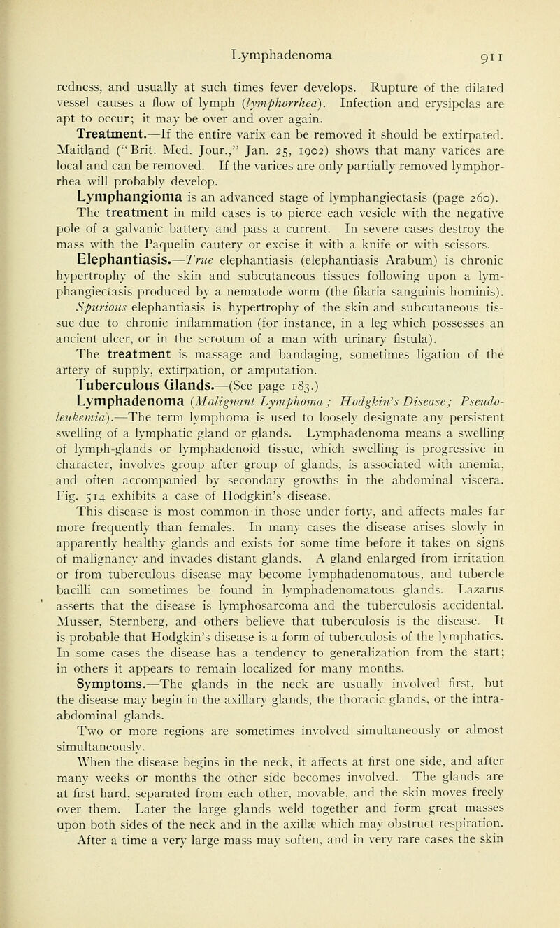redness, and usually at such times fever develops. Rupture of the dilated vessel causes a flow of lymph (lymphorrhea). Infection and erysipelas are apt to occur; it may be over and over again. Treatment.—If the entire varix can be removed it should be extirpated. Maitland (Brit. Med. Jour., Jan. 25, 1902) shows that many varices are local and can be removed. If the varices are only partially removed lymphor- rhea will probably develop. Lymphangioma is an advanced stage of lymphangiectasis (page 260). The treatment in mild cases is to pierce each vesicle with the negative pole of a galvanic battery and pass a current. In severe cases destroy the mass with the Paquelin cautery or excise it with a knife or with scissors. Elephantiasis.—True elephantiasis (elephantiasis Arabum) is chronic hypertrophy of the skin and subcutaneous tissues following upon a lym- phangiectasis produced by a nematode worm (the filaria sanguinis hominis). Spurious elephantiasis is hypertrophy of the skin and subcutaneous tis- sue due to chronic inflammation (for instance, in a leg which possesses an ancient ulcer, or in the scrotum of a man with urinary fistula). The treatment is massage and bandaging, sometimes ligation of the artery of supply, extirpation, or amputation. Tuberculous Glands.—(See page 183.) Lymphadenoma (Malignant Lymphoma ; Hodgkin's Disease; Pseudo- leukemia).—The term lymphoma is used to loosely designate any persistent swelling of a lymphatic gland or glands. Lymphadenoma means a swelling of lymph-glands or lymphadenoid tissue, which swelling is progressive in character, involves group after group of glands, is associated with anemia, and often accompanied by secondary growths in the abdominal viscera. Fig. 514 exhibits a case of Hodgkin's disease. This disease is most common in those under forty, and affects males far more frequently than females. In many cases the disease arises slowly in apparently healthy glands and exists for some time before it takes on signs of malignancy and invades distant glands. A gland enlarged from irritation or from tuberculous disease may become lymphadenomatous, and tubercle bacilli can sometimes be found in lymphadenomatous glands. Lazarus asserts that the disease is lymphosarcoma and the tuberculosis accidental. Musser, Sternberg, and others believe that tuberculosis is the disease. It is probable that Hodgkin's disease is a form of tuberculosis of the lymphatics. In some cases the disease has a tendency to generalization from the start; in others it appears to remain localized for many months. Symptoms.—The glands in the neck are usually involved first, but the disease may begin in the axillary glands, the thoracic glands, or the intra- abdominal glands. Two or more regions are sometimes involved simultaneously or almost simultaneously. When the disease begins in the neck, it affects at first one side, and after many weeks or months the other side becomes involved. The glands are at first hard, separated from each other, movable, and the skin moves freely over them. Later the large glands weld together and form great masses upon both sides of the neck and in the axillae which may obstruct respiration. After a time a very large mass may soften, and in very rare cases the skin