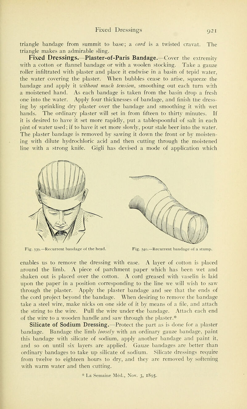 Fixed Dressines triangle bandage from summit to base; a cord is a twisted cravat. The triangle makes an admirable sling. Fixed Dressings.—Plaster-of-Paris Bandage.—Cover the extremity with a cotton or flannel bandage or with a woolen stocking. Take a gauze roller infiltrated with plaster and place it endwise in a basin of tepid water, the water covering the plaster. When bubbles cease to arise, squeeze the bandage and apply it without much tension, smoothing out each turn with a moistened hand. As each bandage is taken from the basin drop a fresh one into the water. Apply four thicknesses of bandage, and finish the dress- ing by sprinkling dry plaster over the bandage and smoothing it with wet hands. The ordinary plaster will set in from fifteen to thirty minutes. If it is desired to have it set more rapidly, put a tablespoonful of salt in each pint of water used; if to have it set more slowly, pour stale beer into the water. The plaster bandage is removed by sawing it down the front or by moisten- ing with dilute hydrochloric acid and then cutting through the moistened line with a strong knife. Gigli has devised a mode of application which Fig. 539.—Recurrent bandage of the head. Fig. 540.—Recurrent bandage of a stump. enables us to remove the dressing with ease. A layer of cotton is placed around the limb. A piece of parchment paper which has been wet and shaken out is placed over the cotton. A cord greased with vaselin is laid upon the paper in a position corresponding to the line we will wish to saw through the plaster. Apply the plaster bandage and see that the ends of the cord project beyond the bandage. When desiring to remove the bandage take a steel wire, make nicks on one side of it by means of a file, and attach the string to the wire. Pull the wire under the bandage. Attach each end of the wire to a wooden handle and saw through the plaster.* Silicate of Sodium Dressing.—Protect the part as is done for a plaster bandage. Bandage the limb loosely with an ordinary gauze bandage, paint this bandage with silicate of sodium, apply another bandage and paint it, and so on until six layers are applied. Gauze bandages are better than ordinary bandages to take up silicate of sodium. Silicate dressings require from twelve to eighteen hours to dry, and they are removed by softening with warm water and then cutting. * La Semaine Med., Nov. 3, 1895.