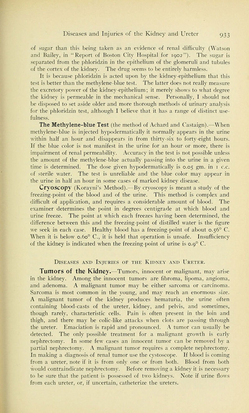 of sugar than this being taken as an evidence of renal difficulty (Watson and Bailey, in Report of Boston City Hospital for 1902). The sugar is separated from the phloridzin in the epithelium of the glomeruli and tubules of the cortex of the kidney. The drug seems to be entirely harmless. It is because phloridzin is acted upon by the kidney-epithelium that this test is better than the methylene-blue test. The latter does not really measure the excretory power of the kidney-epithelium; it merely shows to what degree the kidney is permeable in the mechanical sense. Personally, I should not be disposed to set aside older and more thorough methods of urinary analysis for the phloridzin test, although I believe that it has a range of distinct use- fulness. The Methylene-blue Test (the method of Achard and Castaign).—When methylene-blue is injected hypodermatically it normally appears in the urine within half an hour and disappears in from thirty-six to forty-eight hours. If the blue color is not manifest in the urine for an hour or more, there is impairment of renal permeability. Accuracy in the test is not possible unless the amount of the methylene-blue actually passing into the urine in a given time is determined. The dose given hypodermatically is 0.05 gm. in 1 c.c. of sterile water. The test is unreliable and the blue color may appear in the urine in half an hour in some cases of marked kidney disease. Cryoscopy (Korayni's Method).—By cryoscopy is meant a study of the freezing-point of the blood and of the urine. This method is complex and difficult of application, and requires a considerable amount of blood. The examiner determines the point in degrees centigrade at which blood and urine freeze. The point at which each freezes having been determined, the difference between this and the freezing-point of distilled water is the figure we seek in each case. Healthy blood has a freezing-point of about 0.560 C. When it is below 0.600 C, it is held that operation is unsafe. Insufficiency of the kidney is indicated when the freezing-point of urine is o.o° C. Diseases and Injuries of the Kidney and Ureter. Tumors of the Kidney.—Tumors, innocent or malignant, may arise in the kidney. Among the innocent tumors are fibroma, lipoma, angioma, and adenoma. A malignant tumor may be either sarcoma or carcinoma. Sarcoma is most common in the young, and may reach an enormous size. A malignant tumor of the kidney produces hematuria, the urine often containing blood-casts of the ureter, kidney, and pelvis, and sometimes, though rarely, characteristic cells. Pain is often present in the loin and thigh, and there may be colic-like attacks when clots are passing through the ureter. Emaciation is rapid and pronounced. A tumor can usually be detected. The only possible treatment for a malignant growth is early nephrectomy. In some few cases an innocent tumor can be removed by a partial nephrectomy. A malignant tumor requires a complete nephrectomy. In making a diagnosis of renal tumor use the cystoscope. If blood is coming from a ureter, note if it is from only one or from both. Blood from both would contraindicate nephrectomy. Before removing a kidney it is necessary to be sure that the patient is possessed of two kidneys. Note if urine flows from each ureter, or, if uncertain, catheterize the ureters.