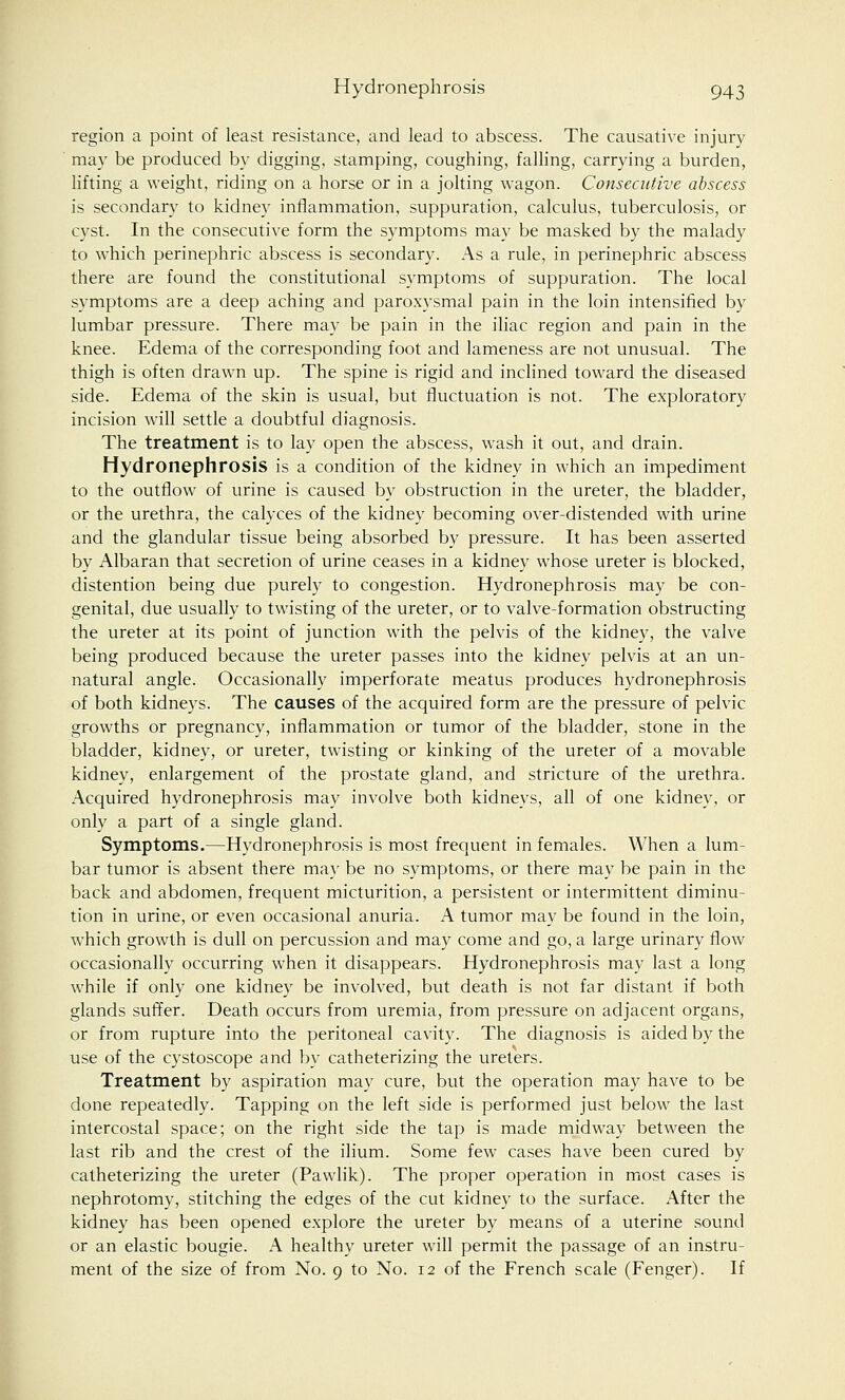 region a point of least resistance, and lead to abscess. The causative injury may be produced by digging, stamping, coughing, falling, carrying a burden, lifting a weight, riding on a horse or in a jolting wagon. Consecutive abscess is secondary to kidney inflammation, suppuration, calculus, tuberculosis, or cyst. In the consecutive form the symptoms may be masked by the malady to which perinephric abscess is secondary. As a rule, in perinephric abscess there are found the constitutional symptoms of suppuration. The local symptoms are a deep aching and paroxysmal pain in the loin intensified by lumbar pressure. There may be pain in the iliac region and pain in the knee. Edema of the corresponding foot and lameness are not unusual. The thigh is often drawn up. The spine is rigid and inclined toward the diseased side. Edema of the skin is usual, but fluctuation is not. The exploratory incision will settle a doubtful diagnosis. The treatment is to lay open the abscess, wash it out, and drain. Hydronephrosis is a condition of the kidney in which an impediment to the outflow of urine is caused by obstruction in the ureter, the bladder, or the urethra, the calyces of the kidney becoming over-distended with urine and the glandular tissue being absorbed by pressure. It has been asserted by Albaran that secretion of urine ceases in a kidney whose ureter is blocked, distention being due purely to congestion. Hydronephrosis may be con- genital, due usually to twisting of the ureter, or to valve-formation obstructing the ureter at its point of junction with the pelvis of the kidney, the valve being produced because the ureter passes into the kidney pelvis at an un- natural angle. Occasionally imperforate meatus produces hydronephrosis of both kidneys. The causes of the acquired form are the pressure of pelvic growths or pregnancy, inflammation or tumor of the bladder, stone in the bladder, kidney, or ureter, twisting or kinking of the ureter of a movable kidney, enlargement of the prostate gland, and stricture of the urethra. Acquired hydronephrosis may involve both kidneys, all of one kidney, or only a part of a single gland. Symptoms.—Hydronephrosis is most frequent in females. When a lum- bar tumor is absent there may be no symptoms, or there may be pain in the back and abdomen, frequent micturition, a persistent or intermittent diminu- tion in urine, or even occasional anuria. A tumor may be found in the loin, which growth is dull on percussion and may come and go, a large urinary flow occasionally occurring when it disappears. Hydronephrosis may last a long while if only one kidney be involved, but death is not far distant if both glands suffer. Death occurs from uremia, from pressure on adjacent organs, or from rupture into the peritoneal cavity. The diagnosis is aided by the use of the cystoscope and by catheterizing the ureters. Treatment by aspiration may cure, but the operation may have to be done repeatedly. Tapping on the left side is performed just below the last intercostal space; on the right side the tap is made midway between the last rib and the crest of the ilium. Some few cases have been cured by catheterizing the ureter (Pawlik). The proper operation in most cases is nephrotomy, stitching the edges of the cut kidney to the surface. After the kidney has been opened explore the ureter by means of a uterine sound or an elastic bougie. A healthy ureter will permit the passage of an instru- ment of the size of from No. 9 to No. 12 of the French scale (Fenger). If