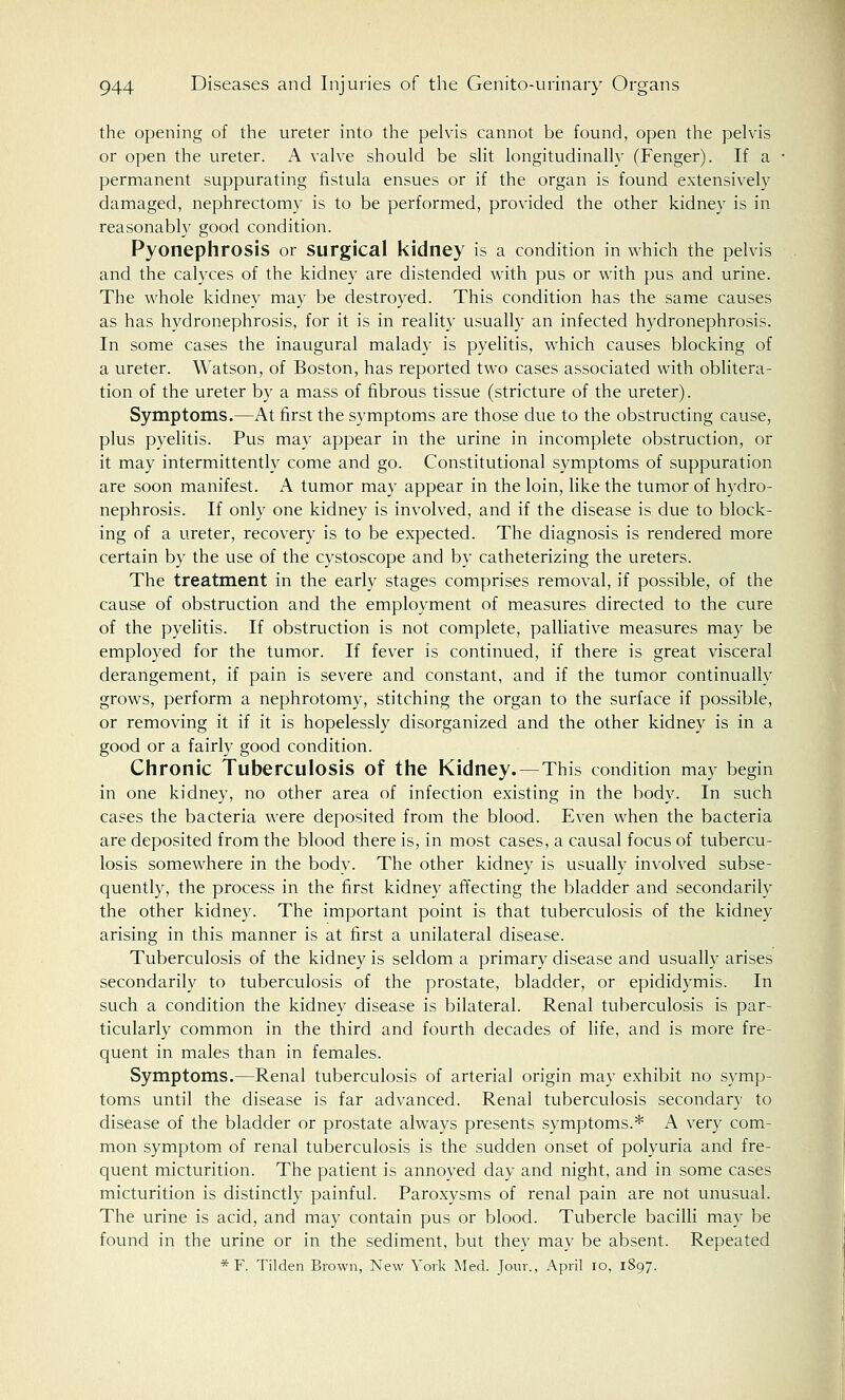 the opening of the ureter into the pelvis cannot be found, open the pelvis or open the ureter. A valve should be slit longitudinally (Fenger). If a permanent suppurating fistula ensues or if the organ is found extensively damaged, nephrectomy is to be performed, provided the other kidney is in reasonably good condition. Pyonephrosis or Surgical kidney is a condition in which the pelvis and the calyces of the kidney are distended with pus or with pus and urine. The whole kidney may be destroyed. This condition has the same causes as has hydronephrosis, for it is in reality usually an infected hydronephrosis. In some cases the inaugural malady is pyelitis, which causes blocking of a ureter. Watson, of Boston, has reported two cases associated with oblitera- tion of the ureter by a mass of fibrous tissue (stricture of the ureter). Symptoms.—At first the symptoms are those due to the obstructing cause, plus pyelitis. Pus may appear in the urine in incomplete obstruction, or it may intermittently come and go. Constitutional symptoms of suppuration are soon manifest. A tumor may appear in the loin, like the tumor of hydro- nephrosis. If only one kidney is involved, and if the disease is due to block- ing of a ureter, recovery is to be expected. The diagnosis is rendered more certain by the use of the cystoscope and by catheterizing the ureters. The treatment in the early stages comprises removal, if possible, of the cause of obstruction and the employment of measures directed to the cure of the pyelitis. If obstruction is not complete, palliative measures may be employed for the tumor. If fever is continued, if there is great visceral derangement, if pain is severe and constant, and if the tumor continually grows, perform a nephrotomy, stitching the organ to the surface if possible, or removing it if it is hopelessly disorganized and the other kidney is in a good or a fairly good condition. Chronic Tuberculosis of the Kidney.—This condition may begin in one kidney, no other area of infection existing in the body. In such cases the bacteria were deposited from the blood. Even when the bacteria are deposited from the blood there is, in most cases, a causal focus of tubercu- losis somewhere in the body. The other kidney is usually involved subse- quently, the process in the first kidney affecting the bladder and secondarily the other kidney. The important point is that tuberculosis of the kidney arising in this manner is at first a unilateral disease. Tuberculosis of the kidney is seldom a primary disease and usually arises secondarily to tuberculosis of the prostate, bladder, or epididymis. In such a condition the kidney disease is bilateral. Renal tuberculosis is par- ticularly common in the third and fourth decades of life, and is more fre- quent in males than in females. Symptoms.—Renal tuberculosis of arterial origin may exhibit no symp- toms until the disease is far advanced. Renal tuberculosis secondary to disease of the bladder or prostate always presents symptoms.* A very com- mon symptom of renal tuberculosis is the sudden onset of polyuria and fre- quent micturition. The patient is annoyed day and night, and in some cases micturition is distinctly painful. Paroxysms of renal pain are not unusual. The urine is acid, and may contain pus or blood. Tubercle bacilli may be found in the urine or in the sediment, but they may be absent. Repeated * F. Tilden Brown, New York Med. Jour., April 10, 1897.