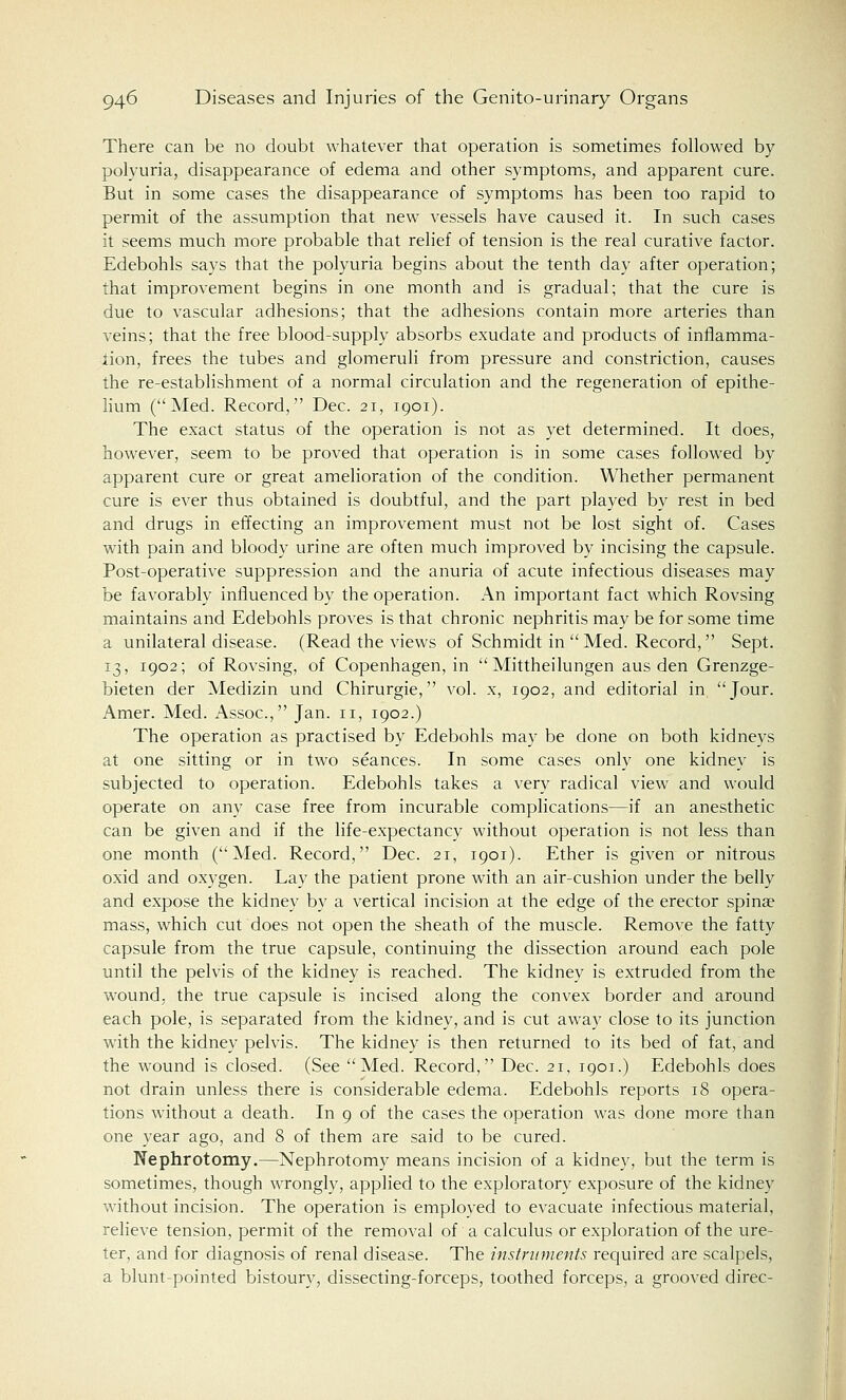There can be no doubt whatever that operation is sometimes followed by polyuria, disappearance of edema and other symptoms, and apparent cure. But in some cases the disappearance of symptoms has been too rapid to permit of the assumption that new vessels have caused it. In such cases it seems much more probable that relief of tension is the real curative factor. Edebohls says that the polyuria begins about the tenth day after operation; that improvement begins in one month and is gradual; that the cure is due to vascular adhesions; that the adhesions contain more arteries than veins; that the free blood-supply absorbs exudate and products of inflamma- tion, frees the tubes and glomeruli from pressure and constriction, causes the re-establishment of a normal circulation and the regeneration of epithe- lium (Med. Record, Dec. 21, 1901). The exact status of the operation is not as yet determined. It does, however, seem to be proved that operation is in some cases followed by apparent cure or great amelioration of the condition. Whether permanent cure is ever thus obtained is doubtful, and the part played by rest in bed and drugs in effecting an improvement must not be lost sight of. Cases with pain and bloody urine are often much improved by incising the capsule. Post-operative suppression and the anuria of acute infectious diseases may be favorably influenced by the operation. An important fact which Rovsing maintains and Edebohls proves is that chronic nephritis may be for some time a unilateral disease. (Read the views of Schmidt in Med. Record, Sept. 13, 1902; of Rovsing, of Copenhagen, in Mittheilungen aus den Grenzge- bieten der Medizin und Chirurgie, vol. x, 1902, and editorial in Jour. Amer. Med. Assoc, Jan. n, 1902.) The operation as practised by Edebohls may be done on both kidneys at one sitting or in two seances. In some cases only one kidney is subjected to operation. Edebohls takes a very radical view and would operate on any case free from incurable complications—if an anesthetic can be given and if the life-expectancy without operation is not less than one month (Med. Record, Dec. 21, 1901). Ether is given or nitrous oxid and oxygen. Lay the patient prone with an air-cushion under the belly and expose the kidney by a vertical incision at the edge of the erector spina? mass, which cut does not open the sheath of the muscle. Remove the fatty capsule from the true capsule, continuing the dissection around each pole until the pelvis of the kidney is reached. The kidney is extruded from the wound, the true capsule is incised along the convex border and around each pole, is separated from the kidney, and is cut away close to its junction with the kidney pelvis. The kidney is then returned to its bed of fat, and the wound is closed. (See Med. Record, Dec. 21, 1901.) Edebohls does not drain unless there is considerable edema. Edebohls reports 18 opera- tions without a death. In 9 of the cases the operation was done more than one year ago, and 8 of them are said to be cured. Nephrotomy.—Nephrotomy means incision of a kidney, but the term is sometimes, though wrongly, applied to the exploratory exposure of the kidney without incision. The operation is employed to evacuate infectious material, relieve tension, permit of the removal of a calculus or exploration of the ure- ter, and for diagnosis of renal disease. The instruments required are scalpels, a blunt-pointed bistoury, dissecting-forceps, toothed forceps, a grooved direc-
