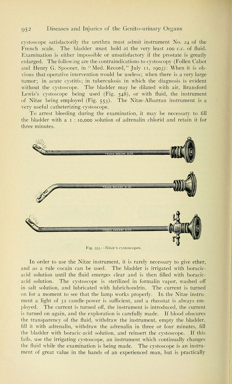 cystoscope satisfactorily the urethra must admit instrument No. 24 of the French scale. The bladder must hold at the very least 100 c.c. of fluid. Examination is either impossible or unsatisfactory if the prostate is greatly enlarged. The following are the contraindications to cystoscopy (Follen Cabot and Henry G. Spooner, in Med. Record, July n, 1903): When it is ob- vious that operative intervention would be useless; when there is a very large tumor; in acute cystitis; in tuberculosis in which the diagnosis is evident without the cystoscope. The bladder may be dilated with air, Bransford Lewis's cystoscope being used (Fig. 548), or with fluid, the instrument of Nitze being employed (Fig. 553). The Nitze-Albarran instrument is a very useful catheterizing cystoscope. To arrest bleeding during the examination, it may be necessary to fill the bladder with a 1 : 10,000 solution of adrenalin chlorid and retain it for three minutes. Fig. 553.—Nitze's cystoscopes. In order to use the Nitze instrument, it is rarely necessary to give ether, and as a rule cocain can be used. The bladder is irrigated with boracic- acid solution until the fluid emerges clear and is then filled with boracic- acid solution. The cystoscope is sterilized in formalin vapor, washed off in salt solution, and lubricated with lubrichondrin. The current is turned on for a moment to see that the lamp works properly. In the Nitze instru- ment a light of 32 candle-power is sufficient, and a rheostat is always em- ployed. The current is turned off, the instrument is introduced, the current is turned on again, and the exploration is carefully made. If blood obscures the transparency of the fluid, withdraw the instrument, empty the bladder, fill it with adrenalin, withdraw the adrenalin in three or four minutes, fill the bladder with boracic-acid solution, and reinsert the cystoscope. If this fails, use the irrigating cystoscope, an instrument which continually changes the fluid while the examination is being made. The cystoscope is an instru- ment of great value in the hands of an experienced man, but is practically