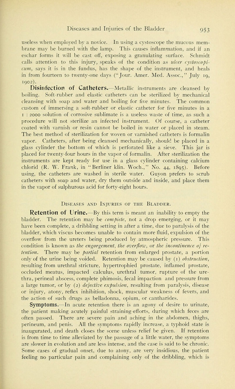 useless when employed by a novice. In using a cystoscope the mucous mem- brane may be burned with the lamp. This causes inflammation, and if an eschar forms it will be cast off, exposing a granulating surface. Schmidt calls attention to this injury, speaks of the condition as ulcer cystoscopi- cum, says it is in the fundus, has the shape of the instrument, and heals in from fourteen to twenty-one days (Jour. Amer. Med. Assoc, July 19, 1902). Disinfection of Catheters.—Metallic instruments are cleansed by boiling. Soft-rubber and elastic catheters can be sterilized by mechanical cleansing with soap and water and boiling for five minutes. The common custom of immersing a soft-rubber or elastic catheter for five minutes in a 1 : 2000 solution of corrosive sublimate is a useless waste of time, as such a procedure will not sterilize an infected instrument. Of course, a catheter coated with varnish or resin cannot be boiled in water or placed in steam. The best method of sterilization for woven or varnished catheters is formalin vapor. Catheters, after being cleansed mechanically, should be placed in a glass cylinder the bottom of which is perforated like a sieve. This jar is placed for twenty-four hours in the vapor of formalin. After sterilization the instruments are kept ready for use in a glass cylinder containing calcium chlorid (R. W. Frank, in Berliner klin. Woch., No. 44, 1895). Before using, the catheters are washed in sterile water. Guyon prefers to scrub catheters with soap and water, dry them outside and inside, and place them in the vapor of sulphurous acid for forty-eight hours. Diseases and Injuries of the Bladder. Retention of Urine.—By this term is meant an inability to empty the bladder. The retention may be complete, not a drop emerging, or it may have been complete, a dribbling setting in after a time, due to paralysis of the bladder, which viscus becomes unable to contain more fluid, expulsion of the overflow from the ureters being produced by atmospheric pressure. This condition is known as the engorgement, the overflow, or the incontinence of re- tention. There may be partial retention from enlarged prostate, a portion only of the urine being voided. Retention may be caused by (1) obstruction, resulting from urethral stricture, hypertrophied prostate, inflamed prostate, occluded meatus, impacted calculus, urethral tumor, rupture of the ure- thra, perineal abscess, complete phimosis, fecal impaction and pressure from a large tumor, or by (2) defective expulsion, resulting from paralysis, disease or injury, atony, reflex inhibition, shock, muscular weakness of fevers, and the action of such drugs as belladonna, opium, or cantharides. Symptoms.—In acute retention there is an agony of desire to urinate, the patient making acutely painful straining-efforts, during which feces are often passed. There are severe pain and aching in the abdomen, thighs, perineum, and penis. All the symptoms rapidly increase, a typhoid state is inaugurated, and death closes the scene unless relief be given. If retention is from time to time alleviated by the passage of a little water, the symptoms are slower in evolution and are less intense, and the case is said to be chronic. Some cases of gradual onset, due to atony, are very insidious, the patient feeling no particular pain and complaining only of the dribbling, which is