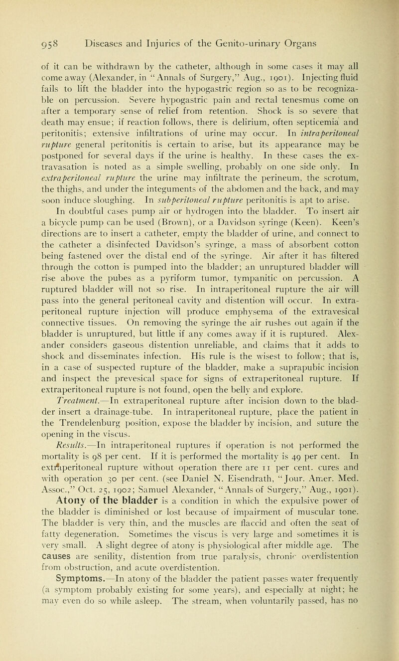 of it can be withdrawn by the catheter, although in some cases it may all come away (Alexander, in Annals of Surgery, Aug., 1901). Injecting fluid fails to lift the bladder into the hypogastric region so as to be recogniza- ble on percussion. Severe hypogastric pain and rectal tenesmus come on after a temporary sense of relief from retention. Shock is so severe that death may ensue; if reaction follows, there is delirium, often septicemia and peritonitis; extensive infiltrations of urine may occur. In intraperitoneal rupture general peritonitis is certain to arise, but its appearance may be postponed for several days if the urine is healthy. In these cases the ex- travasation is noted as a simple swelling, probably on one side only. In extraperitoneal rupture the urine may infiltrate the perineum, the scrotum, the thighs, and under the integuments of the abdomen and the back, and may soon induce sloughing. In subperitoneal rupture peritonitis is apt to arise. In doubtful cases pump air or hydrogen into the bladder. To insert air a bicycle pump can be used (Brown), or a Davidson syringe (Keen). Keen's directions are to insert a catheter, empty the bladder of urine, and connect to the catheter a disinfected Davidson's syringe, a mass of absorbent cotton being fastened over the distal end of the syringe. Air after it has filtered through the cotton is pumped into the bladder; an unruptured bladder will rise above the pubes as a pyriform tumor, tympanitic on percussion. A ruptured bladder will not so rise. In intraperitoneal rupture the air will pass into the general peritoneal cavity and distention will occur. In extra- peritoneal rupture injection will produce emphysema of the extravesical connective tissues. On removing the syringe the air rushes out again if the bladder is unruptured, but little if any comes away if it is ruptured. Alex- ander considers gaseous distention unreliable, and claims that it adds to shock and disseminates infection. His rule is the wisest to follow; that is, in a case of suspected rupture of the bladder, make a suprapubic incision and inspect the prevesical space for signs of extraperitoneal rupture. If extraperitoneal rupture is not found, open the belly and explore. Treatment.—In extraperitoneal rupture after incision down to the blad- der insert a drainage-tube. In intraperitoneal rupture, place the patient in the Trendelenburg position, expose the bladder by incision, and suture the opening in the viscus. Results.—In intraperitoneal ruptures if operation is not performed the mortality is 98 per cent. If it is performed the mortality is 49 per cent. In extraperitoneal rupture without operation there are n per cent, cures and with operation 30 per cent, (see Daniel N. Eisendrath, Jour. Amer. Med. Assoc, Oct. 25, 1902; Samuel Alexander, Annals of Surgery, Aug., 1901). Atony of the bladder is a condition in which the expulsive power of the bladder is diminished or lost because of impairment of muscular tone. The bladder is very thin, and the muscles are flaccid and often the seat of fatty degeneration. Sometimes the viscus is very large and sometimes it is very small. A slight degree of atony is physiological after middle age. The causes are senility, distention from true paralysis, chronic overdistention from obstruction, and acute overdistention. Symptoms.—In atony of the bladder the patient passes water frequently (a symptom probably existing for some years), and especially at night; he may even do so while asleep. The stream, when voluntarily passed, has no
