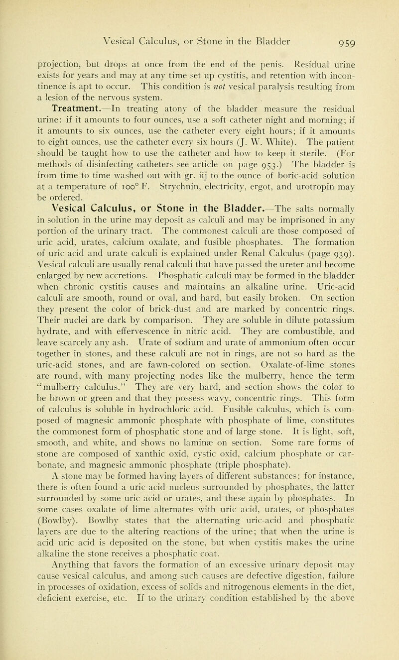 projection, but drops at once from the end of the penis. Residual urine exists for years and may at any time set up cystitis, and retention with incon- tinence is apt to occur. This condition is not vesical paralysis resulting from a lesion of the nervous system. Treatment.—In treating atony of the bladder measure the residual urine: if it amounts to four ounces, use a soft catheter night and morning; if it amounts to six ounces, use the catheter every eight hours; if it amounts to eight ounces, use the catheter every six hours (J. W. White). The patient should be taught how to use the catheter and how to keep it sterile. (For methods of disinfecting catheters see article on page 953.) The bladder is from time to time washed out with gr. iij to the ounce of boric-acid solution at a temperature of ioo° F. Strychnin, electricity, ergot, and urotropin may be ordered. Vesical Calculus, or Stone in the Bladder.—The salts normally in solution in the urine may deposit as calculi and may be imprisoned in any portion of the urinary tract. The commonest calculi are those composed of uric acid, urates, calcium oxalate, and fusible phosphates. The formation of uric-acid and urate calculi is explained under Renal Calculus (page 939). Vesical calculi are usually renal calculi that have passed the ureter and become enlarged by new accretions. Phosphatic calculi may be formed in the bladder when chronic cystitis causes and maintains an alkaline urine. Uric-acid calculi are smooth, round or oval, and hard, but easily broken. On section they present the color of brick-dust and are marked by concentric rings. Their nuclei are dark by comparison. They are soluble in dilute potassium hydrate, and with effervescence in nitric acid. They are combustible, and leave scarcely any ash. Urate of sodium and urate of ammonium often occur together in stones, and these calculi are not in rings, are not so hard as the uric-acid stones, and are fawn-colored on section. Oxalate-of-lime stones are round, with many projecting nodes like the mulberry, hence the term mulberry calculus. They are very hard, and section shows the color to be brown or green and that they possess wavy, concentric rings. This form of calculus is soluble in hydrochloric acid. Fusible calculus, which is com- posed of magnesic ammonic phosphate with phosphate of lime, constitutes the commonest form of phosphatic stone and of large stone. It is light, soft, smooth, and white, and shows no laminae on section. Some rare forms of stone are composed of xanthic oxid, cystic oxid, calcium phosphate or car- bonate, and magnesic ammonic phosphate (triple phosphate). A stone may be formed having layers of different substances; for instance, there is often found a uric-acid nucleus surrounded by phosphates, the latter surrounded by some uric acid or urates, and these again by phosphates. In some cases oxalate of lime alternates with uric acid, urates, or phosphates (Bowlby). Bowlby states that the alternating uric-acid and phosphatic layers are due to the altering reactions of the urine; that when the urine is acid uric acid is deposited on the stone, but when cystitis makes the urine alkaline the stone receives a phosphatic coat. Anything that favors the formation of an excessive urinary deposit may cause vesical calculus, and among such causes are defective digestion, failure in processes of oxidation, excess of solids and nitrogenous elements in the diet, deficient exercise, etc. If to the urinary condition established by the above