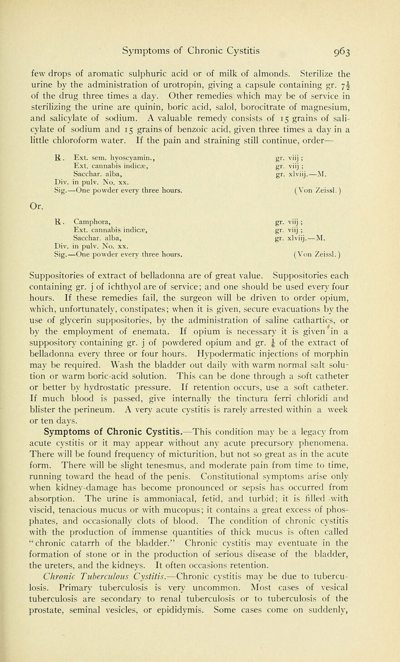 few drops of aromatic sulphuric acid or of milk of almonds. Sterilize the urine by the administration of urotropin, giving a capsule containing gr. 7^ of the drug three times a day. Other remedies which may be of service in sterilizing the urine are quinin, boric acid, salol, borocitrate of magnesium, and salicylate of sodium. A valuable remedy consists of 15 grains of sali- cylate of sodium and 15 grains of benzoic acid, given three times a day in a little chloroform water. If the pain and straining still continue, order— &. Ext. sem. hyoscyamin., gr. viij ; Ext. cannabis indicas, gr. viij ; Sacchar. alba, gr. xlviij.—M. Div. in pulv. No. xx. Sig.—One powder every three hours. (Von Zeissl.) Or, H. Camphora, gr. viij; Ext. cannabis indicre, gr. viij ; Sacchar. alba, gr. xlviij.—M. Div. in pulv. No. xx. Sig.—One powder every three hours. (Von Zeissl.) Suppositories of extract of belladonna are of great value. Suppositories each containing gr. j of ichthyol are of service; and one should be used every four hours. If these remedies fail, the surgeon will be driven to order opium, which, unfortunately, constipates; when it is given, secure evacuations by the use of glycerin suppositories, by the administration of saline cathartics, or by the employment of enemata. If opium is necessary it is given*in a suppository containing gr. j of powdered opium and gr. ^ of the extract of belladonna every three or four hours. Hypodermatic injections of morphin may be required. Wash the bladder out daily with warm normal salt solu- tion or warm boric-acid solution. This can be done through a soft catheter or better by hydrostatic pressure. If retention occurs, use a soft catheter. If much blood is passed, give internally the tinctura ferri chloridi and blister the perineum. A very acute cystitis is rarely arrested within a week or ten days. Symptoms of Chronic Cystitis.—This condition may be a legacy from acute cystitis or it may appear without any acute precursory phenomena. There will be found frequency of micturition, but not so great as in the acute form. There will be slight tenesmus, and moderate pain from time to time, running toward the head of the penis. Constitutional symptoms arise only when kidney-damage has become pronounced or sepsis has occurred from absorption. The urine is ammoniacal, fetid, and turbid; it is filled with viscid, tenacious mucus or with mucopus; it contains a great excess of phos- phates, and occasionally clots of blood. The condition of chronic cystitis with the production of immense quantities of thick mucus is often called chronic catarrh of the bladder. Chronic cystitis may eventuate in the formation of stone or in the production of serious disease of the bladder, the ureters, and the kidneys. It often occasions retention. Chronic Tuberculous Cystitis.—Chronic cystitis may be due to tubercu- losis. Primary tuberculosis is very uncommon. Most cases of vesical tuberculosis are secondary to renal tuberculosis or to tuberculosis of the prostate, seminal vesicles, or epididymis. Some cases come on suddenly,