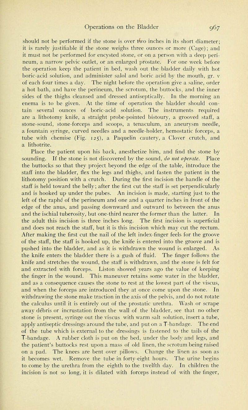should not be performed if the stone is over two inches in its short diameter; it is rarely justifiable if the stone weighs three ounces or more (Cage); and it must not be performed for encysted stone, or on a person with a deep peri- neum, a narrow pelvic outlet, or an enlarged prostate. For one week before the operation keep the patient in bed, wash out the bladder daily with hot boric-acid solution, and administer salol and boric acid by the mouth, gr. v of each four times a day. The night before the operation give a saline, order a hot bath, and have the perineum, the scrotum, the buttocks; and the inner sides of the thighs cleansed and dressed antiseptically. In the morning an enema is to be given. At the time of operation the bladder should con- tain several ounces of boric-acid solution. The instruments required are a lithotomy knife, a straight probe-pointed bistoury, a grooved staff, a stone-sound, stone-forceps and scoops, a tenaculum, an aneurysm needle, a fountain syringe, curved needles and a needle-holder, hemostatic forceps, a tube with chemise (Fig. 125), a Paquelin cautery, a Clover crutch, and a lithotrite. Place the patient upon his back, anesthetize him, and find the stone by sounding. If the stone is not discovered by the sound, do not operate. Place the buttocks so that they project beyond the edge of the table, introduce the staff into the bladder, flex the legs and thighs, and fasten the patient in the lithotomy position with a crutch. During the first incision the handle of the staff is held toward the belly; after the first cut the staff is set perpendicularly and is hooked up under the pubes. An incision is made, starting just to the left of the raphe of the perineum and one and a quarter inches in front of the edge of the anus, and passing downward and outward to between the anus and the ischial tuberosity, but one-third nearer the former than the latter. In the adult this incision is three inches long. The first incision is superficial and does not reach the staff, but it is this incision which may cut the rectum. After making the first cut the nail of the left index-finger feels for the groove of the staff, the staff is hooked up, the knife is entered into the groove and is pushed into the bladder, and as it is withdrawn the wound is enlarged. As the knife enters the bladder there is a gush of fluid. The finger follows the knife and stretches the wound, the staff is withdrawn, and the stone is felt for and extracted with forceps. Liston showed years ago the value of keeping the finger in the wound. This maneuver retains some water in the bladder, and as a consequence causes the stone to rest at the lowest part of the viscus, and when the forceps are introduced they at once come upon the stone. In withdrawing the stone make traction in the axis of the pelvis, and do not rotate the calculus until it is entirely out of the prostatic urethra. Wash or scrape away debris or incrustation from the wall of the bladder, see that no other stone is present, syringe out the viscus with warm salt solution, insert a tube, apply antiseptic dressings around the tube, and put on a T-bandage. The end of the tube which is external to the dressings is fastened to the tails of the T-bandage. A rubber cloth is put on the bed, under the body and legs, and the patient's buttocks rest upon a mass of old linen, the scrotum being raised on a pad. The knees are bent over pillows. Change the linen as soon as it becomes wet. Remove the tube in forty-eight hours. The urine begins to come by the urethra from the eighth to the twelfth day. In children the incision is not so long, it is dilated with forceps instead of with the finger,