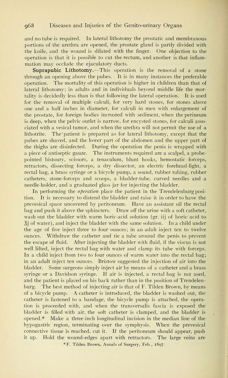 and no tube is required. In lateral lithotomy the prostatic and membranous portions of the urethra are opened, the prostate gland is partly divided with the knife, and the wound is dilated with the finger. One objection to the operation is that it is possible to cut the rectum, and another is that inflam- mation may occlude the ejaculatory ducts. Suprapubic Lithotomy.—This operation is the removal of a stone through an opening above the pubes. It is in many instances the preferable operation. The mortality of this operation is higher in children than that of lateral lithotomy; in adults and in individuals beyond middle life the mor- tality is decidedly less than is that following the lateral operation. It is used for the removal of multiple calculi, for very hard stones, for stones above one and a half inches in diameter, for calculi in men with enlargement of the prostate, for foreign bodies incrusted with sediment, when the perineum is deep, when the pelvic outlet is narrow, for encysted stones, for calculi asso- ciated with a vesical tumor, and when the urethra will not permit the use of a lithotrite. Thepatient is prepared as for lateral lithotomy, except that the pubes are shaved, and the lower part of the abdomen and the upper part of the thighs are disinfected. During the operation the penis is wrapped with a piece of antiseptic gauze. The instruments required are a scalpel, a probe- pointed bistoury, scissors, a tenaculum, blunt hooks, hemostatic forceps, retractors, dissecting forceps, a dry dissector, an electric forehead-light, a rectal bag, a brass syringe or a bicycle pump, a sound, rubber tubing, rubber catheters, stone-forceps and scoops, a bladder-tube, curved needles and a needle-holder, and a graduated glass jar for injecting the bladder. In performing the operation place the patient in the Trendelenburg posi- tion. It is necessary to distend the bladder and raise it in order to have the prevesical space uncovered by peritoneum. Have an assistant oil the rectal bag and push it above the sphincters. Draw off the urine with a soft catheter, wash out the bladder with warm boric-acid solution (gr. iij of boric acid to Sj of water), and inject the bladder with the same solution. In a child under the age of five inject three to four ounces; in an adult inject ten to twelve ounces. Withdraw the catheter and tie a tube around the penis to prevent the escape of fluid. After injecting the bladder with fluid, if the viscus is not well lifted, inject the rectal bag with water and clamp its tube with forceps. In a child inject from two to four ounces of warm water into the rectal bag; in an adult inject ten ounces. Bristow suggested the injection of air into the bladder. Some surgeons simply inject air by means of a catheter and a brass syringe or a Davidson syringe. If air is injected, a rectal bag is not used, and the patient is placed on his back rather than in the position of Trendelen- burg. The best method of injecting air is that of F. Tilden Brown, by means of a bicycle pump. A catheter is introduced, the bladder is washed out, the catheter is fastened to a bandage, the bicycle pump is attached, the opera- tion is proceeded with, and when the transversalis fascia is exposed the bladder is filled with air, the soft catheter is clamped, and the bladder is opened.* Make a three-inch longitudinal incision in the median line of the hypogastric region, terminating over the symphysis. When the prevesical connective tissue is reached, cut it. If the peritoneum should appear, push it up. Hold the wound-edges apart with retractors. The large veins are *F. Tilden Brown, Annals of Surgery, Feb., 1897.