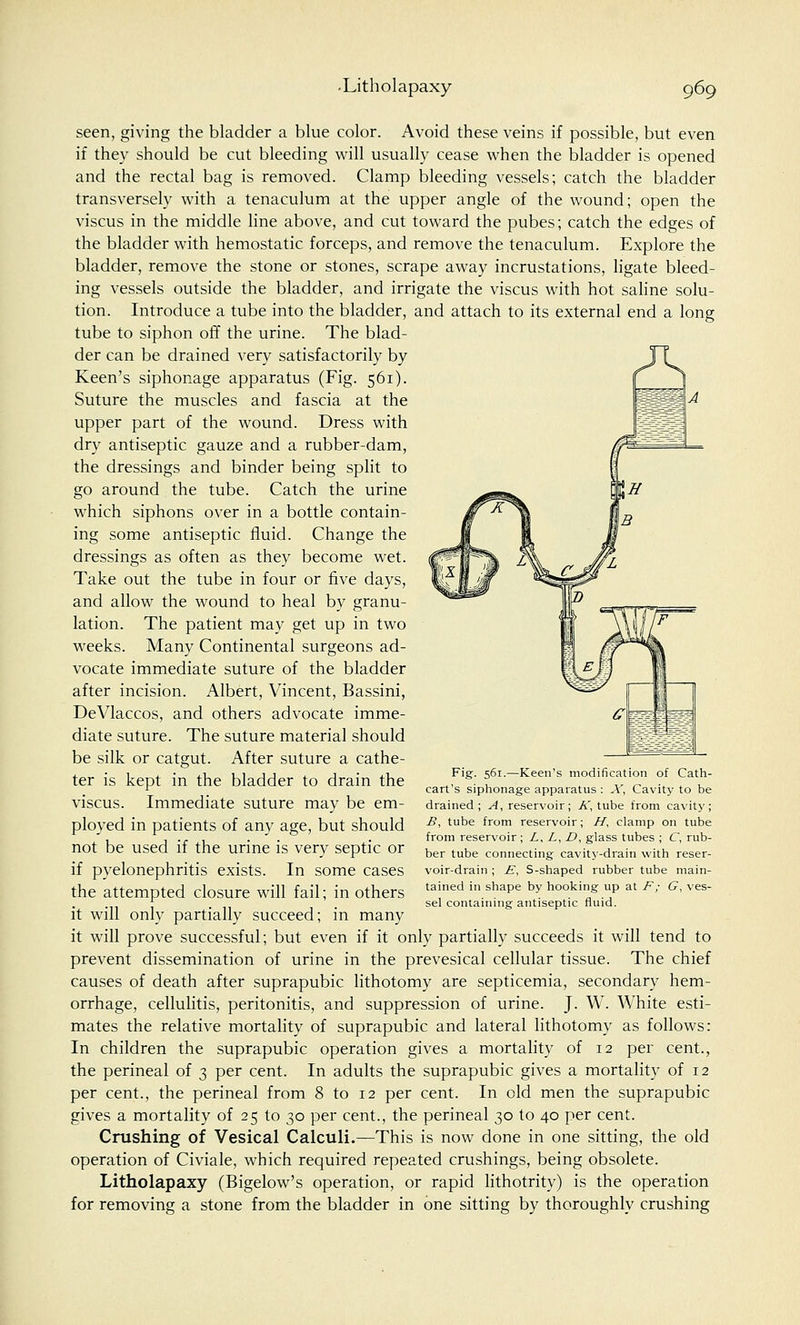 seen, giving the bladder a blue color. Avoid these veins if possible, but even if they should be cut bleeding will usually cease when the bladder is opened and the rectal bag is removed. Clamp bleeding vessels; catch the bladder transversely with a tenaculum at the upper angle of the wound; open the viscus in the middle line above, and cut toward the pubes; catch the edges of the bladder with hemostatic forceps, and remove the tenaculum. Explore the bladder, remove the stone or stones, scrape away incrustations, ligate bleed- ing vessels outside the bladder, and irrigate the viscus with hot saline solu- tion. Introduce a tube into the bladder, and attach to its external end a long tube to siphon off the urine. The blad- der can be drained very satisfactorily by Keen's siphonage apparatus (Fig. 561). Suture the muscles and fascia at the upper part of the wound. Dress with dry antiseptic gauze and a rubber-dam, the dressings and binder being split to go around the tube. Catch the urine which siphons over in a bottle contain- ing some antiseptic fluid. Change the dressings as often as they become wet. Take out the tube in four or five days, and allow the wound to heal by granu- lation. The patient may get up in two weeks. Many Continental surgeons ad- vocate immediate suture of the bladder after incision. Albert, Vincent, Bassini, DeVlaccos, and others advocate imme- diate suture. The suture material should be silk or catgut. After suture a cathe- ter is kept in the bladder to drain the viscus. Immediate suture may be em- ployed in patients of any age, but should not be used if the urine is very septic or if pyelonephritis exists. In some cases the attempted closure will fail; in others it will only partially succeed; in many it will prove successful; but even if it only partially succeeds it will tend to prevent dissemination of urine in the prevesical cellular tissue. The chief causes of death after suprapubic lithotomy are septicemia, secondary hem- orrhage, cellulitis, peritonitis, and suppression of urine. J. W. White esti- mates the relative mortality of suprapubic and lateral lithotomy as follows: In children the suprapubic operation gives a mortality of 12 per cent., the perineal of 3 per cent. In adults the suprapubic gives a mortality of 12 per cent., the perineal from 8 to 12 per cent. In old men the suprapubic gives a mortality of 25 to 30 per cent., the perineal 30 to 40 per cent. Crushing of Vesical Calculi.—This is now done in one sitting, the old operation of Civiale, which required repeated crushings, being obsolete. Litholapaxy (Bigelow's operation, or rapid lithotrity) is the operation for removing a stone from the bladder in one sitting by thoroughly crushing Fig. 561.—Keen's modification of Cath- cart's siphonage apparatus : X, Cavity to be drained; A, reservoir; A, tube from cavity; B, tube from reservoir; H, clamp on tube from reservoir; L, L, D, glass tubes ; C, rub- ber tube connecting cavity-drain with reser- voir-drain ; £, S-shaped rubber tube main- tained in shape by hooking up at F; G, ves- sel containing antiseptic fluid.