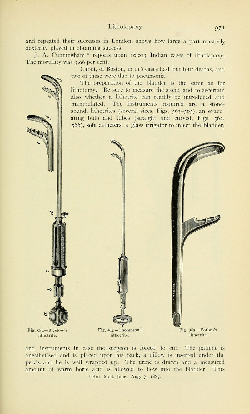 ^ and repeated their successes in London, shows how large a part masterly dexterity played in obtaining success. J. A. Cunningham * reports upon 10,073 Indian cases of litholapaxy. The mortality was 3.96 per cent. Cabot, of Boston, in 116 cases had but four deaths, and two of these were due to pneumonia. The preparation of the bladder is the same as for lithotomy. Be sure to measure the stone, and to ascertain also whether a lithotrite can readily be introduced and manipulated. The instruments required are a stone- sound, lithotrites (several sizes, Figs. 563-565), an evacu- ^S ating bulb and tubes (straight and curved, Figs. 562, 566), soft catheters, a glass irrigator to inject the bladder, Fig. 563.—Bigelow's lithotrite. Fig. 564.—Thompson's lithotrite. Fig. 565.—Forbes's lithotrite. and instruments in case the surgeon is forced to cut. The patient is anesthetized and is placed upon his back, a pillow is inserted under the pelvis, and he is well wrapped up. The urine is drawn and a measured amount of warm boric acid is allowed to flow into the bladder. This *Brit. Med. Jour., Aug. 7, 1887.